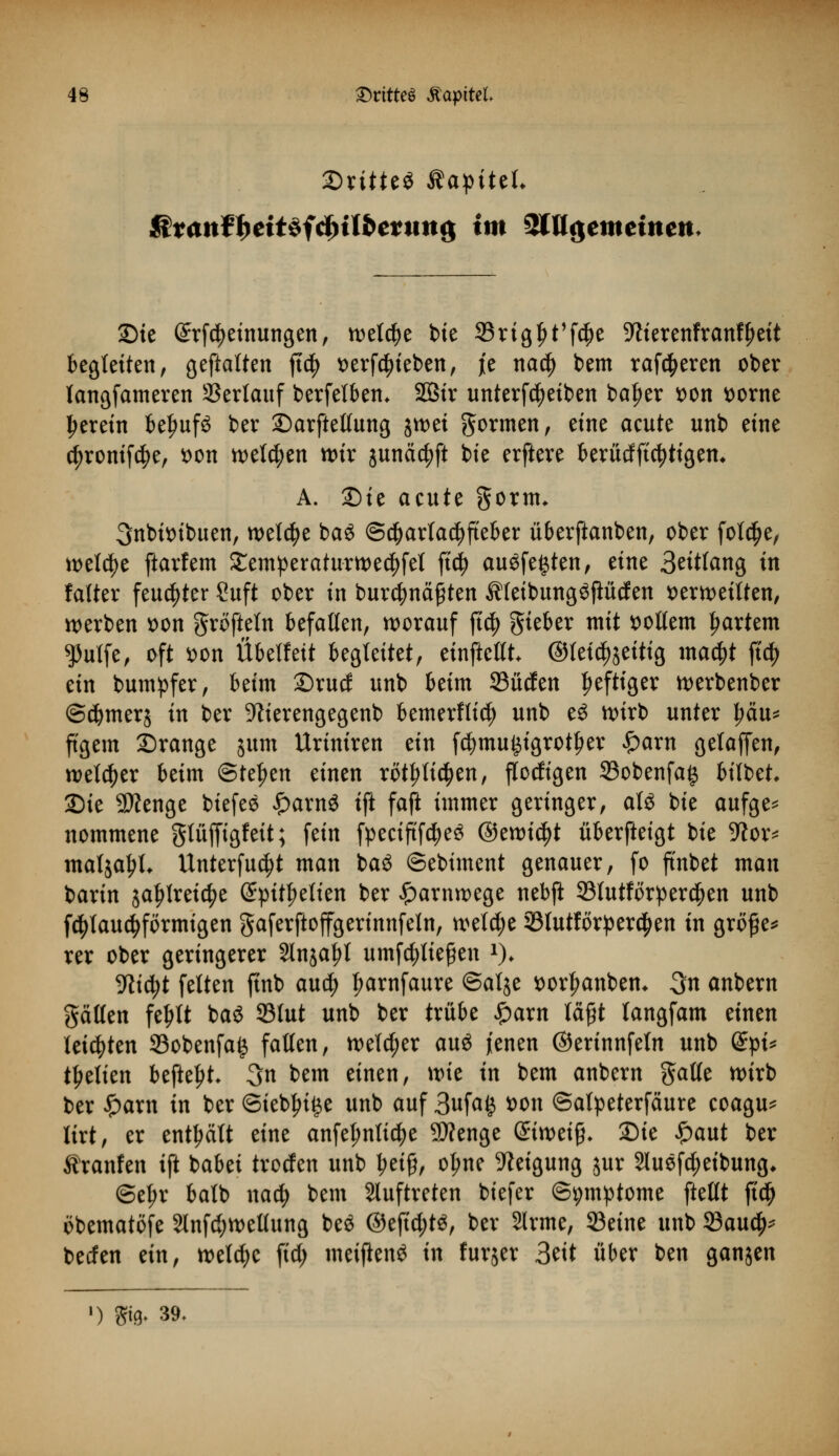 SritteS RapiUU &tanfheit*idyilbetmi$ im SWgemeütett Sie ©rfctyeinungen, n^etc^e bie SBrtg^t'fc^e Sfterenfranfljeit begleiten, geftatten ftd|> verhieben, je na$ bem rareren ober langfameren Sßertauf berfelbem 583tr unterfcfyeiben ba^er von vorne herein befwfS ber Sarftettung jn>ei formen, eine aeute unb eine c^ronifc^e, von welken wir junäc^fi bie erftere berücfftcfytigem A. Sie acute gorm* 3nbivibuen, welche baS ©cbarlacfyfteber überftanben, ober fol$e, welche ftarfem £emperaturwe$fel ftd) ausfegten, eine Solang in falter feuchter Suft ober in burdjnäfjten Meibungöjiücfen verweilten, werben von grofteln befallen, worauf ft$ gieber mit vollem hartem $utfe, oft von Übelfett begleitet, einstellt* ©teic^eitig ma$t jt$ ein bumpfer, beim Srucf unb beim 23üden heftiger werbenber ©djmerj in ber 9fterengegenb bemerflid) unb e$ wirb unter Imu* ffgem Srange jum Uriniren ein fd?mu£igrot£er £arn getaffen, welker beim Stehen einen rot^li^en, flocfigen 23obenfa§ bilbet Sie SÄenge biefes £arn$ ift faft immer geringer, al£ bie aufge* nommene gtüjfigfeit; fein fpeciftfd)e3 ©ewtc^t äberfteigt bie -ftor* malja^L Unterfudtf man baö ©ebiment genauer, fo ft'nbet man barin ja^tretc^e @pitf)elien ber £arnwege nebji 23lutförpercf)en unb f$lau$förmigen gaferftoffgerinnfeln, welche 33lutförper<$en in gro£e* rer ober geringerer Jlnja^t umstießen x). Vlifyt feiten finb autf) fmrnfaure ©alje Vorlauben* 3n anbern gälten fe^tt baö 23tut unb ber trübe Spaxn läft tangfam einen leisten 33obenfa§ fallen, welcher auö jenen ©erinnfetn unb (£pi* t^elien befteljt- 3n bem einen, \vk in bem anbern galle wirb ber £arn in ber Siebte unb auf 3ufa£ von ©alpeterfaure coagu* lirt, er enthält eine anfel;nli$e SDfenge Qtimify. Sie £aut ber Äranfen ift babei trocfen unb £etj}, o^ne Neigung jur 2luef$eibung, ©el)r batb nacfy bem auftreten biefer ©pmptome ftellt ft'cf) öbematöfe 2lnfd;wellung be$ @eftd;tg, ber Slrme, 93eine unb 23auc^ berfen ein, welche ftdj umjlenä in furjer 3eit über ben ganjen ») gifr 39.