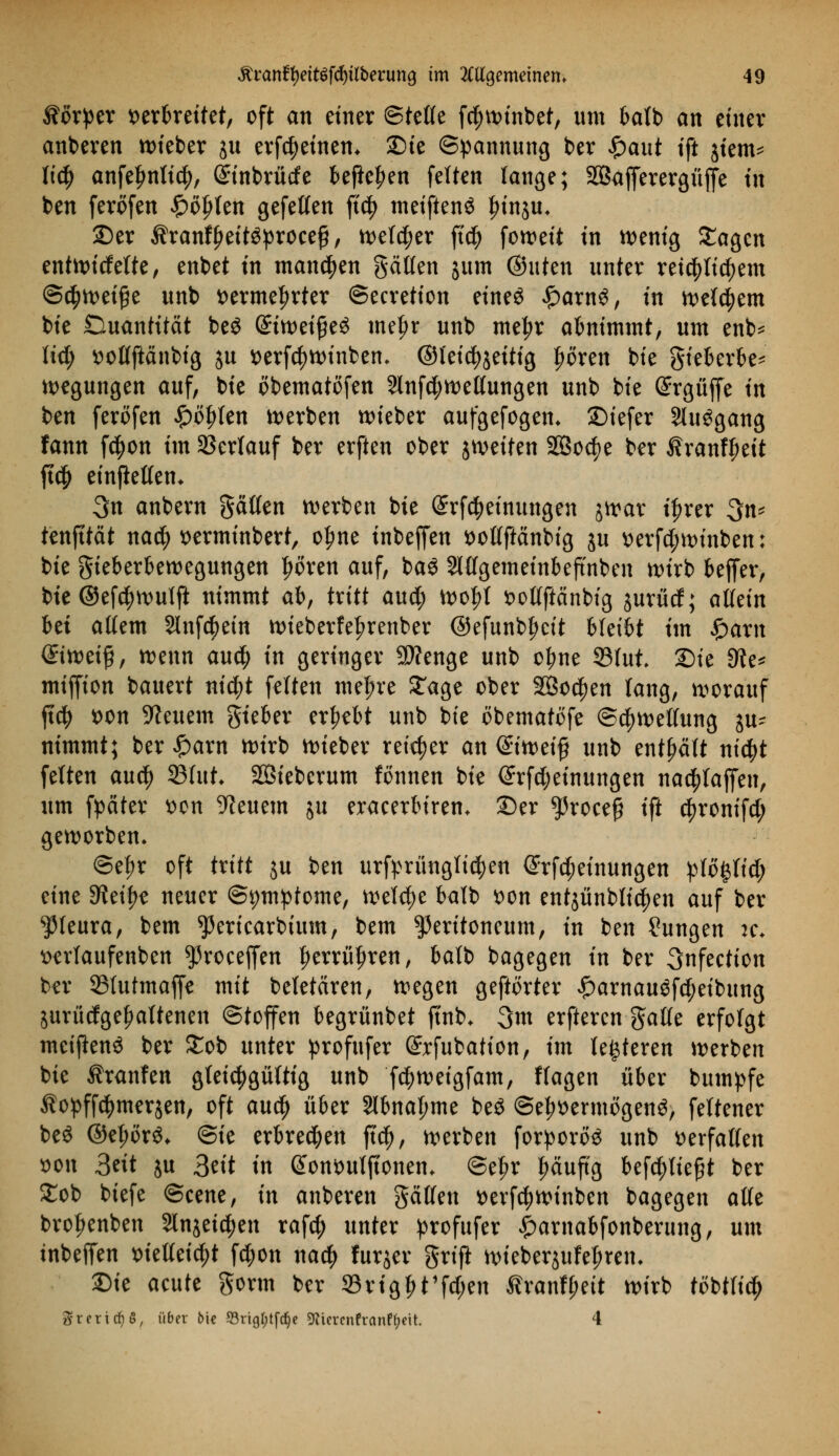 Körper verkettet, oft an einer ©tetfe fcfjwinbet, um batb an einer anberen lieber ju erfcfyeinen* Die Spannung ber $ant ift jiem* \\d) anfe^nttc^, (Sinbrürfe befielen feiten lange; SBafferergüffe in ben ferofen £öljten gefetten ft^ meiftenS frinju, ©er $ranff)ettöproee£, welker fi'cfy fon>eit in wenig Sagen entwickelte, enbet in mannen gälten jum ®uten unter reichlichem @d?wet§e unb t>erme|>rter ©ecretion eineö £arn3, in welchem bie Duantität beö @ttt>et^eö metjr unb meljr abnimmt, um enb* lid) »otfftänbig ju t>erfd?winbem ©teid^ettig fwren bie gieberbe* Regungen auf, bie öbematofen 2lnfd;wet(ungen unb bie Grrgüffe in ben ferofen £öf>ten werben wieber aufgefogem ©iefer Sluögang fann f$on im Verlauf ber erften ober jweiten 2Bocf)e ber Äranf^eit ft# einjleftetu 3n anbern gälten werben bie @rfcf)einungen jwar i^rer 3n* tenfttät nad) t>erminbert, o^ne inbejfen ttotlftänbig ju verfd;winben; bie gieberbewegungen |>oren auf, ba3 Slltgemeinbeftnben wirb bejfer, bte ©efcfywulft nimmt ab, tritt and) wol;t x>oKftänbtg jurücf; allein hti allem Slnfc^etn wieberfefjrenber ©efunbfjeit bleibt im |)am <£twei£, wenn and) in geringer SÄenge unb o^ne S3tut 2)ie 9ie* miffion bauert ntc^t feiten niedre Sage ober SBoc^en lang, worauf ftcfy t>on feuern gieber ergebt unb bie öbematöfe Schwellung ju- nimmt; ber £arn wirb wieber reifer an ©weif? unb enthält nityt feiten and) 33fut SBteberum fonnen bie @rfd;einungen nachäffen, um fpäter son feuern ju eraeerbirem ©er $roee# ift c^ronifd; geworben. @ef)r oft txitt ju ben urftmingticfjen @rfd;einungen pIo§tid; eine Steige neuer ©pmpfome, welche balb t>on entjünbli^en auf ber Pleura, bem ^ericarbium, bem Peritoneum, in ben Sungen ic* mfaufenben ^roceffen fjerrüljren, balb bagegen in ber 3nfection ber 25tutmafje mit beletären, wegen geftorter £arnau£fd;eibung jurüdge^altenen ©toffen begrünbet ft'nb* 3m erfteren gälte erfolgt meißenS ber £ob unter profufer ©rfubation, im lederen werben bie Traufen gleichgültig unb fd;weigfam, flagen über bumpfe Äopff^merjen, oft and) über 3lbnaf>me be$ ©e^ermögen^, fettener beö ©el;orö* ©ie erbrechen ftd), werben forporete unb Derfatfen son 3^it ju 3^'t in @ont>utjtonem @et?r häufig befd)lie§t ber £ob biefe ©eene, in anberen gälten *>erf$winben bagegen alte brofjenben 2ln$ei$en raf$ unter profufer £arnabfonberung, um inbeffen x>teaetc^t fc^on naety furjer grifi wieberjufel;ren. ©ie aeute gorm ber S3rigf>t'fd;en £ranf£;eit wirb ttfbtfic^ Sterins, über bie 53rig[)tfc§e ^iercnfranftyeit 4