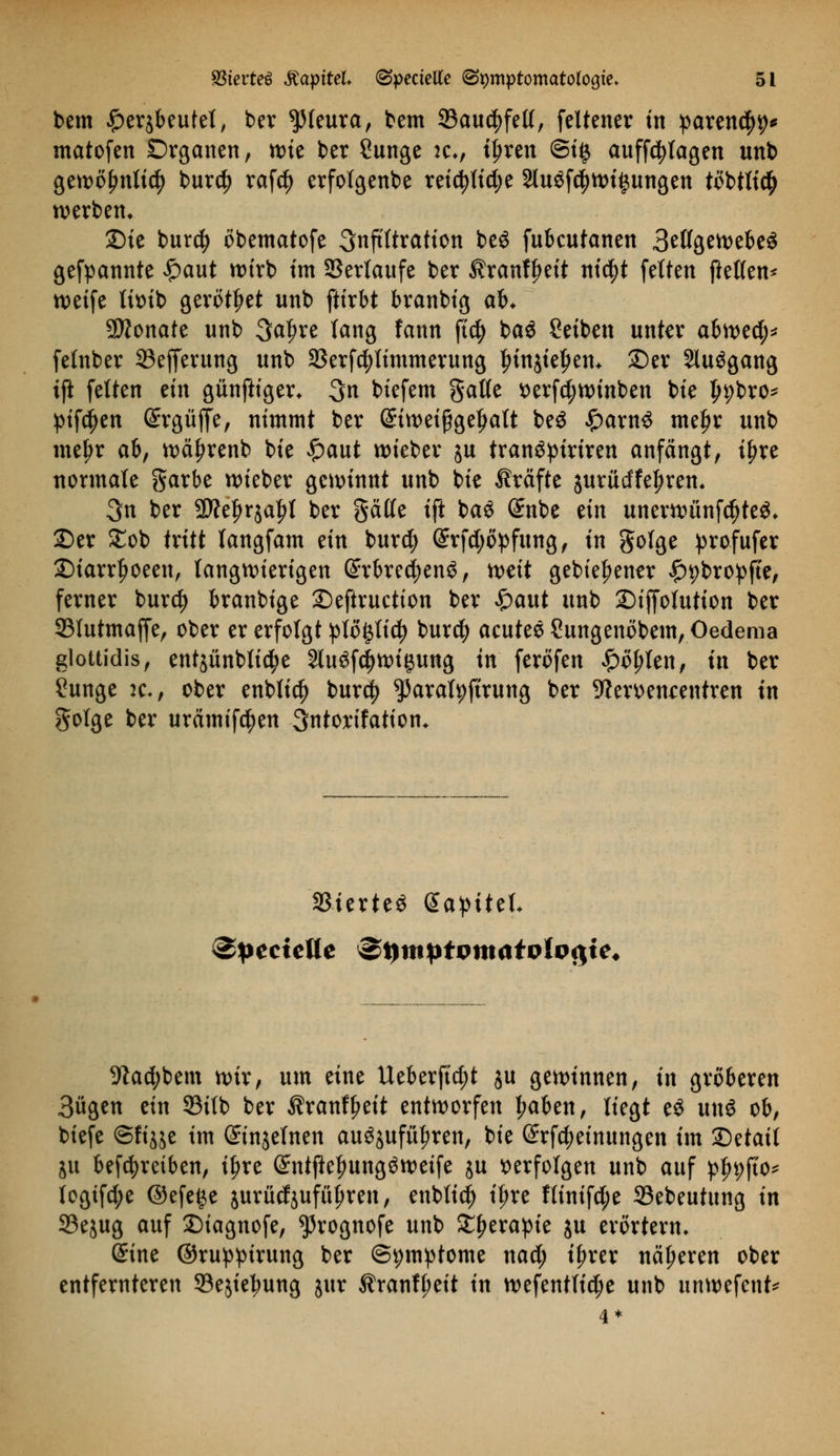 bem £er$beutet, ber Pleura, bem 33au$fel(, feltener m paren<$9* matofen Drganen, n)te ber Sunge :cv tyxtn Si§ auffdjtagen unb gett>ö^nttc^> burd) raf$ erfotgenbe reicfyttd;e 2luöfc|>wt§ungen töbtticty werben» 2)ie burd) öbematofe 3nftftratton be$ fubcutanen 3ettgewebeS gekannte £aut wirb im SSerlaufe ber $ranff>eit nicfyt fetten ftetten* tveife titnb gerottet unb ftirbt branbig ab. 9D?onate unb 3at)re lang fann ftd) ba$ Seiben unter afcwed;* fetnber 33efferung unb 33erf$timmerung tnnjieljem £)er Sluögang ifl fetten tin günftiger* 3n btefem gatte t>erfd;winben bie ^pbro- pifctyen ©rgüffe, nimmt ber @tweißget)att be$ £arn£ mel)r unb meljr ab, wäf)renb bie £>aut lieber ju tranöpiriren anfängt, ifjre normale garbe wieber gewinnt unb bie Gräfte äurüdfeljrem 3n ber 2ftel)r$aljt ber gälte ift baö (£nbe tin unerwünfd)te$* 25er £ob tritt tangfam ein bur$ (§rfd;öpfung, in gotge ))rofufer £)iarrf>oeen, langwierigen @rbred)en$, weit gebieljener ^bropffe, ferner burdj branbige Seftruetion ber £aut unb 2)iffotution ber 93tutmaffe, ober er erfotgt ptö^tid? burcf) acutes £ungenöbem,Oedema glottidis, entjünbtic^e Sluöfdjwigung in feröfen £öl)ten, in ber Sunge :c-, ober enbtic^ burd) ^arafyftrung ber 9?emn<:entren in gotge ber urämifc^en Sntorifation* ißterteö Galtet* •ftad;bem wir, um eine Ueberftd;t ju gewinnen, in gröberen 3ügen ein 33ttb ber ^ranffmt entworfen Jwben, tiegt e$ xin$ ob, biefe ©fijje im ©njetnen auöjufu^ren, bie (£rfd;einungen im Qdail ju betreiben, ifjre ©ntflefmngöweife ju verfolgen unb auf p|>9fto* togtfd;e ©efeije jurücfäufftfjren, enbtid) if>re ltinifd;e 23ebeutung in Sejug auf Diagnofe, ^rognofe unb £f)erapie ju erörtern* ©ine ©rupptrung ber (Symptome naä) tfjrer näheren ober entfernteren ©ejie^ung jttr $ranff;eit in wefenttid;e unb unwefent*