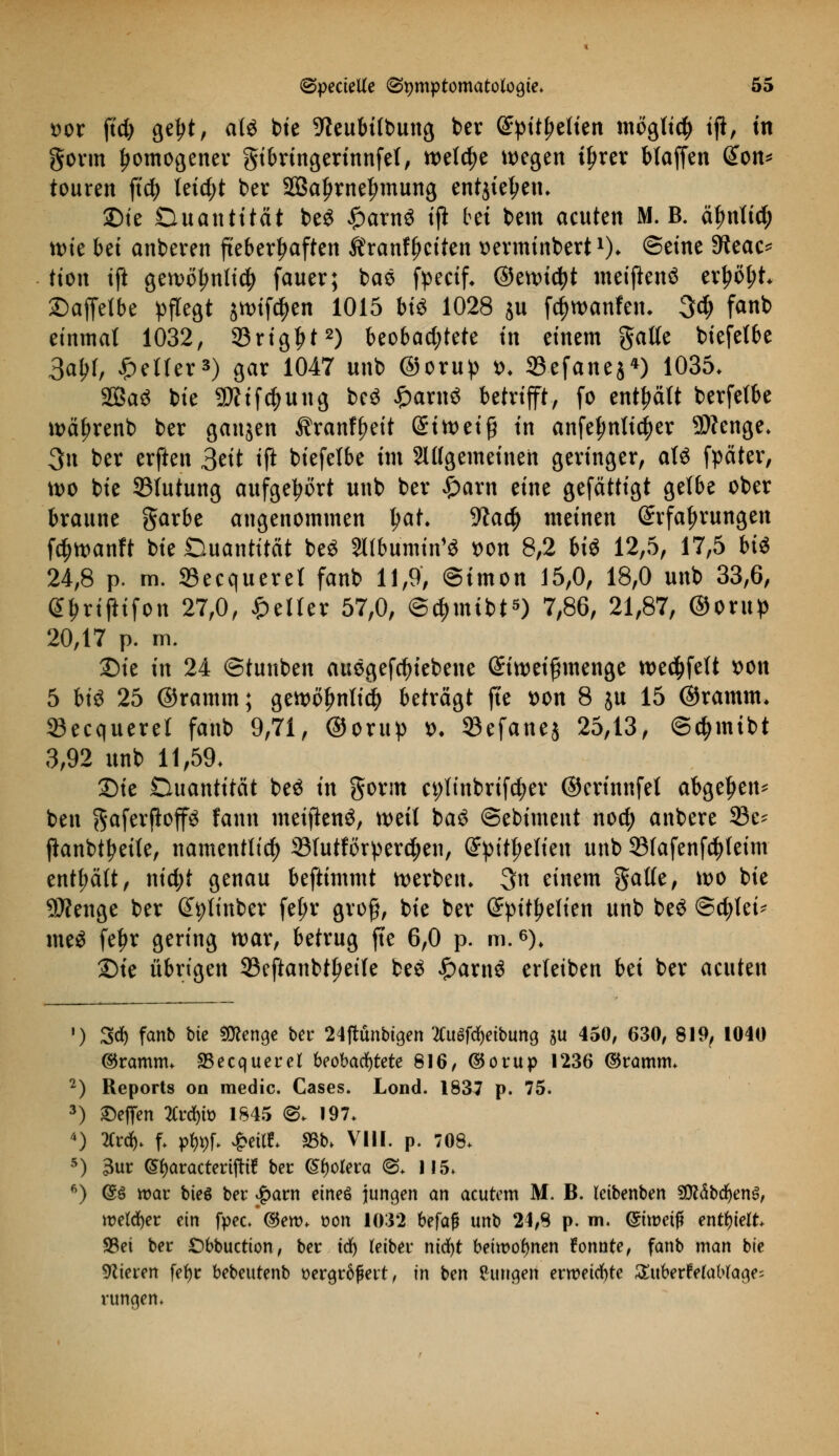 t>or ftcfy getjt, atö bie -fteubifbung ber (£pitf>elien moglid) ijt, m gorm fjomogener gibringerinnfet, welche wegen it>rer blaffen @on* teuren ftdj teicf;t ber 2Bat>rnet>mung entjietjen. £>ie Duantitat beS £arn3 ijt bei bem acuten M. B. einfiel; ttne bei anberen fieberhaften Äranffjciten serminbert1)* ^int Sitae* tton ift gett>oljnti$ fauer; baö fpeetf. ©enndjt mctjlenö er£öl;t. £)affelbe pflegt jn>tfc^en 1015 bt« 1028 ju fcfjwanfen. 3# fa«b einmal 1032, 23rigt>t2) beobachtete in einem gälte biefetbe 3al>f, geller3) gar 1047 unb ©orup t>. 33efane$*) 1035. 2Öa3 bie Sttif^ung bc$ Carito betrifft, fo enthält berfetbe wä^renb ber ganjen ^ranf^eit (£itt>eiß in anfelmtictyer 9)?cnge. 3n ber erften &it tft biefetbe im SUIgemeinen geringer, aU fpäter, tt>o bie 931utung aufgehört unb ber £arn eine gefättigt gelbe ober braune garbe angenommen tjat. %ae^ meinen Erfahrungen fötoanft bie Quantität be£ SUbümtn** t>on 8,2 m 12,5, 17,5 bi$ 24,8 p. m. 23ecqueret fanb 11,9, Simon 15,0, 18,0 unb 33,6, GJmjHfon 27,0, feiler 57,0, @4>mibt5) 7,86, 21,87, ©orup 20,17 p. m. £)ie in 24 ©tunben auegefdjiebene (Siwei^nenge wed&fett *>on 5 hi$ 25 ©ramm; gen>oljnti$ beträgt fte t>on 8 ju 15 ©ramm* Secqueret fanb 9,71, ©orup d. S3efanej 25,13, ©djinibt 3,92 unb 11,59. Sie Duantitcit be$ in gorm ct;tinbrif$er ©erinnfel abgeben* ben gaferjtop fann meiftenö, weil ba$ ©ebiment nod) anbere 33e- ftanbttyette, namentlich 33tutförperd)en, Grpitljetien unb 33fafenf$teim enthält, nid;t genau beftimmt werben. 3n einem gälte, wo bie 9Äenge ber ^(inber fef;r groß, bie ber (Jpit^elien unb be$ ©cfjtei* me$ feljr gering war, betrug fte 6,0 p. m.6). Die übrigen 23eftanbt^eife be£ £arn$ erteiben bei ber acuten ') 3* fanb bie Stenge ber 24ftünbigen tuBfätibMQ $u 450, 630, 819, 1040 ©ramm. SSecquerel beobachtete 816, ©orup 1236 ©ramm. 2) Reports on medic. Cases. Lond. 1837 p. 75. 3) Neffen 2Crd&ft> 1845 <3. 197. 4) 2Crd). f. p^f. £eitf. 93b. VIII. p. 708. 5) 3ur (Sfyaractertjttf ber Cholera <S. 1!5. 6) @§ war bieg ber patn etneö jungen an acutem M. B. leibenben SföäbdjenS, welcher ein fpec. ©ero. t>on 1032 befaß unb 24,8 p. m. Qmt>etf* enthielt. S5ei ber £>bbuction, ber td) teiber nidr>t beiwohnen tonnte, fanb man bie Vieren fefyr bebeutenb vergrößert, in ben Cungen erweichte ^ttbertXaWage; runden*