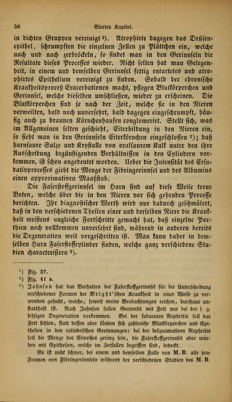 in bieten ©nippen vereinigtx). 2ltropt;irte dagegen ba$ Srtifen* epithel, fc^rumpften bie einzelnen 3etten ju pätfc^en ein, n>etd;e nad) unb nad) jerbrodetn, fo ftnbet man in ben ©erinnfeln bie ^efuftate biefeö ^roceffeS hieben ^tc^t fetten l)at man ©etegen* jjett, in einem unb bemfelben ©erinnfet fettig entartetet unb atro* pfn'rteS (£pit£e(ium »ereinigt ju ftnben* ©obatb ber cfjronifc^e $ranffjeit$proee§ exacerbationen macfyt, pflegen 33Iutforper$en unb ©erinnfef, tt>efd;e biefelben umfcfytießen, nueber ju erfcfyetnem £)ie SMutförperdjen ftnb je nad) ber 3eit, tt>etd)e fte ttt ben Vieren verteilten, batb no$ uiwerfeljrt, bafb bagegen eingefdjrumpft, l;äu* ftg aud) ju braunen ^örndjentjaufen congtomerirt <&ttttt ft$, tt>a^ im Sittgemeinen feiten gefd)iel?t, ©iterbitbung tu ben Vieren ein, fo fte^t man in ben ©erinnfetn (Siterforndjen etngefc^foffen 2); ba§ Jjarnfaure @a(je unb Än;fktte von oralfaurem ®a\t unter ben i£re Sluefc^eibung begünftigenben SSer^dltniffen in ben ©ptinbern vor* fommen, tft fd;on angebeutet worbem lieber bie 3ntenfi'tät be£ ©cfu* batit>proceffe$ giebt bie 9J?enge ber gibringerinnfel unb beö 2((bumin$ einen approrimatiüen $Jlaa${tab. Die gaferftoffgerinnfet im £arn ftnb auf biefe SQSetfe treue 23oten, welche über bie in ben Vieren t>or ft$ ge^enben ^roceffc berichten. 3t;r biagnoftifctyer SÖertfj wirb nur baburcfy gcfdjmäfert, ba§ in ben tterfc^iebenen feilen einer unb berfetben 9liere bie $ranf* ljeit meiftenS ungleiche gortf^ritte gemalt I;at, ba£ etnjelne $ar* tfnen nod) ttottfommen unoerfet;rt ftnb, tt)äf;renb in anberen bereits bie Degeneration weit \)orgefd;ritten ift» Wlan fann bat;er in bem- fetben £arn gaferftoffcytinber ftnben, welche ganj »ergebene &ta> bien djaracteriftren 3)> ') 8*0. 37. f) giß- 41 a. 3) 3ol>nfon fyat baö 23erl)alten ber gaferftoffgermnfel für bie Unterfcfyeibung t>erfrf)tebener gormen ber SSrtgt)t'fd)en ^ranfr)eit in einer Sßetfe 51t t)er= roenben c^efucfjt, meldte, foroeit meine ^Beobachtungen reiben, burdjauö un= ftatttyaft ift 9cad) 3of)nfon follen ©erinnfel mit gett nur bei ber f. g> fettigen Degeneration üorfommem $Bei ber fubacuten 9^epl)rtttö foll ba6 ftett fehlen, ftatt beflfen aber fänben ftdr> jafylreicfye SBlutförpercfyen unb ($pi= tfjetten in ben ct)linbrifd)en Gerinnungen 5 bei ber befquamattoen 9cepl)riti$ foll bie Stenge be$ (Sttvetßeö gering fein, bie gaferftoffgerinnfel aber \vi\t- ben mit (Spitzelten, welche im 3erfallen begriffen ftnb, bebecft @ö ift nicfyt fd)wer, bei einem unb bemfelben galle t>on M. B. alle jene gormen t>on gtbringermnfeln wctyrenb ber t>erfd)iebenen Arabien be6 M. B.