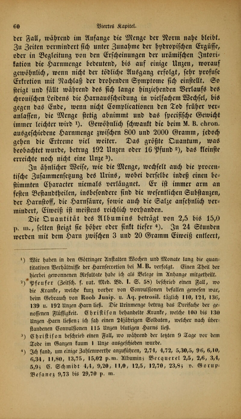 ber gall, wctyrenb im anfange bte $?enge ber Sftorm na^e bleibt. 3u Seiten mminbert ftd^> unter 3una^me ber ln;bropif$en @rgüfje, ober in 33egteitung t>on ben (£rfcf?einungen ber urämifcfyen 3ntori* fation bie £arnmenge bebeutenb, bis auf einige Unjen, worauf gewöfjnlicl; , wnn ni$t ber töbti^e SluSgang erfolgt, fefjr profufe ©rfretion mit -iftactytag ber brofjenben Symptome ftc^ einfteltt @o fteigt unb fällt wäl;renb be$ ftd§> lange tnn$ief>enben 3Sertaufö be$ c^ronifc^en ?eibenö bie £arnauöfd)etbung in t>ietfad)em Sßecfyfet, fei$ gegen ba<3 @nbe, wenn ni$t Somplieationen ben £ob früher x>tx* anlajfen, bie SÄenge ftetig abnimmt unb baS fpecijtfdje ©ewtctyt immer letzter wirb *)♦ ©ewöfmlicf) fc^wanft bie beim M. B. chron. au6gefd;iebene £arnmenge jwtfäen 800 unb 2000 ©ramm, febocty gefeit bie (ürrtreme siel weiter. SDaä größte Duantum, xotö beobachtet würbe, betrug 192 Unjen ober 16 $funb 2), ba$ ffeinjle erreichte nod; nid)t eine Unje3). 3n äfmticfjer SQBeife, mt bie Stenge, wedjfelt au$ bie procen* tifd;e 3ufammenfe£ung beö Urinö, wobei berfelbe tnbeg einen k* ftimmten (praeter niemals Krläugnet (£r ijt immer arm an feften 93eftanbtl?eiten, inöbefonbere ftnb bie wefentlic^en ©ubjtanjen, ber £arnftoff, bie £arnfciure, fowie aud; bie ©alje anfelmtict) t>er* minbert, öiweiß ift meiftenS reicfyltcty ttor.l;anbem 2)ie Duantität be$ Sltbuminö beträgt t>on 2,5 bi$ 15,0 p. m., fetten fteigt fie |>ö^er ober ftnft tiefer 4), 3n 24 ©tunben werben mit bem £arn jwifc^en 3 unb 20 ©ramm (£iweifj entteert, l) 2ßir tyaben in ben ©öttinger 2Cnftalten 2öod)en unb Monate lang bie quan= ütatmn SSerfyältniflfe ber £arnfecretion bei M. B. verfolgt (Sinen Zfyeit ber hierbei gewonnenen SKefultate fyabe iü) als Belege im 2Cnl)ange mitgeteilt 2)**Pfeufer (3eitfd)> f. rat Sftteb. 95b. I. ©♦ 58) befd)rieb einen galt, wo bie Äranfr, meldte fur§ üorfyer t)on (Somwlftonen befallen gemefen mar, beim ©ebraud) üon Roob Junip. u. Aq. petrosil. täglid) 110, 124, 136, 139 u> 192 Un^en #arn lief. 2Me Urinmenge betrug ba$ £reifad)e ber ge= noffenen gtäfftgfctt (SfyrifHfon bef)anbelte Äranfe, tt>eld)e 100 biö 130 Unjen £arn liefen j ify far) einen 24jäl)rigen (Solbaten, welcher nad) über= ftanbenen <5om>ulftonen 115 Unjen blutigen £arn$ lief. 3) @f)rijtifon befdjrieb einen galt, wo m%enb ber legten 9 Sage üor bem £obe im ©anjen !aum I Unje au6gefd)ieben würbe. 4) 3d)fanb, um einige 3at)lemt>ertl)e anaufüljren, 2,71, 4,72, 5,30,5, 96,6,10, 6,34, 11,80, 13,75, 15,02 p.m. tflbumin* SBecquerel 2,5, 2,6, 3,4, 5,9j (5. @d)mibt 4,4, 9,20, 11,0, 12,5, 12,70, 23,8* *>♦ @ontp= %e\anei 9,73 biö 29,70 p. m.