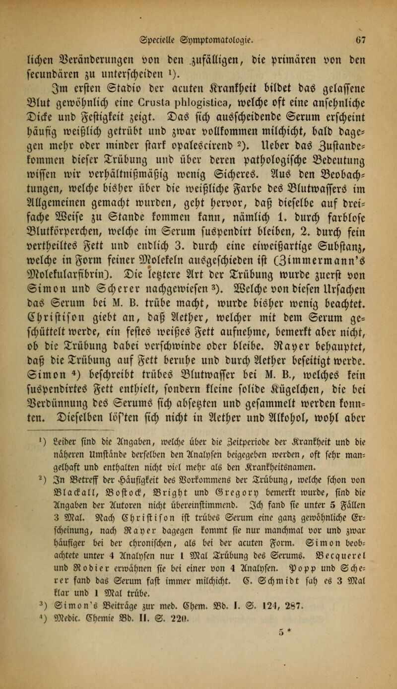 Iid;en 23eränberungen *>on ben .jufäKigen, bie primären *>on ben fecunbären ju untertreiben *)♦ 3m erften ©tabio ber acuten $ranfl)eit btfbet bag geladene 33fut gewö^nticty eine Crusta phlogistica, wetdje oft eine anfel?nlid)e 2)ide unb geftigfeit jeigt Sag ftd) ausfcfyeibenbe ©erum erfdjeint häufig weigtidj getrübt unb jwar fcotlfommen mtfcfytd)t, balb bage* gen me^r ober minber ftarf opate^cirenb 2)> Ueber baö 3uftanbe^ fommen biefer Trübung unb über beren patfjologif^e 33ebeutung wifjen wir t>erf)äitnißmä§ig n>entg ©id)ere$. SluS ben 23eobacf)^ tungen, we(d?e biö^er über bie weipctye garbe beö 33Iutwaf[erö im allgemeinen gemacht würben, ge^t fjemr, bafj biefetbe auf brei* fadje SÖSetfe ju ©tanbe fommen fann, nämli$ U burdj farbfofe 93lutforperd;en, welche im Serum fu^penbirt bleiben, % bur$ fein »erteiltes §ett unb enblicf) 3. burd? eine ein)ei§artige (Subftanfa welche tngorm feiner Sttolefein aufgerieben ift (3immermann1$ SDMefularftbrin)* Die festere 2lrt ber Trübung würbe juerft *>on ©tmon unb ©euerer nadjgewiefen 3)< SQSelc^e t>on biefen Urfactyen ba£ ©erum bä M. B. trübe ma$t; würbe bitytx wenig btafyttt. ß^riftifon giebt an, bafi 2letl?er, weld;er mit bem ©erum ge= Rüttelt werbe, ein fefte$ mi$t$ $ttt aufnehme, bemerft aber nid)t, ob bie Trübung babei tterfc&winbe ober bleibe* dtaqex behauptet, ba§ bie Trübung auf fttit beruhe unb burd? Sieger befeitigt werbe, ©imon 4) befctyreibt trübeö 23futwaffer bü M. B., welches fein fu^penbirteö %ttt enthielt, fonbern Keine folibe Äugelten, bie bd 23erbünnung beö ©erum3 jtdj abfegten unb gefammelt werben fonn* ten* Siefetben lüften ftdj nid)t in Sieger unb Sllfofjol, woljl aber 1) Seibcr ftnb bie Angaben, treibe über bie 3eitperiobe ber Mranttyeit unb bie näheren Umjrdnbe berfelben ben 2Cnalt)fen beigegeben werben, oft fefyr man= gelfyaft unb enthalten ntd)t ml mefyr alö ben $rantl)eit$namen. 2) 3n betreff ber ^duftgfeft beö SSorfommenö ber Trübung, meldte fdjon t)on SSlacfall, SSoftocf, 33rigl)t unb ©regort) bemerft würbe, ftnb bie Angaben ber Tutoren nicfyt ubereinftimmenb. 3d) fanb ffe unter 5 fallen 3 9M. 9la<$ (Styrtjttfon ift trübeg (Serum eine gan$ gewöhnliche @r= fcfyeinung, nad) diäter bagegen fommt fte nur manchmal oor unb jwar häufiger bei ber cfyronifcfyen, als bei ber acuten gorm. (Simon beofc achtete unter 4 2Cnatyfen nur L SUcal Trübung beS (Serums SSecquerel unb SSobier ermahnen fte bei einet t>on 4 Ttnatyfen* tyopp unb (Sd)e= rer fanb baö (Serum faffc immer milc^ic^t ^. (Sdfjmibt fal) eö 3 «Ö^at Hat unb 1 gjeal trübe. 3) Simons beitrage jur meb. (Sfjenn S3b> I. 0« 124, 267. *) 9)cebic. Hernie «8b. II. ®. 220. 5*