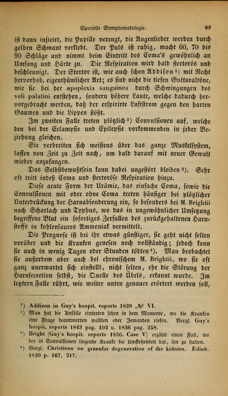 tft bann injiicirt, bie $upitfe verengt, bie 2lugentieber werben bur$ getben @$mant »erffebt 2)er ^3utö tft rufng, mad;t 60, 70 bt« 90 Schläge unb nimmt beim ©tntritt be£ @oma13 gewoljntid) an Umfang unb £drte $u. 2)ie Sftefptration wirb balb ftertoroS unb befdjteunigt, 2)er ©tertor tft, wie au$ f$on 2lbbifon l) mit ditfyt f;en>orfjob, eigentümlicher 2lrt; e£ ftnb nicfyt bie tiefen ©utturattöne, wie fte bei ber apoplexia sanguinea burd; @d;wingungen be3 veli palatini entfielen, fonbern tjöljere Saute, welche baburd) l?er* vorgebracht werben, ba£ ber erfpirtrte Suftftrom gegen ben garten ©aumen unb bie Sippen ftö#t* 3m ^weiten gatte treten plöfytiü)2) Sontmtftonen auf, welche ben bei ber (£ctampfte unb (üfyifepfte sorfommenben in jeber 23e* jie^ung gleichem ©ie verbreiten ftd) metjienS über ba$ ganje 9ftugfeffyf}em, (äffen von 3eit ju 3eit naefy, um balb barauf mit neuer ©ewatt wieber anjufangen, 2)ae ©etbftbewuftfein fann babei ungeftört bleiben 3). ©eljr oft tritt inbefj @oma unb ftertoröfe 9?efpiration |)inju* 2)tefe acute §orm ber Urämie, ba£ einfache ßoma, fowie bie donvulftonen mit ober o^ne Gtoma treten fjäuftger bei plö|lic^er Unterbrücfung ber #arnabfonberung ein, fo befonberö bei M. Brightü nad; @$artad) unb £9pl)u3, wo baö in ungewöhnlicher Umfe^ung begriffene 23lut ein fofortigeS 3evfal(en bt$ jurütfgetjaftenen Spaxn* ftoffö in fof?tenfaure6 Slmmoniaf vermittelt* Die ^rognofe tft bei i^r etwas günftiger, fte gelrt ntc^t feiten vorüber unb bie Traufen genefen no$ vottftänbig; jebod) fann fte auety in wenig £agen ober ©tunben tobten *)♦ 9J?an beobachtet fte außerbem aber anä) bei c^ronifc^em M. Brightü, wo fte oft ganj unerwartet ft$ einftettt, ni$t fetten, e|>e bie ©törung ber £arnfecretion fefbft, bie Duette be$ Übet6, erfannt würbe. 3m te^tern gatte rüprt, tt>k weiter unten genauer erörtert werben fotf, !) Addison in Guy's hospit. reports 1839 JW VI. 2) Sßlcm fyat bie anfalle eintreten fefyen in bem Momente, wo bie ftvanten eine grage beantworten wollten ober Sememben riefen, SSeraJ. Guy's hospit. reports 1843 pag. 192 it. 1836 pag. 358. 3) Brighl (Guy's hospit. reports 1836. Case V) erjagt einen gaU, wo ber in (SontHttftonen liegenbe JtranFe bie Umjtetyenben bat, ihn ju galten. 4) SSergL Christison on granulär degeneration of the kidnies. Edinb. 1839 p. 167, 217.