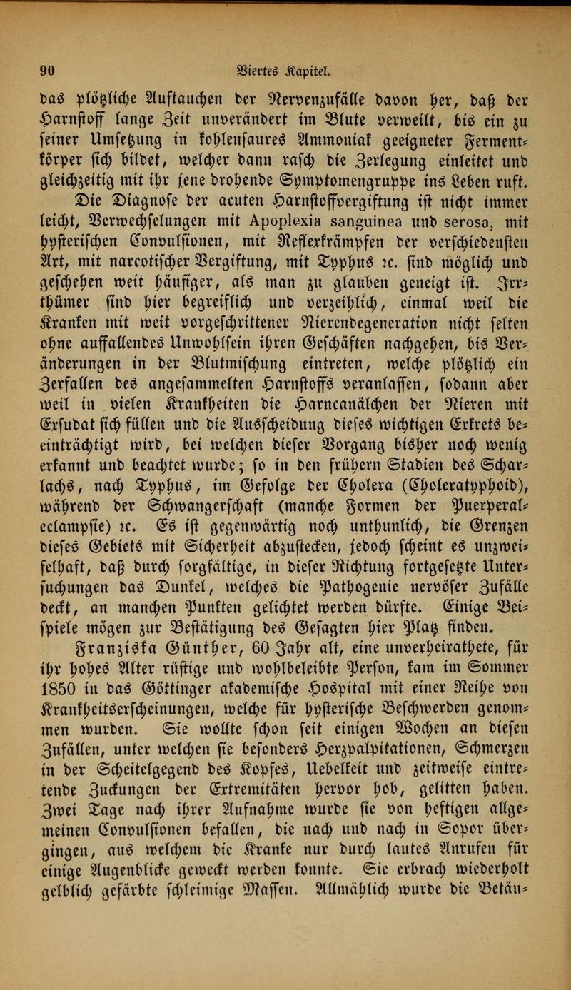 ba$ ^tögttc^e 2luftau$en ber 9len>en$ufäHe batwn £er, ba£ ber £arnftoff lange 3eit utweränbert im S3tute verweilt, H^ ein $u feiner Umfe^ung in fo^lenfaureö 2lmmoniaf geeigneter germent* förper ftdj bifbet, tt>elc^er bann rafdj bie Belegung einleitet unb gleichzeitig mit i£r jene broljenbe ©^mptomengru^e ins geben ruft. Sie 2)iagnofe ber acuten £arnftofft>ergiftung ifi nidjt immer leicht, Verwendungen mit Apoplexia sanguinea unb serosa, mit ^fterifc^en @ontutlftonen, mit ^eflerfrämpfen ber t>erfd)tebenfteu 2lrt, mit narcotifc^er Vergiftung, mit SEppIntS :c. ftnb möglich unb gefeiten weit t;äuftger, alö man ju glauben geneigt ift 3rr* tljümer ftnb fjier begreiflich unb tterjeifjtic^, einmal weil bie Uranien mit wät sorgefd;rittener -Kiercnbegeneration nidjt feiten ol)ne auffallenbeS Unwotjlfein tfjren @efd;äften nadjge^en, bis 35er- änberungen in ber 231utmifd)ung eintreten, welche Jpfö^tid; an 3erfallen beö angefammelten £arnftop *>eranlaffen, fobann aber weil in fielen 3?ranfi)eiten bie £arncanälcfyen ber Vieren mit (Jxfubat fitdj füllen unb bie HuSfctyetbung biefeä wichtigen (£rfretö be* einträcfytigt wirb, Ui welchen biefer Vorgang bi^er no$ wenig erfannt unb beachtet würbe; fo in ben frühem ©tabien be£ @$ar* lafyü, nad) SC^p^uö, im ©efotge ber Spolera (^olerat^^oib), wäljrenb ber ©ctywangerfd;aft (manche gormen ber puerperal* eclampfte) it. (§3 ift gegenwärtig nod; untlwnlid;, bie ©renjen biefes ©ebtetS mit ©id;erf>eit abjuflecfen, jiebo$ fcfyetnt eö unjwei* felljaft, baß burd) forgfältige, in biefer Dtt^tung fortgefe^te Untere fuc^ungen baS 2)unfel, welches bie ^atljogenie nerx>öfer 3ufä((e bedt, an mannen fünften gelittet werben bürfte* Einige 33ei* fpiele mögen jur Veftätigung be£ ©efagten fjier ^5ta^ ftnbem granjiöfa ©untrer, 60 3a£r alt, eine um>erl?eiratl>ete, für tljr IjofjeS 2Itter rüftige unb wohlbeleibte ^erfon, tarn im ©ommer 1850 in ba$ ©öttinger afabemifdje £o£pital mit einer 9?eiJ?e t>on Ärantyeitöerfc^etnungen, welche für ^fterifc^e 33efd;werben genom* men würben, ©ie wollte fcfyon feit einigen SBocfyen an biefen 3ufällen, unter mtytn fte befonberö £erjpatyitationen, ©d^merjen in ber ©c^eitelgegenb be$ Äopfee, Uebelfeit unb jeitweife eintre* tenbe 3udungen ber Extremitäten !)en>or Ijob, gelitten ^aben. 3wet Sage nad) tfjrer 2lufna^me würbe fte t>on heftigen altge* meinen Sommlftonen befallen, bie nad) unb naefy in ©opor über- gingen, au$ welchem bie tränte nur burd) lautet Slnrufen für einige Slugenbttrfe gewedt werben fonnte. ©ie erbrad; wieberljolt gelblid; gefärbte fd;leimigc Waffen, ?lümäl)Iid) würbe bie 33etäu^