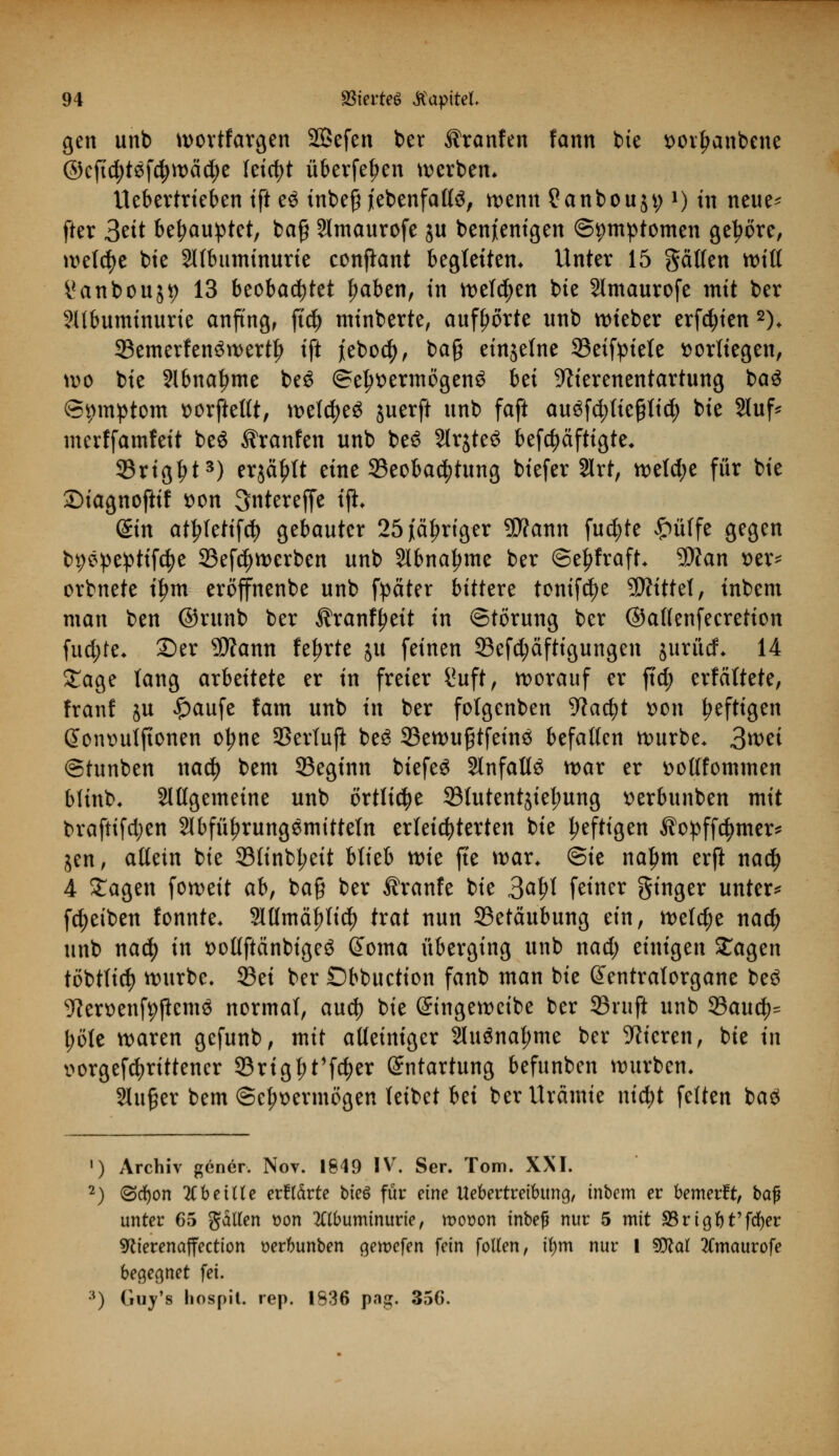 gen unb wortfargen SBefen ber ^ranfen fann bie twrljanbene ©cftcfytäfcfywädje feiert überfein werben* Uebertrieben ift e$ inbe§ (ebenfalls, wenn ?anbou$t;l) in neue* fter 3ett behauptet, baf 2lmaurofe ju benjienigen ©pmptomen gebore, welche bie 2llbuminurie conjknt begleiten. Unter 15 gälten will i*anbou$9 13 beobachtet Iwben, in welken bie Slmaurofe mit ber Albuminurie anfing, ftd) minberte, aufborte unb wteber erfcfyien 2). 33emerfen3wertl? ift jeboety, ba§ einjelne 33eifpiete vorliegen, wo bie Abnahme be$ ©e^ermögen^ bei ^ierenentartung ba$ (Symptom »orftettt, weldjeä juerft unb faft au^fc^lte^ttc^ bie 2luf* merffamfeit beö ^ranfen unb be6 2lrjte3 befdjäftigte. SBrigtjt3) erjä^lt eine ^Beobachtung btefer 2lrt, weld;e für bie ©iagnoftif t>on 3ntereffe ijl. din atl?letifd> gebauter 25 jähriger 9)?ann fucfyte £üffe gegen bpepeptifcfye 23efd)werben unb Slbna^me ber @el)fraft. Sftan x>tx* orbnete iljm eröffnenbe unb fpäter bittere tomfdje 5D?ittel, inbem man ben ©runb ber ^ranf^eit in Störung ber ©allenfeeretion fud;te. 25er Wann feierte ju feinen 93efcfyäftigungen jurütf. 14 £age lang arbeitete er in freier i*uft, worauf er ftd; erfältete, Iranf ju £aufe fam unb in ber fotgenben 9kd?t son heftigen (5ont>uljtonen o^ne 33erlufi beS 33ewu§tfeinö befallen würbe. 3mi ©tunben nad) bem 93eginn biefe£ SlnfattS war er ttottfommen blinb. Sittgemeine unb örtliche 33lutent$iel;ung tterbunben mit braftifd;en 2lbfül?rung$mitteln erleichterten bie heftigen ^opffdjmer* jen, allein bie 33linbl;eit blieb wk fte war. @ie naljm erft nad) 4 Sagen foweit ab, ba§ ber Äranfe bie 3<$l feiner ginger unter* Reiben fonnte. 2lttmä^Itc^> trat nun 23etäubung ein, welche nad) unb nafy in t>ottftänbige3 @oma überging unb nad; einigen Sagen töbtlid) würbe. 33ei ber Obbuction fanb man bie Sentralorgane beö ^Jerüenfpßeme normal, aud) bie Gringewetbe ber ©ruft unb 93auc^ l;öte waren gefunb, mit alleiniger 2lu£nal;me ber Vieren, bie in v»orgefd?rittener 33rigf)t'f$er Entartung befunben würben. Slu^er bem ©c^ermögen leibet bei ber Urämie nid)t feiten ba£ 1) Archiv gener. Nov. 1849 IV. Ser. Tom. XXI. 2) (Scfyon Tibeilte evMvte t>ieö für eine Uebertreibung, inbem er bemerft, bafü unter 65 galten t>on Albuminurie, moöon inbej* nur 5 mit 95rtgr)t'fd)er 9cierenaffection tterbunben gewefen fein fotfen, ifym nur 1 %Ral 2Cmaurofe begegnet fei. *) Guy's hospit. rep. 1836 pag. 356.
