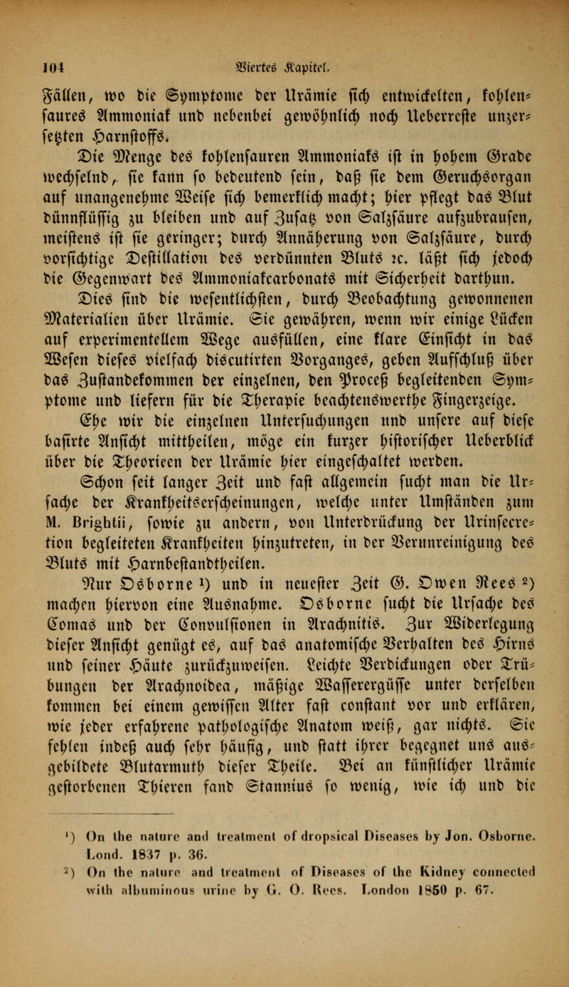 gälten, wo bie ©t;mptome ber Urämie ftcfy entwirfelten, fol;len* faureö Slmmoniaf unb nebenbei gewölmlid) no$ Ueberrefte un,$er* festen ^arnftoffö. 2)te SÄenge be$ fo^lenfanren Slmmontafö iß in fwbem ©rate ^ec^fetnb, ffe fann fo bebeutenb fein, baß fte bem @erud?$organ auf unangenehme 2Q3etfe ftcf> bemerflicty mad)t; Ijier pflegt ba$ 33fut bünnflüffig ju Metben unb auf 3ufa£ tton ©aljfäure aufjubraufen, meiftenS tft fte geringer; burcfy Slnnä^erung »on ©aljfäure, burcfy t>orft$tige ©eftillatioit be$ verbannten 33lutS k* läßt ftcfy jiebod) bie ©egenwart be3 2lmmoniafcarbonat3 mit ©tcfyerbeit barttyum Sieä ftnb bie wefentlic^ften, burcfy ^Beobachtung gewonnenen Materialien über Urämie* Sie gewähren, wenn wir einige Süden auf experimentellem 28ege auffüllen , eine ffare ©inftc^t in ba£ SSefen biefeS vielfach biecutirten Vorganges, geben 2luffd)tu§ über baö 3uftanbefommen ber einzelnen, ben ^roeefj begtettenben ©9m* ptome unb liefern für bie £tyerapie beachtenswerte gtngerjetge* (Stye wir bie einjelnen Unterfudmngen unb unfere auf biefe baftrte 2lnftd)t mitteilen, möge ein furjer l?iftorifd)er Ueberbfitf über bie £f)eorieen ber Urämie l;ier eingefcfyaftet werben* ©djon feit langer 3eit unb faft allgemein fu^t man bie Ur* fad;e ber $ranff;eit£erfd?einungen, welche unter Umftänben jum M. Brightü, fowie ju anbern, von Unterbrücfung ber Urinfeere* tion begleiteten Ärantyetten tyinjtttreten, in ber Verunreinigung be$ 33lut3 mit £>arnbeftanbtl?eifen- 9hir Deborne1) unb in neuefter 3eit ©♦ Owen 3iee$ 2) machen hiervon eine 2lu3nabme* Dsborne fud)t bie Urfactye be$ domaä unb ber Sonttulfionen in Slracfyniti^ 3ur Siberfegung biefer Stuftet genügt e$, auf ba$ anatomtfd;e SSerl^alten be$ £irn3 unb feiner £>äute jurücfjuweifen. Setdjte SSerbidungen ober Trü- bungen ber 2lrad;noibea, mäßige Sßafferergüffc unter berfelben fommen bei einem gewiffen Sitter faß conftant vor unb erflären, wie i'eber erfahrene patl;otogifd)e Slnatom weiß, gar m'd&tö, ©ic festen tnbeß aud) fe^r pufig, unb ftatt it;rer begegnet un$ auä- gebilbete 33lutarmutf) biefer £l;eite. 23ei an fünftli^er Urämie geftorbenen Sfnercn fanb ©tanniuS fo wenig, wie id) unb bie ') C)n the naturc and treatment of dropsical Diseases by Jon. Osborne. Lond. 1837 p. 36. 2) On the nature and Ircalmciit of Diseases of the Kidney connected wilh albuminous uririe by G. 0. Rees. London 1850 p. 67.