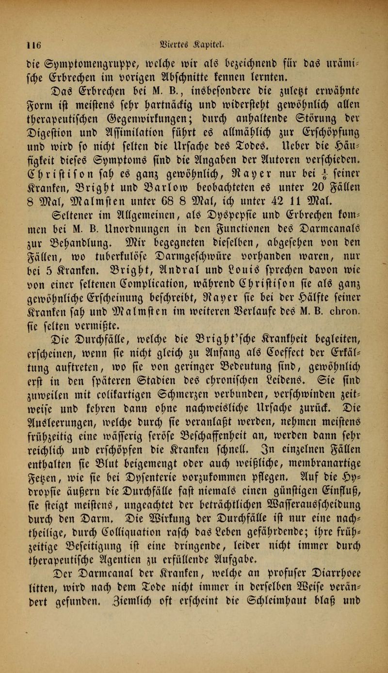 bie ©vmptomengruppe, welche wir aU be$eid;nenb für ba$ tftätm* fd;e Srbrecfyen im vorigen Slbfc^nttte fennen lernten» Das (£rbred)en bei M. B., inebefonbere bie jutefct erwähnte gorm ift meiftenä fe£r Iwtnäcftg unt) wiberfiefjt gewöfmltd) allen ttjerapeutifdjen ©egenwirfungen; burdj anfmltenbe Störung ber DigefHon unb Affimitation füf>rt e« af(mäl?li$ jur (£rfd;öpfung unb wirb fo nid;t fetten bie Urfactye beö £obe$» Ueber bie fyaxu ftgfeit biefeS ©pmptom* finb bie Angaben ber Autoren t>erfd)ieben» (££rtjHfon fal) e£ ganj gewofjnlicty, 9ta9er nur bei | feiner ^ranfen, 33rigt)t unb 33artow beobachteten e$ unter 20 gälten 8 $?at, TOalmfien unter 68 8 Wal, i$ unter 42 11 9DM» Seltener im Allgemeinen, al£ Dpspepfte unb @rbrecfyen fom- men bei M. B. Unorbnungen in ben gunetionen beö DarmcanalS jur 33e£anbfung» Wir begegneten biefelben, abgefe^en t>on ben gälten, wo tuberfulöfe Darmgefd;würe »orfmnben waren, nur bei 5 ihanfen» 93rigf>t, Anbral unb £ouiö fpred;en bat>on wie Don einer feftenen Somplication, wäf>renb ©tjriftifon fte aU ganj gewi)^nlid;e Srfd;einung betreibt, 9?a*)er ft'e hü ber Hälfte feiner ^ranfeu falj unb Watmften im weiteren Verlaufe bee M. B. chron. fie feiten »ermißte» Die Durchfälle, wefd;e bie 33rigf>t1f<$e Äranfljeit begleiten, erfd;einen, wenn fte nid)t gleid; ju Anfang aU @oeffect ber @rfät* tung auftreten, wo fie ttim geringer 95ebeutung ftnb, gewöfmlid; erft in ben fpäteren ©tabien be$ cljronifd;en Ceibenö» @ie finb ju weilen mit cofifartigen @$merjen t>erbunben, x>evfd^tt>tnben jeit- \v?i]t unb fe^ren bann oljne t\aü)mi$M)t Urfad;e jurüd» Die Ausleerungen, welche burd; fte veranlagt werben, nehmen meiftene friiljjeitig eine wäfjerig feröfe 23ef$affenl?eit an, werben bann fetjr reidjlid; unb erfdjöpfen bie ihanfen fc&nett. 3n einzelnen gälten enthalten fte 33tut beigemengt ober auety weißliche, membranartige gelten, wie fie bei Dpfenterie twrjufommen pflegen» Sluf bie £9* bropfie äußern bie Durchfälle faft niemals einen günftigen (£inffu§, fte fteigt meiftenö, ungeachtet ber beträ$tlid;en 2BafferauSfd;eibung burd) ben Darm» Die Sirfung ber Durchfälle ift nur mt naty ^eilige, burety (Foffiquation rafd; baS Seben gefä^rbenbe; tyre frfi£* jeitige ©efeitigung ift eine bringenbe, teiber nidjt immer burd? tfjerapeutifcfye Agentien ju erfüflenbe Aufgabe» Der Darmcanat ber Traufen, welche an profufer Diarrljoee litten, wirb nad) bem £obe nidjt immer in berfelben 3Beife tterän^ bert gefunben» 3icmlid) oft erfd;eint bie ©djleimjwtt blaß unb