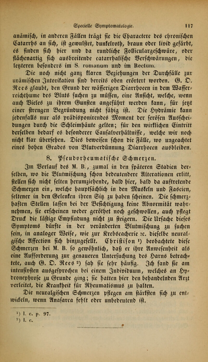 anämifd;, in anbeten gätlen trägt fte bie Sbaractere beö c£ronifd;en @atarrljö an ftcb, ifi gewulftet, bunfefroty, braun ober titnb gefärbt, c$ ftnben ftd§> bier unb ba Hinblicke golficutargefd)würe, ober fTäc^enavttg ftcb auöbreitenbe catarr^aftfd^e 33erf$wärungen, bte (enteren befonberä tm S. romanum unb im Rectum. £)ie nod; md)t ganj ffaren SSejte^ungen ber Durchfälle $ur urämifdjen ^ntorifation ftnb bereite oben erörtert Sorben* ©♦ £>♦ 3?ee3 glaubt, ben ©runb ber wäfferigfn ©iarrboeen in bem Söaffer* retebtbume be$ 23fut$ fucfyen ju muffen, eine Anftcfyt, weld;e, wenn au$ 33iele$ ju iijrem ©unften angeführt werben fann, für jie^t einer ftrengen 23egrünbung ntcfyt fäfjig tjh Die £t)brämie fann jtebenfatlä nur alö präbi3ponirenbe$ Moment ber feröfen Sluöfcfyei* bungen burefy bie ©djleimbäute gelten; für ben wirf fielen Eintritt berfetben bebarf ti befonberer Saufaber^ältniffe, welche wir no$ nicfyt ffar überfein* DteS beweifen fetyon bie gälle, wo ungeachtet eineö ljoljen ©rabeS t)on 33lutt>erbünnung Diarrjjoeen ausbleiben. 8* ^feuborbeumatifc^e ©d^merjen. 3m Verlauf beö M. B., jumal in ben fpäteren ©tabien ber* felben, wo bie SMutmifctyung f$on bebeutenbere SUterationen erlitt, ftetlen ftety nifyt feiten berumjieljenbe, balb frier, balb ba auftretenbe ©cbmerjen ein, welche £auptfä$lid) in ben SDtuöfeln unb ^a^eien, feltener in ben ©elenfen i^ren ©i# ju fjaben fcfyeinem Die fcfymer^ fjaften ©teilen laffen bei ber 33eftcfytigung feine Abnormität waf>r* nehmen, fte erfreuten weber gerottet no$ gefc^wollen, aud; pflegt Drud bie läftige (Smpftnbung ntc^t ju fteigerm Die Urfactye biefeö ©pmptomä bürfte in ber fceränberten 33futnufcfyung ju fudjen fein, in analoger Sßeife, wie jur $reb$cad)erie :c. biefelbe neural- gifd;e Slffeetion ftd; binjugefettt Gtfmflifon J) beobachtete biefe ©djmer^en iti M. B. fo gewofmlid;, ba§ er iljre Slnwefenljeit aU eint Slufforberung $ur genaueren Unterfu^ung beS fyaxnü betrad;* tete, aud; ©♦ £)♦ ^eeS 2) fab fte fef;r ^äuftg. 3$ fanb fte am intenffoften au3gefprod;en bä einem 3nbit>ibuum, weites an £9* bronepbrofe ju ©runbe ging; fte tjatten l;ier ben be^anbelnben 2lqt verleitet, bie Äranfbett für 9if;eumatiemu$ ju baftem Die neuratgifeben ©djmerjen pflegen am ftärffien ftd) ju ent* wideln, wenn Slnafarca febft ober unbebeutenb ifi *) I. c p. 97. 2) I. c.