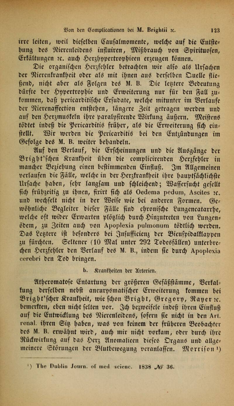 irre leiten, weit biefelben Eaufatmomente, n>etc^e auf bie ^ntfle^ ijung be<3 -ftierenteiben^ influtren, $?i§braud> t>on ©ptrttuofen, Erfältuugen :c. aud) £er^9pertropljieen erzeugen fönnen. Bte organifetyen £erjfet;(er betrachten tx>ir atfo aii Urfadjen ber SWerenfranfyett ober aU mit il?nen auö berfetben Duette ftie= genb, nicfyt aber aU folgen ke3 M- B- ®*e teuere 33ebeutung bürfte ber £>9pertrop|ne unb Erweiterung nur für ben galt jii^ fommen, ba§ pericarbitifdje Erfubate, n>etd>e mitunter im Serlaufe ber 9h'erenaffeetion entfielen, längere &it getragen werben unb auf ben ^erjmusfeln ifjre parafyftrenbe 2Btrfung äußern» SfteiftenS tobtet tnbeg bte $ertcarbiti3 früher, aU bte Erweiterung ftc^> ein* ftellt. 28tr werben bte $eriearbitt$ bei ben Entjünbungen im ©efolge beö M. B. weiter bet;anbeln. 2luf ben SSertauf, bie Erfd;etnungen unb bte 2lu3gänge ber 33rigl;t1fd)en Äranf^eit üben bte complicirenben £er$fef>ter in mancher 33ejte(;ung einen befh'mmenben Einfluß. 3m Sllfgemeinen verlaufen bie gälte, welche in ber £er$franfl;eit i^re fwuptfäcfylicfyjte Urfadje traben, fetjr langfam unb fd)teia)enb; 2öafjerfud)t gefeltt ftd; frü^jeitig ^u ifmen, ftrirt ftd) tili Oedema pedum, Ascites k. unb wecfyfelt nifyt in ber Sßeife wte bet anberen gönnen. @e* wöt;nlicf)e Begleiter biefer gälte ftnb c^rontfe^e Sungeneatarrlje, wefd>e oft wiber Erwarten pfö^fid) bur$ £tnjutreten t>on Zungen* öbem, in Briten aud) tton Apoplexia pulmonum töbt(io) werben. 2)a$ Severe ift befonberS bti ^nfuffictenj ber 33tcufpibalf(appen ju fürd;ten. (Seltener (10 9DM unter 292 £obe3fäflen) unterbre* djen £er$fel)(er ben Verlauf be3 M. B., inbem fte burdj Apoplexia cerebri ben £ob bringen. b. ^ran^etten ber 2frteriem 2ltt;eromatofe Entartung ber größeren ©efäßftämme, 93erfal* fung berfetben nebft aneur^matifcfyer Erweiterung fommen bei 93rig^t1fa)er $ranfl;ett, wie fcfyon 33rigbt, ©regon), SWayer jc* bemerften, eben nid;t feiten ttor. 3$ bezweifele inbe§ il;ren Einffuft auf bte Entwicftung beä WerenteibcnS, fofern fte md;t in ben Art. renal, tJ)ren @i§ |wben, \va$ t)on feinem ber früheren 23eobad>ter beS M. B. erwähnt wirb, aud) mir nid)t ttorfam, ober burd; it;re Stüdwirfung auf ba£ ^)er§ Slnomalieen biefee Organa unb attge* meinere Störungen ber 93(utbewegung verantaffen. SÄernfon l) ') The Dublin Jonrn. off med seienc. 1838 JW 36.