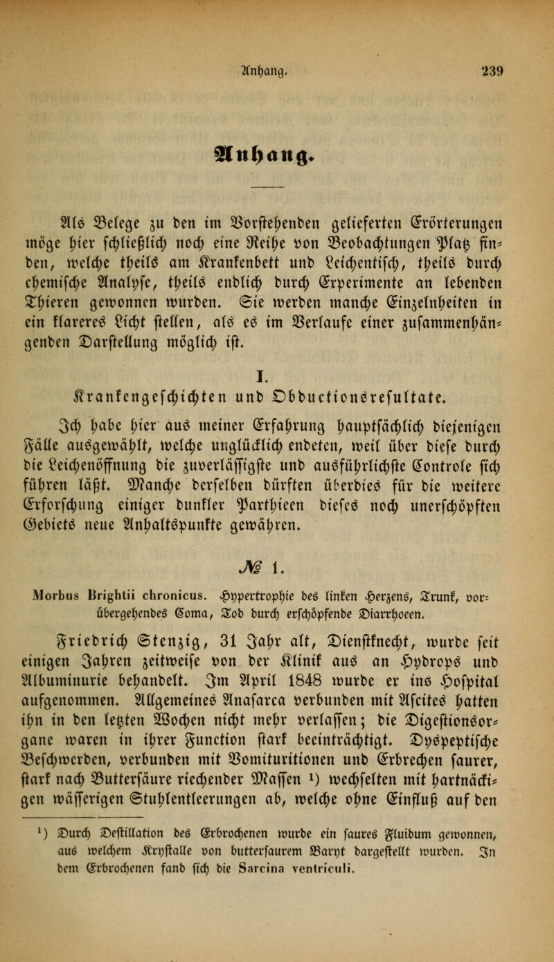 3!nf>attg. Sllö 93efege ju ben im 3Sorfie|>enben gelieferten Erörterungen möge t)ier fc^tte§ltc^> noc^ eine 9?et^e tton ^Beobachtungen ^3(a§ jtn* ben, welche tfjeifö am Äranfenbett unb ?et$entifd;, Ü)til$ burd; cfjemifd;e 2lnah;fe, fytilö enbtidj bur$ Experimente an lebenben gieren gewonnen würben* @te werben manche Einjelnl?eiten in ein flarereS ?id)t [teilen, a(3 e$ tm Verlaufe einer jufammenljän* genben ©arftellung möglich ift* I. Äranfengefdjic^ten unb ©bbuctionerefultate* 3$ l;abe l;ier aus meiner Erfahrung £auptfä$lid; btejentgen gälte auögewä|>tt, welche ungfüdticfy enbeten, weit über biefe burd; bie Leichenöffnung bie jiwerläfftgfle unb augfütjrticfyfte Eontrote ftd; führen tagt 9)?an$e bcrfetben bürften überbie^ für bie weitere Erforschung einiger bunfter 5)artt;ieen biefeä noc|> unerfcppften ©ebiete neue 2lnl>att3punfte gewähren, M U Morbus Brightii chronicus, $t)pertrop*)te be6 linüen #er$en£, Srunf, t?or= übergetyenbes (Soma, £ob burd) erfctyöpfenbe SMarrtyoeem griebrtd) ©tenjtg, 31 3a^r att, 2)ienftfne^t, würbe feit einigen 3at?ren jeitweife t>on ber Ätinif au$ an fyybxcpü unb Sltbuminurie befwnbett* 3\n 2Iprit 1848 würbe er im £ofpitat aufgenommen* allgemeines 3lnafarca tterbunben mit Slfciteä Ratten i^n in ben testen 9Q3oc^en ni$t metyr t>erlaffen; bie £)igeftiongor* gane waren in i^rer Function ftarf beeinträchtigt* Styäpepttfcfje 33efctywerben, serbunben mit SJomituritionen unb Erbrechen faurer, ftarf naty 93utterfäure riec^enber Waffen l) wedelten mit Ijartnäcfi* gen wäfferigen ©tutylentfeerungen abf welche ofme Einfluß auf ben l) £urd) £)e|ttUatton beö Erbrochenen mürbe ein faureö gUtibum gewonnen, auö welchem ÄrpjraKe oon butterfaurem 33art)t barcjefretft würben. 3n bem (Erbrochenen fanb ft'dr) bie Sarcina ventriculi.