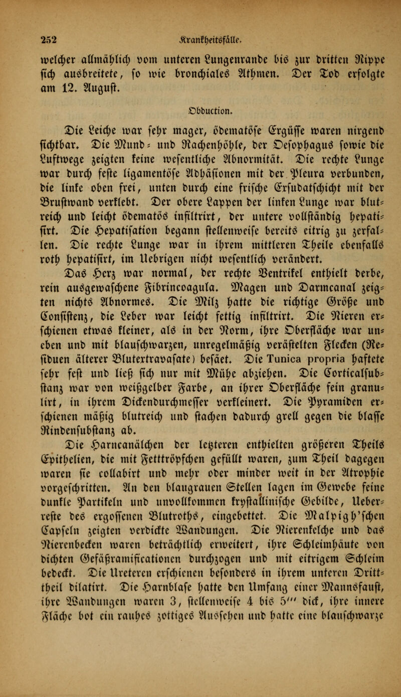 welker altmäfrtid) vom unteren Sungenranbe bis jur bvttten dii^c ftdj ausbreitete, fo tt>te bronchiales Sltymen. Der £ob erfolgte am 12. Slugufh £)bbucttom Sie Seiche war feljr mager, öbematöfe (£rgüffe waren nirgenb ftdjtbar* ©ie 9Äunb * unb Dtactyenfjotyfe, ber OefopIjaguS fowie bie Luftwege jeigten feine wefentltdje Slbnormität Die rechte ?unge war bur$ fefte ligamentöfe Slbtyäftonen mit ber Pleura verbunben, bie linfe oben frei, unten burdj eine frifd)e @rfubatfd)idjt mit ber 93ruftwanb verflebt* Der obere Sappen ber tinfen Sunge war Mut* reicty unb leidjt öbematöS inftltrirt, ber untere vollftänbig fytyatu ftrt Die £epatifatton begann ftellenweife bereits eitrig ju jerfal* Jen. Die rechte Sunge war in i^rem mittleren £fmle ebenfalls rot£ Ijepatiftrt, im Uebrigen nid)t wefentlid) veränbert, DaS £er$ war normal, ber rechte SBentrifel enthielt berbe, rein auSgewaf^ene gibrincoagula* 9)?agen unb Darmcanal jeig* Un nichts abnormes. Die SWilj fmtte bie richtige ©roße unb Sonftflenj, bie Seber war leicht fettig inftltrirt Die gieren er* fcfytenen etwas fteiner, als in ber 9?orm, iljre Oberfläche war un* eben unb mit blaufdjwarjen, unregelmäßig veräfteften glecfen (^e* ftbuen älterer 93futertravafate) befäet Die Tunica propria haftete febr feft unb ließ ftd) nur mit Wiltyt abjieljen* Die @ortiealfub* jknj war von weißgelber garbe, an iljrer Oberfläche fein granu* lirt, in if?rem Dicfenburcfjmeffer verffeinert Die sPpramiben er* (dienen mäßig btutreid) unb ftadjen baburcfy grell gegen bie blaffe ^inbenfubftanj ah. Die £arncanäl<$en ber lederen enthielten größeren £l>eitS (£pitl;elien, bie mit getttröpfdjen gefüllt waren, jum Xfytil bagegen waren fte coltabirt unb mejjr ober minber mit in ber 2ltrop£ie vorgefdjrittetu 2ln ben blaugrauen ©teilen tagen im ®wtht feine bunfle ^artifeln unb unvollfommen frpftallinifdje ©ebilbe, Ueber* refte beS ergoffenen SSlutrot^S, eingebettet ^)it s3Äatpiglj'fd)en Sapfcln jetgten verbicfte SBanbungem X)k -iftierenfetcfye unb baS TOerenbecfen waren beträd;tlid; erweitert, il;re ©d)leimt;äute von biegten ©efäßramificationen burd;jogen unb mit eitrigem ©djleim bebeeft Die Ureteren erfdjicnen befonberS in ifjrem unteren Dritt- t^etl bilatirt. Die Jparnblafe l;atte ben Umfang einer 2ttannSfauft, i^rc Sßanbuugcn waren 3, ftctlenweife 4 bis 5' birf, il;re innere ^täcfye bot ein rauhes JottigeS SluSfcljcn unb battc eim b(aufd?war$e