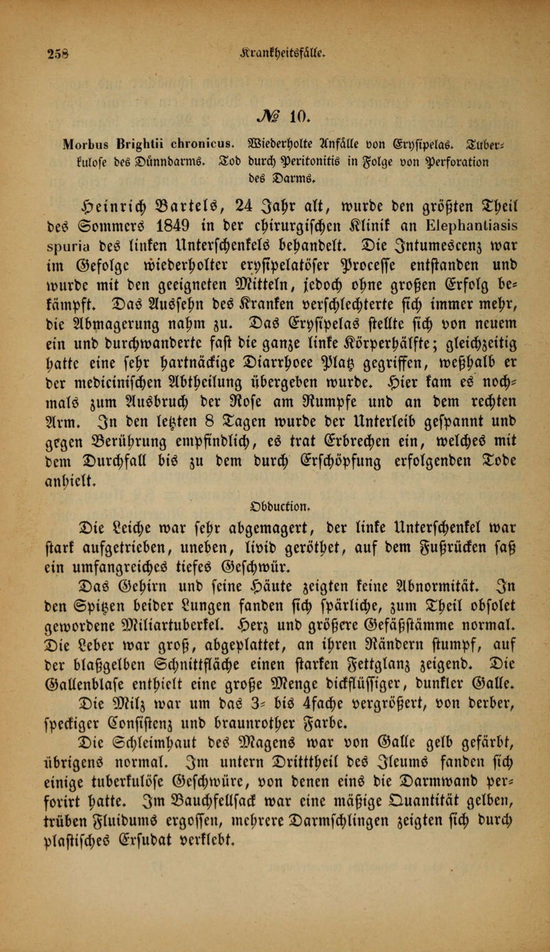 M 10. Morbus Brightii chronicus. Sßtebertyolte tfnfäUe Don (£rt)ftpela$. Suber; Furofe beö £)ünnbarm^ Sob burd) ^Peritonitis in golge t>on Perforation beö £)arm£, ^retnrt^ 35artetö, 24 3af>r alt, würbe ben großen ^ei( be$ ©ommerä 1849 in ber cfnrurgifcfyen ^linif an Elephantiasis spuria be$ tinfen Unterfc^enfetä beljanbelt. Sie 3ntume3eenj war im ©efolgc wieberljolter erpjtpetatöfer ^roceffe entftanben unb würbe mit ben geeigneten 9D?ttteln, iebo$ olme großen Erfolg be* fämpft. Da3 Sluöfe^n beö ^ranfen versteuerte ft$ immer meljr, bie Abmagerung naljm JU. 2)aS (JrpftpelaS ftetlte ftcf> von neuem ein unb burctywanberte faß bie ganje Itnfe Äörper!?älfte; gleichzeitig Ijatte eine feljr Ijartnädige £)iarr£oee $la§ gegriffen, weßljalb er ber mebicinifd&en Abteilung übergeben würbe. #ier fam e£ no$* mala jum Au$bru$ ber 9^ofe am Rumpfe unb an bem regten §lrm. 3n ben testen 8 £agen würbe ber Unterleib gekannt unb gegen 93erüf;rung empftnblid), e£ trat (Erbrechen ein, weldjeö mit bem Durchfall bi$ ju bem burd) (ürrfcfyöpfung erfolgenben £obe anfielt. £)bbuctiom Die Seiche war fe|>r abgemagert, ber Kufe Unterfctyenfel war ftarf aufgetrieben, uneben, livib gerottet, auf bem gußrüden fa§ ein umfangreiche^ tiefet ©ef^wür. 2)a$ ©eljirn unb feine £äute jeigten feine Abnormität 3n ben ©pi§en beiber Sungen fanben jtdj fpärlidje, jum ££eil obfotet geworbene 9J?itiartuberfet. £erj unb größere ©efäßftämme normal. Sie Ceber war groß, abgeplattet, an i^ren ^änbern ftumpf, auf ber blaßgelben Schnittfläche einen flarfen gettglanj jeigenb. Sie ©altenblafe enthielt eine große Sttenge bidpjfiger, bunfier ©alle. Sie 9Äilj war um baS 3* hi$ 4fa$e vergrößert, von berber, fpediger (Sonftfknj unb braunroter garbe. Sie Schleimhaut be£ SWagenS war von ©aKe gelb gefärbt, übrigens normal. 3m untern Sritttljeif beö 3(eum$ fanben ftdj einige tuberfulöfe ©efcfywüre, von benen einö bie Sarmwanb per* forirt l)atte. 3m 9Saud;fellfad war eine mäßige Quantität gelben, trüben gluibumö ergoffen, mehrere Sarmfcfylingen geigten ft$ burd; plaßifdjeö Srfubat verflebt