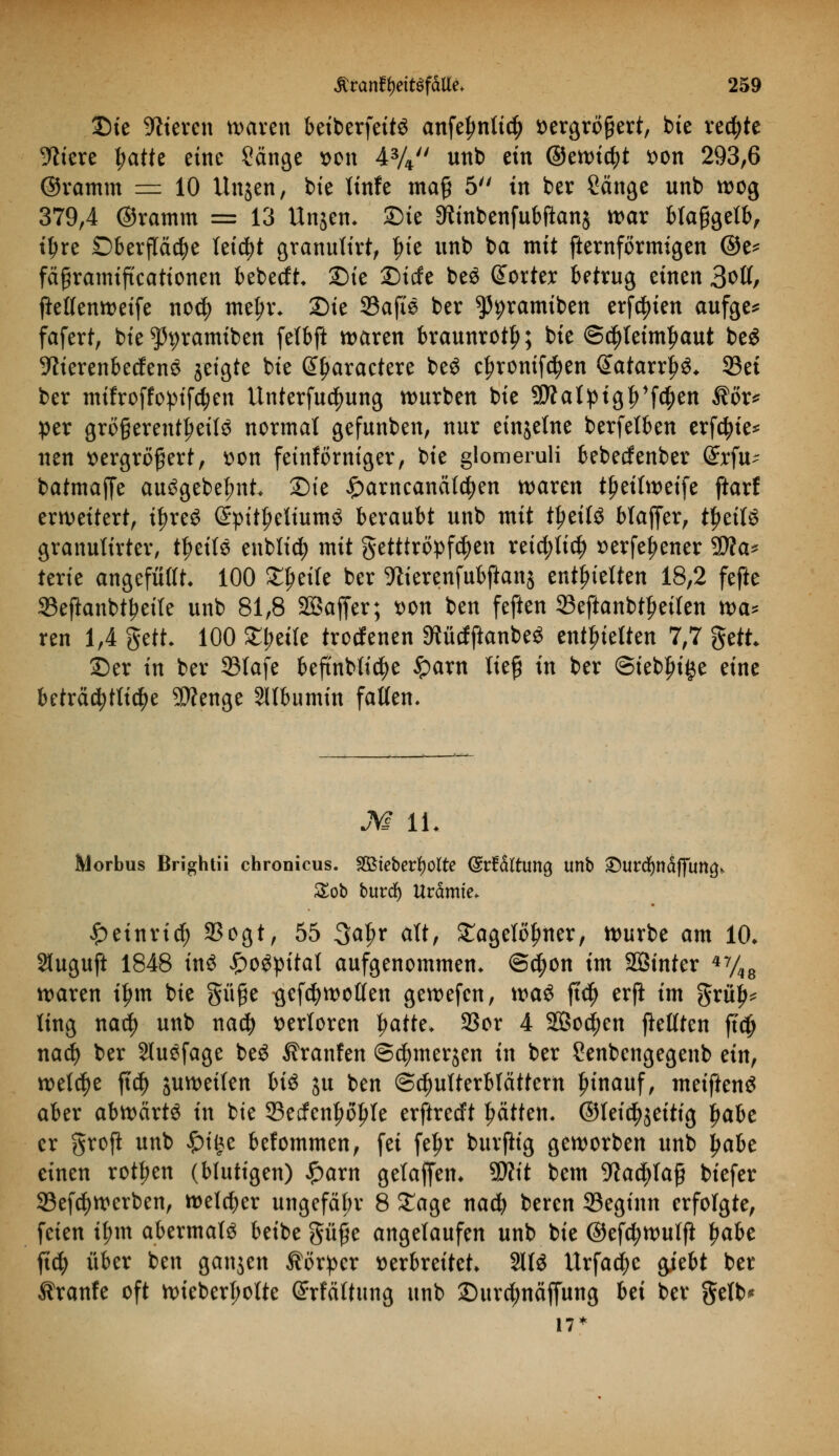 Sie älteren waren beiberfettS anfe^ntt^ ^ergrögert, bie rechte 9iiere l^atte eine 2änge von 43/4 unb ein ©ewietyt von 293,6 ©ramm = 10 Ungen, bte linfe maß 5 in ber Sänge unb wog 379,4 ©ramm = 13 Unjen- Sie SMnbenfubftanj war blaßgelb, t^re Oberfläche leid)t granulirt, lue unb ba mit fternförmigen @e* fäßramtftcattonen bebeeft* Die Sicfe beö Sorte* betrug einen 3oß, flelfenweife no$ me^r. Sie 33afte ber ^pramiben ersten aufge* fafert, bie ?)pramiben felbft waren braunrot!}; bie @d)letm|>aut beS ■Kterenbecfens geigte bie Gty'aractere beS cljronifdjen Satarrj^* 93ei ber mifroffopifcfyen Untersuchung würben bie SD?alpigf>1fcf)en $ör* per größerenteils normal gefunben, nur einzelne berfelben erfctyie* nen vergrößert, von feinförniger, bie glomeruli bebeefenber (£rfu~ batmaffe au^gebe^nt Sie £arncanätd)en waren tljetlweife ftarf erweitert, ifjreS (£pitt;eltum$ beraubt unb mit tljeilS blaffer, tJjeitS granulirter, tlml$ enblid; mit getttröpfc^en reid;lid) verfef>ener $D?a* terie angefüllt. 100 Sterte ber TOerenfubftanj enthielten 18,2 fefte Seflanbtyetle unb 81,8 SSaffer; von ben feften 33eftanbtl)eilen na* ren 1,4 gett. 100 £i;eile troefenen 5Rü(fpanbe* enthielten 7,7 $dt Ser in ber 23lafe beftnblidje £arn ließ in ber ©t'ebfu^e eine beträchtliche SWenge Albumin falten« M IL Morbus Brightii chronicus. Söteberfyolte (Srfdftung unb £urcfynäffutt£> £ob burdf) Urämie* £etnricl) 23ogt, 55 3af>r alt, £agelöfnter, Würbe am 10* Sluguft 1848 tn3 £ogpital aufgenommen, @$on im SÖinter 47/48 waren i£m bie §üße ^efcfywollen gewefen, wa$ fiel) erfi im ftxty* ling naä) unb na$ verloren fjatte* 9Sor 4 2Bo$en fMten ft<# nad) ber SluSfage be£ Uranien ©etymerjen in ber Senbengegenb ein, welche ft$ juweilen bis ju ben Schulterblättern hinauf, meiftenö aber abwärts in bie 33etfenf>öl)le erftredt Ratten, ©leid^eitig Ijabe er groft unb £i(3e befommen, fei feljr burjiig geworben unb jwbe einen rotten (blutigen) £arn gelaffen* SO?it bem 9ia$laß biefer 23ef$werben, welker ungefäbr 8 £age nad? beren S3eginn erfolgte, feien il;m abermals beibe güße angelaufen unb bie ©efdjwulfl \)abt ftc^> über ben ganjen Äörpcr verbreitet 2113 Urfaci^c giebt ber Äranfe oft wieberl;olte @rfättung unb Surd;näffung bei ber gelb* 17*