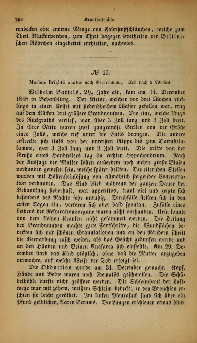 renbeden eine enorme SÄenge t>on gaferftofff^täud;en, welche jum £f>eil 33lutförperd;en, jum ££eil bagegen Spitzelten ber 93ettitti* f$en ^öJjrc^en eingebettet enthielten, nac^it>ie^. JW 13. Morbus Brightii acutus nad) Verbrennung. Zob nad) 5 Sßodjem SBit^elm 23artetö, 2y2 3al)r alt, fam am 14. ©ecember 1848 in 33el)anblung. ©er steine, welcher soor bret 2ßo$en rüd* Itng^ in einen Reffet mit fiebenbl)ei$em SÖaffer gefallen war, trug auf bem Rüden brei größere 33ranbwunben. SDte eine, welche längs beS 9?üdgratl)S verlief, war über 3 3oIt lang unb 3 3oft &«tt* 3n if)rer SD?itte waren jwei gangränöfe ©teßen »on ber ©röße eines 3ot(S, welche tief unter bie ßattiS brangen. Sie anbere erftredte ftd) linfS t>on ber unterften Stippe bis jum Sarmbein* famme, war 3 3oll lang unb 2 3otl breit £>ie britte *>on ber ©rofje eines £anbtelferS tag im regten £9po$onbrium. Wad) ber Sluefage ber SDtutter fotlen aufjerbem nod) meiere große ©lafen i>orl)anben gewefen fein, weldje fpäter feilten. 2)ie eiternben ©teilen würben mit £öllenfteinlöfung t>on atlmätylicfy fteigenber Gtoncentra* tion tterbunben. 2)aS Äinb blieb wcüjrenb ber ganjen ©auer ber 33e£anblung fieberhaft, war appetitlos, tranf ttiel unb jeigte fi$ befonberS beS 9?ad;tS fe^r unruhig. ZJurdtfatte ftetften jt# in ben erften £agen dx[, verloren ft$ aber balb fpontan. 3ufätte eines SeibenS ber 9iefpirationSorgane waren ni$t ttorljanben. Urin fonnte t>on bem fleinen firanfen nic^t gefammett werben» 2)ie Teilung ber S3ranbwunben machte gute gortfc^rttte, bie 2Bunbflä$en be* bedten ft$ mit frönen ©ranulationen unb an ben 9?änbern fcfyritt bie S3ernarbung raf$ weiter, als baS ©eficfyt gebunfen würbe unb an ben £änben unb 33einen Slnafarca fid) einteilte. Stm 29. £)e* cember ftarb baS Äinb ptö^lid), olme baß bie Butter anzugeben t>ermo$te, auf welche SBetfe ber £ob erfolgt fei* Die Dbbuetion würbe am 31. Secember gemacht, $opf, £änbe unb ©eine waren noety obematöS gefdjwotlen. Sie @$cu bellte burfte nietyt geöffnet werben. Sie ©djleimljaut ber £uft* wege war mit jäl;cm, weißem ©c^leim bebedt; in ben 93ron$ien er* festen fle leicht gerottet. 3m tinfen $leurafad fanb ftd; über dn $funb getb(id;en, f(aren©crumS. SieSungen erfdjienen etwas blut-