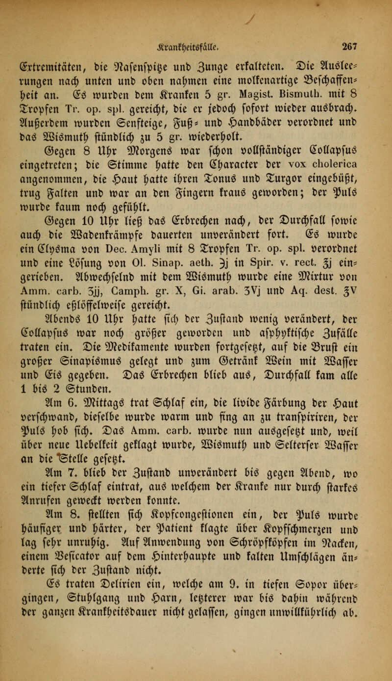 Extremitäten, bie 9?afenfpi§e unb 3unge erfalteten. 2)ie Sluötee* rungen natf) unten unb oben nahmen eine motfenartige 33efcf)affen* Ijeit an. <£i würben bem Äranfen 5 gr. Magist. Bismuth. mit 8 Kröpfen Tr. op. spl. gereift, bie er jiebo# fofort wieber ausbrach Slußevbem würben ©enftetge, gufj* unb £anbbaber x>erorbnet unb baö SBtSmuty ftünblidj ju 5 gr. wieberfwlt. ©egen 8 Uljr Borgens war fc^on solfftänbiger SollapfuS eingetreten; bte Stimme Ijatte ben (praeter ber vox cholerica angenommen, bie £aut fjatte t^ren £onu$ unb £urgor eingebüßt, trug galten unb war an ben gingern frauS geworben; ber tynU würbe faum nocl) gefüllt ©egen 10 Uf?r ließ baS @rbre$en nad?, ber £)ur$fall fowie au$ bie SÖabenfrämpfe bauerten um>eränbert fort <£$ würbe ein &i)$ma son Dec. Amyli mit 8 tropfen Tr. op. spl. tterorbnet unb eine Söfung tton Ol. Sinap. aeth. 3j in Spir. v. rect. §j ein- gerieben. Slbwedtfefnb mit bem 2Biemutf> würbe eine Sttirtur t>on Amm. carb. 3jj, Camph. gr. X, Gi. arab. 5Vj unb Aq. dest. gV ftünbltcfy eßtöffelweife gereift Slbenbö 10 U^r Ijatte ffcf> ber 3u|fanb wenig tteränbert, ber Sotlapfuö war no$ größer geworben unb afpl^ftifcfye 3ufäffe traten ein. Sie SD?ebifamente würben fortgefe^t, auf bie 33rufi ein großer ©inaptömuä gelegt unb jum ©etrcinf SQSein mit SBaffer unb ©3 gegeben. 2)aö (Srbrecfjen blieb auS, £)ur$falt fam alle 1 bis 2 ©tunben. 2lm 6. 9ÄtttagS trat ©cfylaf ein, bie titnbe garbung ber £aut t>erf$wanb, biefetbe würbe warm unb fing an ju tranfpirtren, ber tyuiö l)ob ft$. £)a$ Amm. carb. würbe nun aufgefegt unb, weif über neue Uebelfeit geflagt würbe, 2Öi£mut|) unb ©etterfer SSajfer an bie ^Stelle gefegt* 2lm 7. blieb ber 3uftanb unseränbert bi$ gegen Slbenb, wo ein tiefer @d)laf eintrat, au$ welkem ber Äranfe nur burd; ftarfc^ Anrufen geweeft werben fonnte. 2lm 8. ftelften jt$ 3lopfcongeftionen ein, ber $uf$ würbe tyäuftger unb prter, ber tyatknt Wagte über $opff$mer$en unb tag fetjr unruhig. 2luf Slnwenbung *>on @$röpffopfen im Waden, einem SSeftcator auf bem £interl?aupte unb falten Umfragen an* berte fiel) ber 3uftanb nityU d$ traten ©elirien ein, welche am 9. in tiefen ©opor über* gingen, Stuhlgang unb £arn, teuerer war biö baljtn wcü;rcnb ber ganzen Äranffmtöbauer ntcJ>t gelaffen, gingen unwillfüljrlici ah.