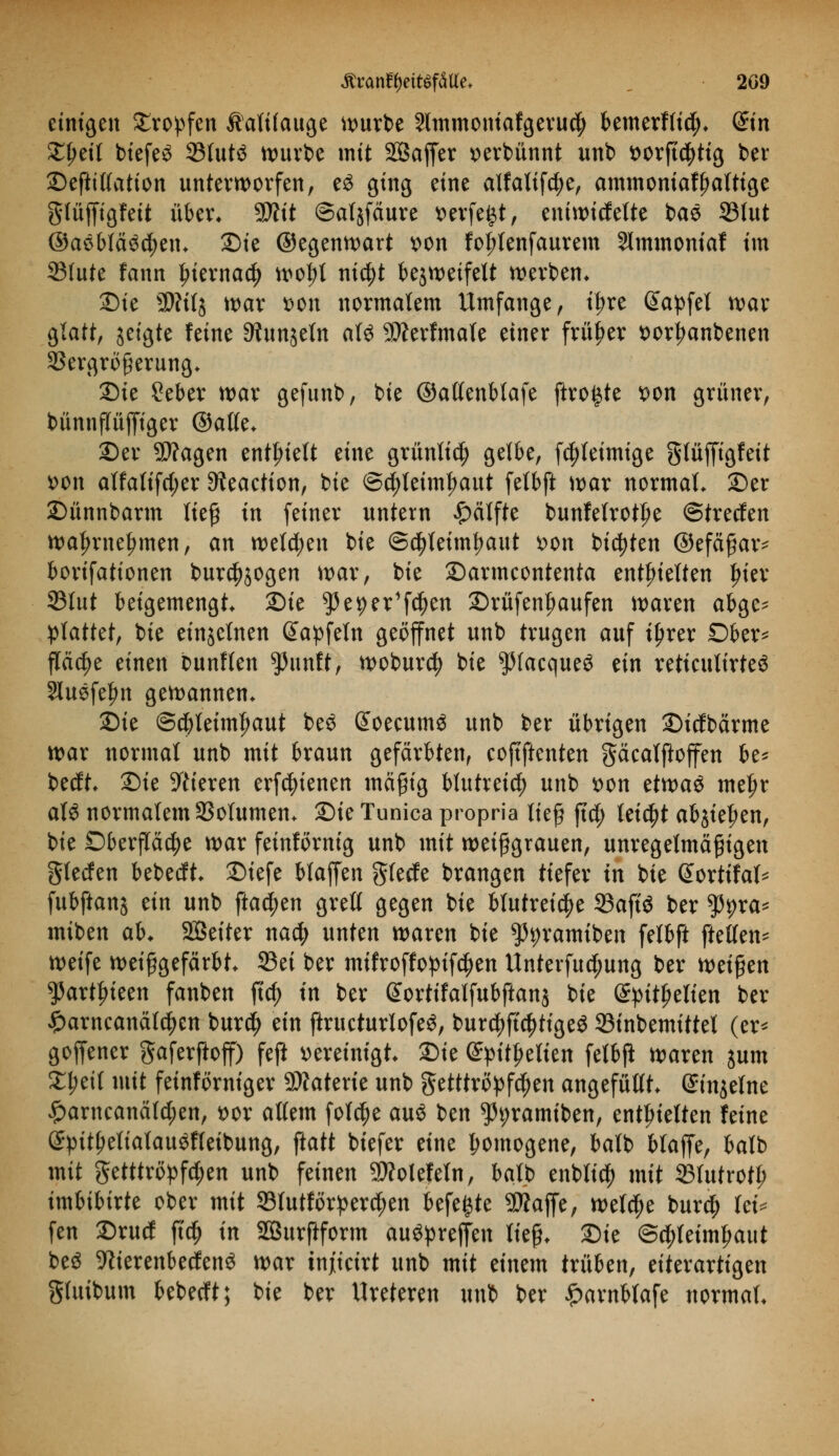 einigen Kröpfen Äalüauge würbe Slmmoniafgerucfy bemerf(id). din %\)t\l biefe£ 33fut$ würbe mit SSaffer verbannt unb t>orfid^ttg ber Deftitfation unterworfen, e$ ging eine alfalifdje, ammoniaffjatttge glüffigfeit über. $Jlit ©atjfäure »erfeijt, eniwicfette bae 33lut @aöbfä3$en. 2)ie ©egenwart von fol;tenfaurem Slmmoniaf im 33fute fann £ierna$ wotyt titelt bezweifelt werben* Die SWitj war t>on normalem Umfange, t^re ßapfel war glatt, jetgte feine 9?unjeln aU Werfmale einer früher t>orl?anbenen 33ergröferung. Die Seber war gefunb, bie ©atfenblafe ftro^te t>on grüner, bünnpffiger ©alle. Der Wagen enthielt eine grünli$ gelbe, fdjteimige glüfftgfeit t>on alfalifd;er 9?eaetion, bie ©$leiml?aut felbft war normal. Der Dünnbarm lief in feiner untern Hälfte bunfelrotf>e ©treefen wa^rne^men, an welchen bie ©djletmfwut t>on bieten ©efäfar* borifationen burcf)$ogen war, bie Darmeontenta enthielten Ijier 33lut beigemengt Die ^3eper1f^en Drüfenbaufen waren abge* plattet, bie einzelnen Gfapfeln geöffnet unb trugen auf iljrer Dber* p$e einen bunlfen ^unft, woburefy bie ^(acqueö tin retieulirteö Sluefefm gewannen. ^k ©dbleimtwut beö @oecum$ unb ber übrigen Dtcfbärme war normal unb mit braun gefärbten, eoftftenten gäcalftoffen be* beeft. Die Vieren erfcfytenen mäßig blutreich unb t>on tttvaö meljr a\$ normalem 93olumen. 'Zik Tunica propria lief ftd; leicht abjie^en, bie Oberfläche war feinförnig unb mit weif grauen, unregelmäßigen glecfen bebedft. Diefe blaffen gierte brangen tiefer in bie Sortifal* fubftanj ein unb ftac^en grell gegen bie blutreiche 23aftö ber tyyxa* miben ab* SÖeiter na$ unten waren bie ^ramiben felbft ftellen* weife weif gefärbt. 23ei ber mifroffopifc^en Unterfuc^ung ber weifen ^artfueen fanben ftcf) in ber ßortifalfubftanj bie ©pitfjelien ber £arncanälcj)en bur$ ein ftructurlofeS, burc^ffc^tigeö 23tnbemittel (er* goffener gaferftoff) feji vereinigt, ^k @pitf?elien felbft waren jum £l;eil mit fetnförniger Materie unb getttropf^en angefüllt, einzelne £arneanäfd;en, t>or allem folc^e auö ben ^tyramiben, enthielten feine (£ptt£etiatau$fleibung, ftatt biefer eine homogene, balb blaffe, batb mit getttröpfetyen unb feinen Wotefeln, balb enbltcf) mit 23Iutrotl? imbibirte ober mit ©lutförperc^en befegte Waffe, welcfje burdj) lei* fen Drutf ffc^ in SBurftform auöprejfen lief. Die ©c^leimfjaut beö Werenbecfenö war injiteirt unb mit einem trüben, eiterartigen gluibum bebeeft; bie ber Ureteren unb ber £arnblafe normal.