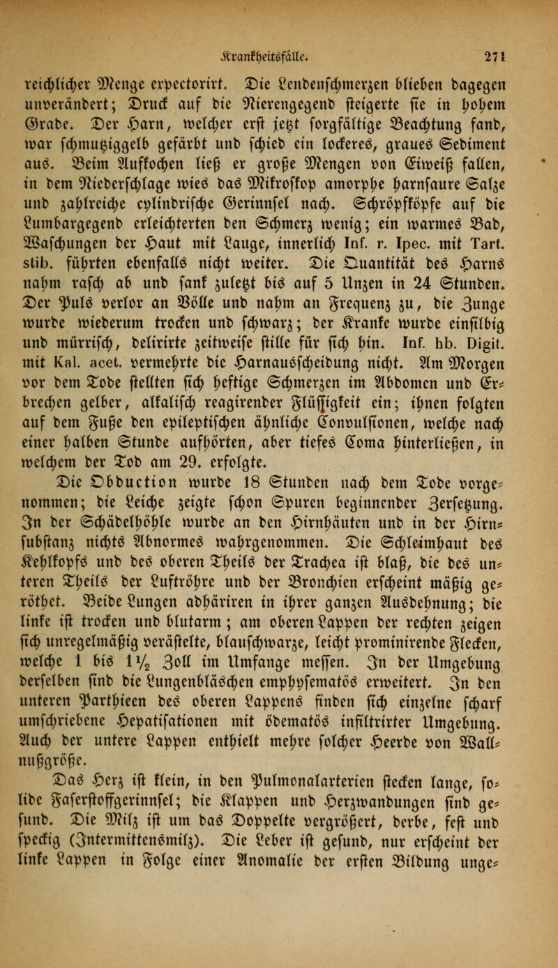 reichlicher SDfenge erpectorirh £)te Senbenfdjmerjen Hieben bagegen uimränbert; ©rucf auf bte 9lierengegenb Weigerte fte in ^o^em ©rabe, 2)er £arn, weld;er erft jeg,t forgfäftige 33ea$tung fanb, war fcf)mu§tggelb gefärbt unb f^ieb ein loderet, grauet ©ebtment aus, Seim 2luffod>en ließ er große Mengen *>on (Stmetß fallen, in bem Weberfcfylage wte$ ba$ 9D?ifroffop amorphe Jjarnfaure ©alje unb jaljlreidje c^linbrifdje ©erinnfel naty. ©d)röpfföpfe auf bie Sumbargegenb erleichterten ben ©cfymerj wenig; tin wärmet 33ab, 2Baf$ungen ber £aut mit Sauge, innerlich Inf. r. Ipec. mit Tart. stib. führten ebenfalls nicfjt weiter* Sie Quantität beS £arn$ ita^m rafcfy ah unb fanf jule^t hi$ auf 5 Unjen in 24 ©tunbem ©er ty\xl$ verlor an SSötle unb na^m an grequenj ju, bie Bunge würbe wteberum trocfen unb f$war$; ber $ranfe würbe einftfbig unb mürrifd), belirirte jeitwetfe ftilfe für ftd; bin» Inf. hb. Digit. mit Kai. acet. vermehrte bie £arnauef$eibung mcfyh 2lm SÄorgen t>or bem Stöbe fteltten ftcfy heftige ©cfjmerjen im SSbbomen unb (£x* brechen gelber, alfalifd) reagirenber glüjjigfeit ein; iljnen folgten auf bem guße ben epileptifd?en älmlicfye GTontntlftonen, it>elc^>e naä) einer falben ©tunbe aufborten, aber tiefee @oma hinterließen, in welchem ber Job am 29* erfolgte* Die Obbuction würbe 18 ©tunben nad) bem £obe vorge* nommen; bie Cetebe jeigte fd)on ©puren beginnenber 3^fe^ung. 3n ber ©cfyäbetfwljle würbe an ben £irn£äuten unb in ber £irn* fubftanj nichts SIbnormeS wahrgenommen. £)ie Schleimhaut be$ $el)lfopf$ unb beö oberen £l)eit3 ber £racfyea ift blaß, bie bee un* teren £l?eifg ber Suftröfwe unb ber 33roncf)ien erf^eint mäßig ge* rottet* 93eibe Zungen abljäriren in i^rer ganzen 3luöbebnung; bie linfe ijl trodfen unb blutarm; am oberen Sappen ber rechten geigen ft$ unregelmäßig seräftelte, blaufcfywarje, leicht prominirenbe gfeefen, welche 1 bis iy2 3oll im Umfange mefjem 3n ber Umgebung berfetben finb bie Sungenblääcfyen emp^fematöö erweitert 3n ben unteren $artf>ieen be$ oberen Sappen^ ftnben ftdj einjelne f$arf umfd;rtebene £epatifattonen mit öbemattte inftltrirter Umgebung. 21ud> ber untere Sappen enthielt me^re folc^er beerbe *>on Söatt* nußgröße* Da3 £erj ift Kein, in ben ^ulmonalarterien flecfen lange, fo* libe gaferftoffgerinnfel; bie klappen unb £er$wanbungen finb ge* funb. £)ie SWilj tft um ba$ Doppelte vergrößert, berbe, feft unb fpedfig Ontermittenemilj), Die Seber ift gefunb, nur erfd^eint ber linfe Sappen in golge einer Slnomalie ber erften 23ilbung unge*