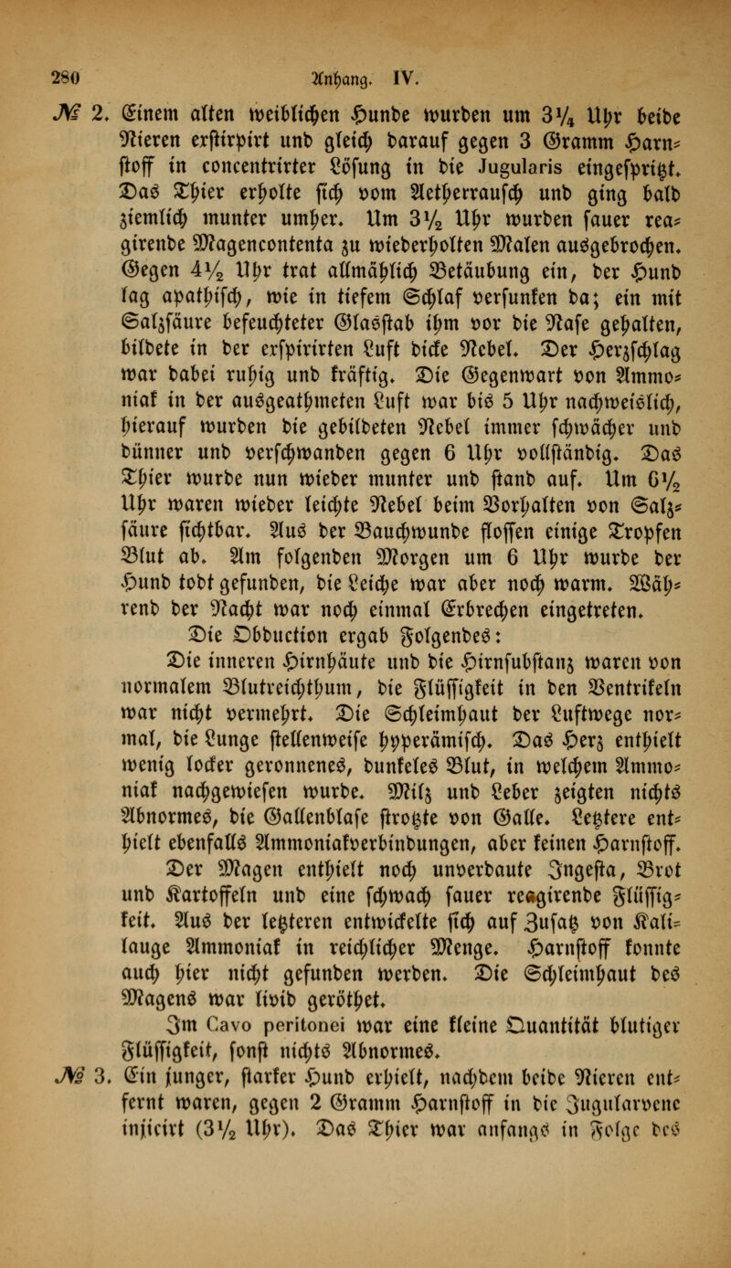 M 2. gittern alten weiblichen £unbe würben um 3% Uljr beibe Vieren erjtirptrt unb gfeidj barauf gegen 3 ©ramm Spam* ftoff in concentrirter Sofung in bie Jugularis eingefyri§t. £)a$ ^ier erholte ft$ vom 2letf>errauf$ unb ging batb 3temti# munter untrer. Um 3% Uf>r würben fauer rea* girenbe SWagencontenta ju wieberljolten Scalen ausgebrochen, ©egen 4*4 Wpx trat attmäfrtid) Betäubung ein, ber £unb lag apat£;if$, tt>te in tiefem @cl)taf verfunfen ba; an mit ©atjfäure befeuchteter ©laejkb i^m vor bie 9?afe gehalten, bitbete in ber erfpirirten ?uft biefe 9?ebel. Der £er$fc|)tag war babei ruljig unb fräftig. Sie ©egenwart von 9lmmo* niaf in ber ausgeatmeten ?uft war bi$ 5 U^r nachweislich, Inerauf würben bie gebilbeten hiebet immer fcfmwcfyer unb bünner unb verfcfjwanben gegen 6 Uf>r votfftanbtg. DaS £f>ier würbe nun wieber munter unb ftanb auf* Um 6y2 U£r waren wieber leiste hiebet beim 23or|wlten von @alj* feiure ftc^tbar. 2lu3 ber 33aucf)Wunbe flofjen einige £ropfen S3(ut ab. §lm fotgenben borgen um 6 U£r würbe ber £unb tobt gefunben, bie Seicfye war aber no$ warm, 2ßa^ renb ber yiatyt war nod; einmal ©rbrecfyen eingetreten. Sie Dbbuction ergab gotgenbeS: Sie inneren £>trnfwute unb bie £irnfubftanj waren von normalem 23lutreid;t(;um, bie gtüfftgfeit in ben fßtntxiUln war ni$t vermehrt. Die @$leünl;aut ber Luftwege nor* mal, bie Öunge jlelfenwetfe ^pperämifc^. DaS £er$ enthielt wenig locfer geronnenes, bunfeleS 23tut, in wettern Slmmo* niaf na^gewiefen würbe. 55Äi(j unb Seber geigten nichts Slbnormeö, bie ©attenblafe ftro^te von ©alle. Severe ent* ljielt ebenfalls Slmmomafverbinbungen, aber feinen £arnftoff. Der 9)?agen enthielt nod) unverbaute Sngefta, 33rot unb Kartoffeln unb eine fd;wa$ fauer reagirenbe gtüjfig* feit 2luS ber festeren entwicfelte jtd) auf 3ufa§ von Kali= lauge Slmmoniaf in retd;li$er 2D?enge. £arnftoff fonnte auety Iner nt$t gefunben werben. Die @d;leiml)aut beS 2D?agenS war livib gerottet. 3m Cavo peritonei war eine Keine Ouantität blutiger glüfftgfett, fonfi nichts SlbnormeS. M 3, Sin junger, ftarfer £unb erhielt, nadjbem beibe Vieren ent* fernt waren, gegen 2 ©ramm £arnfiojf in bie Sugutarvenc injiteirt (3V2 Ul;r). Das Xfykx war anfangt in ftefgc biui