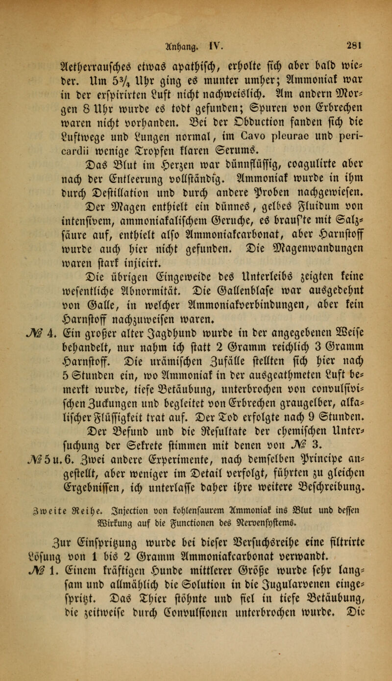 3letl;erraufd)es etwas apatytfö, erholte ftd; aber batb K>k* ber. Um 5% Uljr ging e$ munter uml;er; Slmmomaf war in ber erfpirirten ?uft nte^t nachweislich 2lm anbern 9Äor* gen 8 Uljr würbe eS tobt gefunben; ©puren t>on Erbrechen waren nid)t »ortjanben. 33ei ber £>bbuction fanben ft$ bte Suftwege unb Zungen normal, im Cavo pleurae unb peri- cardü wenige tropfen Haren ©erumS. £)aS S3tut im £er$en war bünnflüffig, eoagulirte aber na$ ber Entleerung »ollftänbig. Slmmoniaf würbe in tym burd; ©eftillation unb bur$ anbere groben nacfygewiefen* 25er 9J?agen enthielt ein bünneö, getbeö gluibum son intenftoem, ammoniafalifdjem @erud>e, e$ braufte mit @al$* fäure auf, enthielt atfo Slmmoniafcarbonat, aber £arnftoff würbe aud; frier nidjt gefunben» £)ie 3D?agenwanbungen waren ftarl injiicirt. 2)ie übrigen Eingeweibe beS Unterleibs jeigten feine wefentlid)e Abnormität. £>ie ©atlenblafe war ausgebest •oon ©alle, in welker 2lmmoniaft>erbinbungen, aber fein £>arnftoff nacfyjuweifen waren* JVJ 4. Ein groger alter ^agb^unb würbe in ber angegebenen SBeife beraube», nur na^m iü) jlatt 2 ©ramm retc^lid) 3 ©ramm £arnftoff. Sie urämifäen Bufalte [teilten ft$ |rier nad; 5 ©tunben ein, wo Slmmoniaf in ber ausgeatmeten Suft be* merft würbe, tiefe 33etäubung, unterbrochen t>on cont>utftt>i- fd)en Bedungen unb begleitet *>on Erbrechen graugetber, alfa* lif^erglüffigfeit trat auf. 2)er £ob erfolgte nad) 9 ©tunben. £)er S3efunb unb bte 9?efultate ber ct;emifd)en Unter* fudjung ber ©efrete ftimmen mit benen »on M 3. JV£5u.6. 3wet anbere Experimente, nad? bemfelben principe an* geftelft, aber weniger im £)etait verfolgt, führten ju gleiten Ergebniffen, iü) unterlaffe ba^er i^re weitere Beitreibung. 3wette 9t eil) e. Snjectton üon fol)lenfaurem tfmmontaü tnö SSlut unb beffen SBttfung auf bte Functionen beö 9tet>enfi)ftem$. 3ur Einfügung würbe bei biefer S3erfu$Sreit)e eine ftltrirte üöfung »Ott 1 biö 2 ©ramm Slmmoniafcarbonat *>erwanbt. JV§ 1. Einem fräftigen £unbe mittlerer ©rö§e würbe fe^r lang* fom unb atlmä^tid; bie Solution in bie 3ugutamnen einge* fprit^t. £>aö £l;ier ftölmte unb fiel in tiefe Betäubung, bie ^eitweife burd; Eotwulftonen unterbrochen würbe. £)ic