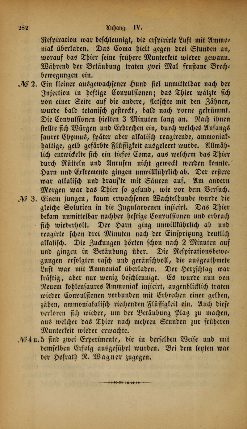 9?efptratton war befctyleunigt, bte erfymrte £uft mit Slmmo* niaf überlaben* DaS @oma l)iett gegen bret ©tunben an, worauf baS SC^ier feine frühere SÄunterfett lieber gewann* SBäljrenb ber 23etäubung traten jwet 9#al fruftane 23rec^ Bewegungen ein* JW 2* (Bin Heiner auSgewad)fener £unb fiel unmittelbar na$ ber 3njection in Deftige @ont>ulftonen; baS £frier wätjte ftcfy t>on einer <&tite auf bie anbere, fletfdjte mit ben B^nen, würbe batb tetanifd> geftrecft, balb nad) t>orne gefrümmt* Die Sonttuljtonen fetten 3 Minuten lang an. 9lad) tbnen ftetlte jtd) SBürgen unb (£rbre$en ein, burd) weld;e$ SlnfangS faurer (Sfn;muö, fpäter aber alfalif$ reagirenbe, ammoniaf* faltige, gelb gefärbte glüffigfeit ausgeleert würbe* 8HImä£* lid) entwtcfelte ft$ tin tiefet Gtoma, aus welkem baS Silier burd) Rütteln unb Slnrufen m$t gewecft werben fonnte* £arn unb Srfremente gingen unwittfü£rli$ ab. 25er erftere war alfatifd) unb braufte mit ©ciuren auf* 21m anbern borgen war baS £fner fo gefunb, tvit t>or bem SSerfuc^. M 3* Einern jungen, faum erwachsenen 2Ba$tetfmnbe würbe bie gleiche Solution in bie ^ugulamnen inficirt* Qa$ £frier befam unmittelbar nac^^er heftige Gtonsulftonen unb erbrad; ftc^> wiebertyolt* Der £arn ging unwiflfüljrlid; ab unb reagirte fd;on bret Minuten na<$ ber (ünnfpriintng beutlid) alfatifd* Die Bedungen Porten fd;on nad; 2 SWinuten auf unb gingen in 93etäubung über* Die 9iefpirationSbewe* gungen erfolgten rafd) unb geräufct)^olt, bie ausgeatmete Suft war mit Slmmoniaf überlaben* Der £erjfd)lag war fräftig, aber nur wenig befdjleunigt* @S würbe nun t>on feuern fo|rtenfaureS Slmmontaf injtcirt, augenblitflid) traten wieber (Sommtftonen tterbunben mit (£rbred)en einer gelben, jäl;en, ammomafattfd) rted;enben glüfftgfeit ein* 2luc^ btefe verloren jtd; wieber, um ber Betäubung fla§ ju machen, aus welker baS Xfykx nad) mehren ©tunben jur früheren Sftunterfett wieber erwachte* JVi4u*5 finb jwci (Srpertmentc, bie in berfelben SBcife unb mit bcmfelbcn Grfolg ausgeführt würben* S3ci bem legten war ber £ofratl) 9l> äßagner zugegen*