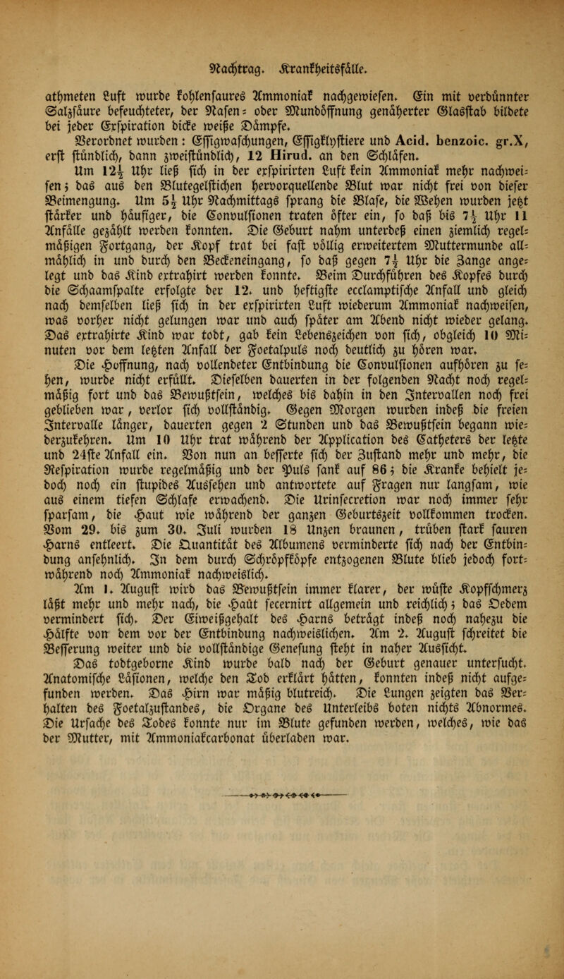 sRadfjtrag* äranfyettöfdtte* atmeten £uft mürbe foljlenfaureg 2Cmmoniaf nadfjgemtefen* @in mit serbünnter <5al§fäure befeuchteter, ber 9tafen = ober SCtfunböffnung genäherter ©laSjtab bUbete bei jeber (Srfpiration bicfe weife kämpfe* SSerorbnet würben: Gsffigwafdfjungen, (Sffigflpftiere unb Acid. benzoic. gr.X, erjt jtünblid), bann sweijtünblid), 12 Hirud. an ben <5d)ldfen* Um 12£ U*)r lief ftd) in ber exrfpirirten ßuft fein 2Cmmoma£ mel)r nacfymei-- fen 5 baS aus ben 33lutegelftidf)en l)en>orquellenbe 83lut mar nidjt frei t>on biefer Beimengung* Um 5^ Vfyt Sftacfymittagö fprang bie SSlafe, bie Soeben mürben }e$t ftdrfer unb häufiger, bie (Sommlftonen traten öfter ein, fo ba$ bii 7^ Ul)r 11 anfalle gejagt merben konnten* £)ie ©eburt nal)m unterbeß einen jtemlid) regele mäßigen Fortgang, ber $opf trat bei fajt völlig ermeitertem SJttuttermunbe all- mäfylid) in unb burd) ben SSecfeneingang, fo ba$ gegen 7^ Utyr bie 3ange ange= legt unb bai &inb exttäfyivt merben konnte* SSeim £)urdf)fübren beS $opfe$ burd) bie (Sdfjaamfpalte erfolgte ber 12. unb fyeftigffce ecclamptifdje Unfall unb gleid) nadf) bemfelben ließ ftd) in ber etfpirirten Cuft mieberum 2Cmmonia£ nadfjmetfen, xvai Dörfer nid)t gelungen mar unb audf) fpdter am TCbenb nid)t wieber gelang* ©aS ejctralnrte itinb mar tobt, gab fein SebenSjetcfyen t>on ftdf), obgleid) 10 SJttü nuten t>or bem legten Unfall ber goetalpulö nod) beutlid) ^u f)6ren mar* £)ie Hoffnung, nadf) t>otfenbeter (Sntbinbung bie (Sontmlftonen aufboren §u fe= f)en, mürbe nidfjt erfüllt ©iefelben bauerten in ber folgenben 9tadf)t nod) regele mäßig fort unb baö SBemußtfetn, welches btö bcd)in in ben Snteroallen nod) frei geblieben mar, verlor ftd) üolljtänbig* ©egen borgen mürben tnbeß bie freien Snteroalle Idnger, bauevten gegen 2 (Stunben unb bat SSewußtfetn begann xoie- berjufefyren* Um 10 U*)r trat wäljrenb ber Application bei @atl)eter$ ber legte unb 24fte Unfall ein* SSon nun an befferte ftdf) ber 3uffcanb met)r unb mel)r, bie SKefptration mürbe regelmäßig unb ber tyuü fanf auf 86$ bie Äranfe behielt \e- bodf) nod) ein ftupibeS 2lu6fefyen unb antwortete auf fragen nur langfam, mie aus einem tiefen (Schlafe ermad)enb* Sie Urinfecretion mar nod) immer feljr fparfam, bie £aut wie mäfyrenb ber ganzen ©eburt^eit ttollüommen trotfem SSom 29* bii jum 30* 3ult mürben 18 Unjen braunen, trüben ftarf fauren £arn6 entleert* £)ie Quantität bei 2ClbumenS üerminberte ftdf) nadf) ber ($ntbin= bung anfefmlid)* 3n bem burdf) (Sdjröppöpfe entzogenen SSlute blieb jebod) fort; mdljrenb nod) 2Cmmoniaf nacfymetelid)* 2Cm 1* 2lugu|t wirb bai SSemußtfein immer klarer, ber müfte ^opffdfjmerz Idßt meljr unb mel)r naa), bie $>aüt fecernirt allgemein unb reidf)lid)j ba$ £)ebem »erminbert ftd)* ©er (Simeiggeljalt bei £avnö betrdgt inbeß nodf) naljeju bie ^>dlfte t>on bem üor ber ^ntbinbung nadf)meiölid)en* 2lm 2* 2luguft fd)reitet bie SSefferung meiter unb bie üollftdnbige ©enefung ftetyt in nal)er 2luöftd)t* ©aö tobtgeborne Äinb mürbe balb naa) ber ©eburt genauer unterfud^t* 2Cnatomifd)e ßdftonen, meld)e ben Zob erklärt Ratten, fonnten inbeß nid^t aufge= funben merben* £>aS JQivn mar mdfng blutreidf)* ©ie Cungen zeigten baö 95er= galten beö goetaljujtanbe^, bie Organe bei Unterleibs boten mcfytö 2Cbnormeö* ©ie Urfad)e bei Zobei tonnte nur im SSlute gefunben merben, meldjeö, mie bai ber Butter, mit 2lmmontafcarbonat überlaben mar. +>-»$■ <H-<4K+<*~