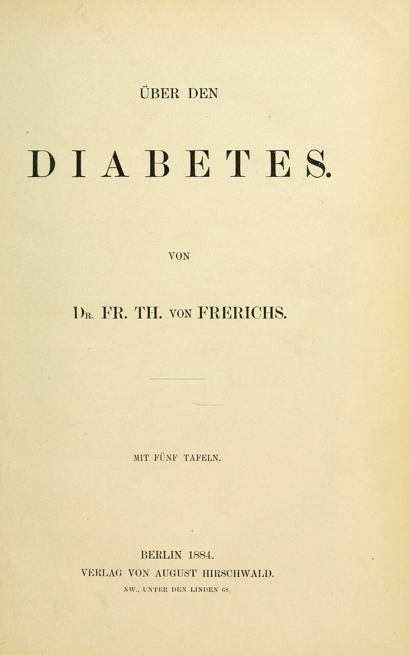 ÜBER DEN DIABETES. VON Dr. FK. TH. von FRERICHS. MIT FÜNF TAFELN. BERLIN 1884. VERLAG VON AUGUST HIRSCHWALD. NW., ÜNTKlt DICN LINDEN GS.