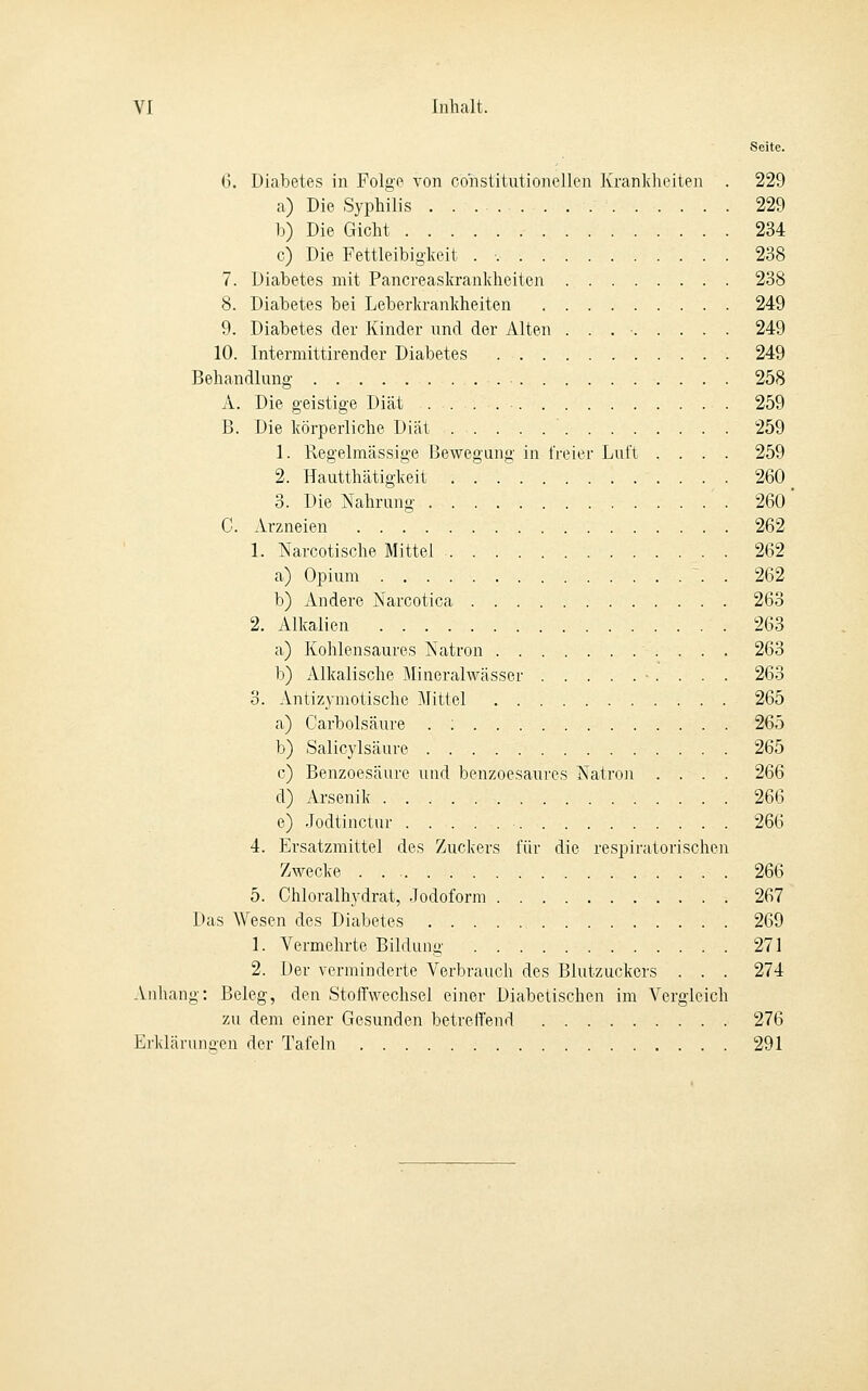 6. Diabetes in Folge von constitutionellen Krankheiten . 229 a) Die Syphilis 229 b) Die Gicht 234 c) Die Fettleibiglceit . 238 7. Diabetes mit Pancreaskrankheiten 238 8. Diabetes bei Leberkrankheiten 249 9. Diabetes der Kinder und der Alten . . . • 249 10. Intermittirender Diabetes 249 Behandlung 258 A. Die geistige Diät 259 B. Die körperliche Diät 259 1. Regelmässige Bewegung in freier Luft .... 259 2. Hautthätigkeit . . .' 260 3. Die Nahrung 260 ' C. Arzneien 262 1. Narcotische Mittel 262 a) Opium . 262 b) Andere Narcotica 263 2. Alkalien 263 a) Kohlensaures iS'atron 263 b) Alkalische Mineralwässer ■ . . . . 263 3. Antizymotische Mittel 265 a) Carbolsäure . ; 265 b) Salicylsäure 265 c) Benzoesäure und benzoesaures Jsatron .... 266 d) Arsenik 266 e) .Jodtinctur 266 4. Ersatzmittel des Zuckers für die respiratorischen Zwecke 266 5. Chloralhydrat, .Jodoform 267 Das Wesen des Diabetes 269 1. Vermehrte Bildung 271 2. Der verminderte Verbrauch des Blutzuckers . . . 274 Anhang: Beleg, den Stoffwechsel einer Diabetischen im Vergleich zu dem einer Gesunden betreffend 276 Erklärungen der Tafeln 291