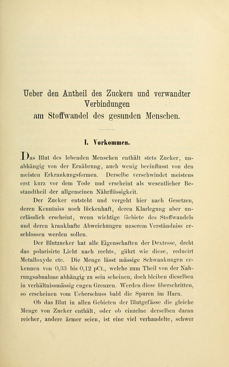 Ueber den Antheil des Zuckers und verwandter Verbindungen am Stoffwandel des gesunden Menschen. I. Vorkommen. XJas Blut des lebenden Menschen enthält stets Zucker, un- abhängig von der Ernährung, auch wenig beeinflusst von den meisten Erkrankungsformen. Derselbe verschwindet meistens erst kurz vor dem Tode und erscheint als wesentlicher Be- standtheil der allgemeinen Nährflüssigkeit. Der Zucker entsteht und vergeht hier nach Gesetzen, deren Kenntniss noch lückenhaft, deren Klarlegung aber un- erlässlich erscheint, wenn wichtige G-ebiete des Stoffwandels und deren krankhafte Abweichungen unserem Verständniss er- schlossen werden sollen. Der Blutzucker hat alle Eigenschaften der Dextrose, dreht das polarisirte Licht nach rechts, gährt wie diese, reducirt Metalloxyde etc. Die Menge lässt massige Schwankungen er- kennen von 0,33 bis 0,12 pCt., welche zum Theil von der Nah- rungsabnahme abhängig zu sein scheinen, doch bleiben dieselben in verhältnissmässig engen Grenzen. Werden diese überschritten, so erscheinen vom Ueberschuss bald die Spuren im Harn. Ob das Blut in allen Gebieten der Blutgefässe die gleiche Menge von Zucker enthält, oder ob einzelne derselben daran reicher, andere ärmer seien, ist eine viel verhandelte, schwer