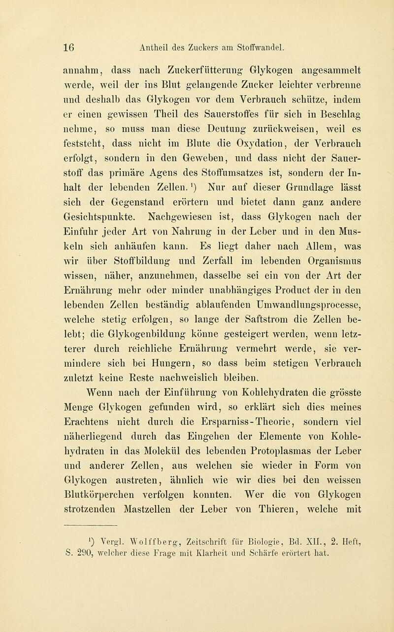 annahm, class nach Zuckerfütterung Glykogen angesammelt werde, weil der ins Blut gelaugende Zucker leichter verbrenne und deshalb das Glykogen vor dem Verbrauch schütze, indem er einen gewissen Theil des Sauerstoifes für sich in Beschlag nehme, so muss man diese Deutung zurückweisen, weil es feststeht, dass nicht im Blute die Oxydation, der Verbrauch erfolgt, sondern in den Geweben, und dass nicht der Sauer- stofi das primäre Agens des Stoffumsatzes ist, sondern der In- halt der lebenden Zellen.') Nur auf dieser Grundlage lässt sich der Gegenstand erörtern und bietet dann ganz andere Gesichtspunkte. Nachgew^iesen ist, dass Glykogen nach der Einfuhr jeder Art von Nahrung in der Leber und in den Mus- keln sich anhäufen kann. Es liegt daher nach Allem, was wir über Stoffbildung und Zerfall im lebenden Organismus wissen, näher, anzunehmen, dasselbe sei ein von der Art der Ernährung mehr oder minder unabhängiges Product der in den lebenden Zellen beständig ablaufenden ümwandlungsprocesse, welche stetig erfolgen, so lange der Saftstrom die Zellen be- lebt; die Glykogenbildung könne gesteigert werden, wenn letz- terer durch reichliche Ernährung vermehrt werde, sie ver- mindere sich bei Hungern, so dass beim stetigen Verbrauch zuletzt keine Reste nachweislich bleiben. Wenn nach der Einführung von Kohlehydraten die grösste Menge Glykogen gefunden wird, so erklärt sich dies meines Erachtens nicht durch die Ersparniss - Theorie, sondern viel näherliegend durch das Eingehen der Elemente von Kohle- hydraten in das Molekül des lebenden Protoplasmas der Leber und anderer Zellen, aus welchen sie wieder in Form von Glykogen austreten, ähnlich wie wir dies bei den weissen Blutkörperchen verfolgen konnten. Wer die von Glykogen strotzenden Mastzellen der Leber von Thieren, welche mit ') Vergl. Wolffberg, Zeitschrift für Biologie, Bd. XII., 2. Heft, S. 290, welcher diese Frage mit Klarheit und Schärfe erörtert hat.