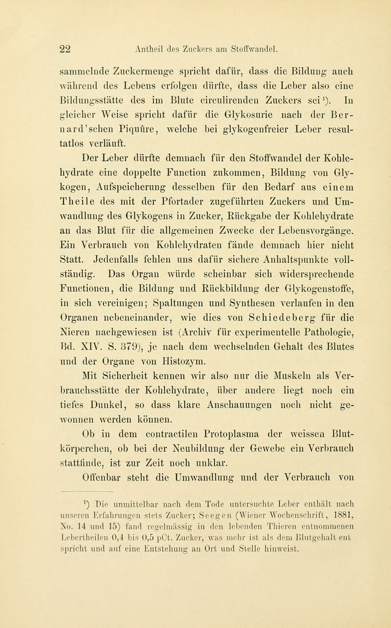 sammelnde Zuckermenge spricht dafür, dass die Bildung- auch während des Lebens erfolgen dürfte, dass die Leber also eine Bildungsstätte des im Blute circulirenden Zuckers sei ^). In gleicher Weise spricht dafür die Glykosurie nach der Ber- nard'sehen Piquüre, welche bei glykogenfreier Leber resul- tatlos verläuft. Der Leber dürfte demnach für den Stoffwandel der Kohle- hydrate eine doppelte Function zukommen, Bildung von Gly- kogen, Aufspeicherung desselben für den Bedarf aus einem Theile des mit der Pfortader zugeführten Zuckers und Um- wandlung des Glykogens in Zucker, Rückgabe der Kohlehydrate an das Blut für die allgemeinen Zwecke der Lebensvorgänge. Ein Verbrauch von Kohlehydraten fände demnach hier nicht Statt. Jedenfalls fehlen uns dafür sichere Anhaltspunkte voll- ständig. Das Organ würde scheinbar sich widersprechende Functionen, die Bildung und Rückbildung der Glykogenstoffe, in sich vereinigen; Spaltungen und Synthesen verlaufen in den Organen nebeneinander, wie dies von Schiedeberg für die Nieren nachgewiesen ist (Archiv für experimentelle Pathologie, Bd. XIV. S. 379), je nach dem wechselnden Gehalt des Blutes und der Organe von Histozym. Mit Sicherheit kennen wir also nur die Muskeln als Ver- brauchsstätte der Kohlehydrate, über andere liegt noch ein tiefes Dunkel, so dass klare Anschauungen noch nicht ge- wonnen werden können. Ob in dem contractilen Protoplasma der weissen Blut- körperchen, ob bei der Neubildung der Gewebe ein Verbrauch stattfinde, ist zur Zeit noch unklar. Offenbar steht die Umwandlung und der Verbrauch von ') Die unmittelbar nach dem Tode untersuchte Leber enthält nach unseren Erfahrungen stets Zucker; Seegen (Wiener Wochenschrift, 1881, ]No. 14 und 15) fand regelmässig in den lebenden Thieren entnommenen Leberliieilen 0,4 bis 0,5 pCt. Zucker, was mehr ist als dem Blutgehalt ent spricht und auf eine Entstehung an Ort und Stelle hinweist.