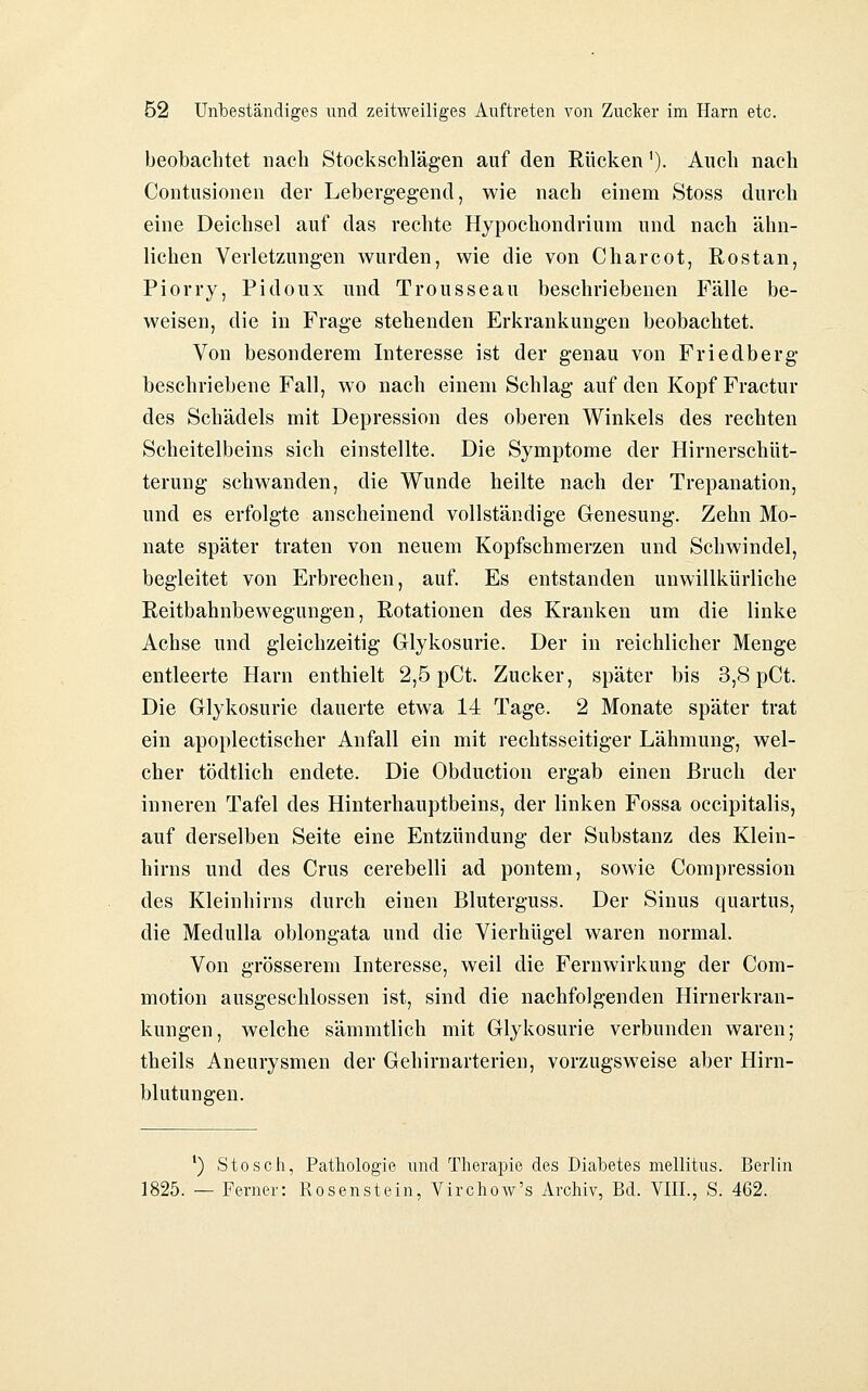 beobachtet nach Stockschlägen auf den Rücken'). Auch nach Contusionen der Lebergegend, wie nach einem Stoss durch eine Deichsel auf das rechte Hypochondriura und nach ähn- lichen Verletzungen wurden, wie die von Charcot, Rostan, Piorry, Pidoux und Trousseau beschriebenen Fälle be- weisen, die in Frage stehenden Erkrankungen beobachtet. Von besonderem Interesse ist der genau von Friedberg beschriebene Fall, wo nach einem Schlag auf den Kopf Fractur des Schädels mit Depression des oberen Winkels des rechten Scheitelbeins sich einstellte. Die Symptome der Hirnerschüt- terung schwanden, die Wunde heilte nach der Trepanation, und es erfolgte anscheinend vollständige Genesung. Zehn Mo- nate später traten von neuem Kopfschmerzen und Schwindel, begleitet von Erbrechen, auf. Es entstanden unwillkürliche Reitbahnbewegungen, Rotationen des Kranken um die linke Achse und gleichzeitig Glykosurie. Der in reichlicher Menge entleerte Harn enthielt 2,5 pCt. Zucker, später bis 3,8 pCt. Die Glykosurie dauerte etwa 14 Tage. 2 Monate später trat ein apoplectischer Anfall ein mit rechtsseitiger Lähmung, wel- cher tödtlich endete. Die Obduction ergab einen Bruch der inneren Tafel des Hinterhauptbeins, der linken Fossa occipitalis, auf derselben Seite eine Entzündung der Substanz des Klein- hirns und des Crus cerebelli ad pontem, sowie Compression des Kleinhirns durch einen Bluterguss. Der Sinus quartus, die Medulla oblongata und die Vierhügel waren normal. Von grösserem Interesse, weil die Fernwirkung der Com- motion ausgeschlossen ist, sind die nachfolgenden Hirnerkran- kungen, welche sämmtlich mit Glykosurie verbunden waren; theils Aneurysmen der Gehirnarterien, vorzugsweise aber Hirn- blutungen. ') S tos eil, Pathologie und Therapie des Diabetes mellitus. Berlin 1825. — Ferner: Rosenstein, Virchow's Archiv, Bd. VIII., S. 462.