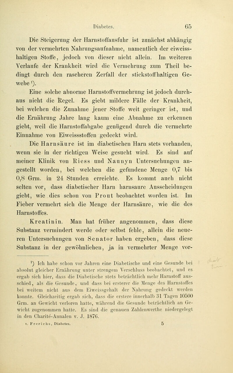 Die Steigerung der Harnstoffausfuhr ist zunächst abhängig von der vermehrten Nahrungsaufnahme, namentlich der eiweiss- haltigen Stoffe, jedoch von dieser nicht allein. Im weiteren Verlaufe der Krankheit wird die Vermehrung zum Theil be- dingt durch den rascheren Zerfall der stickstoffhaltigen Ge- webe ^). Eine solche abnorme Harnstoffvermehrung ist jedoch durch- aus nicht die Ilegel. Es giebt mildere Fälle der Krankheit, bei welchen die Zunahme jener Stoffe weit geringer ist, und die Ernährung Jahre lang kaum eine Abnahme zu erkennen giebt, weil die Harnstoffabgabe genügend durch die vermehrte Einnahme von Eiweissstoffen gedeckt wird. Die Harnsäure ist im diabetischen Harn stets vorhanden, wenn sie in der richtigen Weise gesucht wird. Es sind auf meiner Klinik von Riess und Naunyn Untersuchungen an- gestellt worden, bei welchen die gefundene Menge 0,7 bis 0,8 Grm. in 24 Stunden erreichte. Es kommt auch nicht selten vor, dass diabetischer Harn harnsaure Ausscheidungen giebt, wie dies schon von Prout beobachtet worden ist. Im Fieber vermehrt sich die Menge der Harnsäure, wie die des Harnstoffes. Kreatinin. Man hat früher angenommen, dass diese Substanz vermindert werde oder selbst fehle, allein die neue- ren Untersuchungen von Senator haben ergeben, dass diese Substanz in der gewöhnlichen, ja in vermehrter Menge vor- ^) Ich habe schon vor Jahren eine Diabetische und eine Gesunde bei absolut gleicher Ernährung unter strengem Verschluss beobachtet, und es ergab sich hier, dass die Diabetische stets beträchtlich mehr Harnstoflf aus- schied, als die Gesunde, und dass bei ersterer die Menge des HarnstolTes bei weitem nicht aus dem Eiweissgehalt der Nahrung gedeckt werden konnte. Gleichzeitig ergab sich, dass die erstere innerhalb 31 Tagen 10500 Grm. an Gewicht verloren hatte, Avährend die Gesunde beträchtlich an Ge- wicht zugenommen hatte. Es sind die genauen Zahlenwerthe niedergelegt in den Charite-Annalen v. J. 1876. V. Frerichs, Diabetes. 5