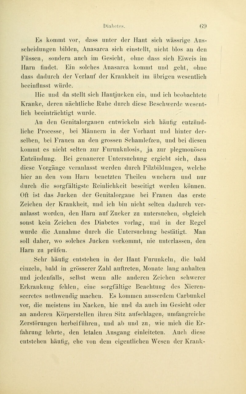 Es kommt vor, dass unter der Haut sich wässrige Aus- scheidungen bilden, Anasarca sich einstellt, nicht blos an den Füssen, sondern auch im Gesicht, ohne dass sich Eiweis im Harn findet. Ein solches Anasarca kommt und geht, ohne dass dadurch der Verlauf der Krankheit im übrigen wesentlich beeinflusst würde. Hie und da stellt sich Hautjucken ein, und ich beobachtete Kranke, deren nächtliche Ruhe durch diese Beschwerde wesent- lich beeinträchtigt wurde. An den Genitalorganen entwickeln sich häufig entzünd- liche Processe, bei Männern in der Vorhaut und hinter der- selben, bei Frauen an den grossen Schamlefzen, und bei diesen kommt es nicht selten zur Furunkulosis, ja zur plegmonösen Entzündung. Bei genauerer Untersuchung ergiebt sich, dass diese Vorgänge veranlasst werden durch Pilzbildungen, welche hier an den vom Harn benetzten Theilen wuchern und nur durch die sorgfältigste Reinlichkeit beseitigt werden können. Oft ist das Jucken der Genitalorgane bei Frauen das erste Zeichen der Krankheit, und ich bin nicht selten dadurch ver- anlasst worden, den Harn auf Zucker zu untersuchen, obgleich sonst kein Zeichen des Diabetes vorlag, und in der Regel wurde die Annahme durch die Untersuchung bestätigt. Man soll daher, wo solches Jucken vorkommt, nie unterlassen, den Harn zu prüfen. Sehr häufig entstehen in der Haut Furunkeln, die bald einzeln, bald in grösserer Zahl auftreten, Monate lang anhalten und jedenfalls, selbst wenn alle anderen Zeichen schwerer Erkrankung fehlen, eine sorgfältige Beachtung des Nieren- secretes nothwendig machen. Es kommen ausserdem Carbunkel vor, die meistens im Nacken, hie und da auch im Gesicht oder an anderen Körperstellen ihren Sitz aufschlagen, umfangreiche Zerstörungen herbeiführen, und ab und zu, wie mich die Er- fahrung lehrte, den letalen Ausgang einleiteten. Audi diese entstehen häufig, ehe von dem eigentlichen Wesen der Krank-