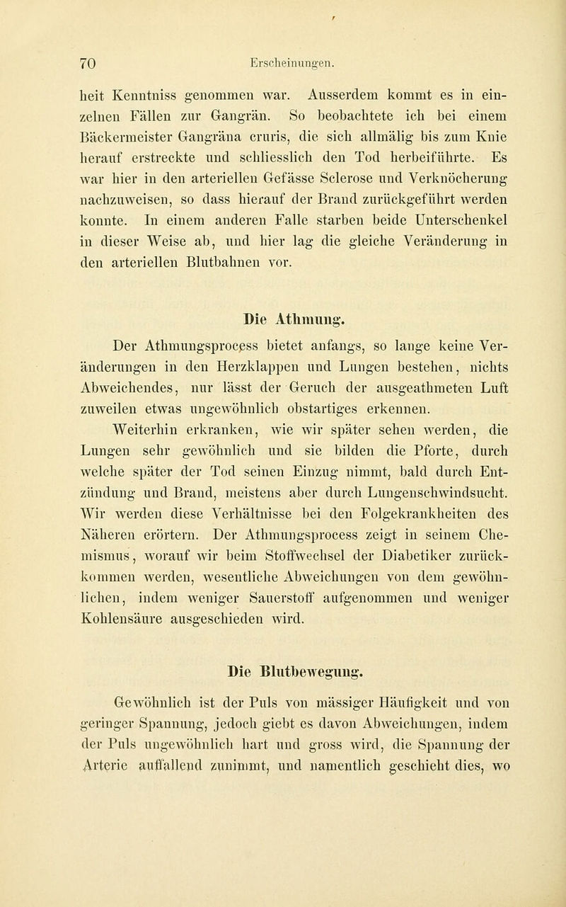 heit Kenntniss genommen war. Ausserdem kommt es in ein- zelnen Fällen zur Gangrän. So beobachtete ich bei einem Bäckermeister Gangräna cruris, die sich allmälig bis zum Knie herauf erstreckte und schliesslich den Tod herbeiführte. Es war hier in den arteriellen Gefässe Sclerose und Verknöcherung nachzuweisen, so dass hierauf der Brand zurückgeführt werden konnte. In einem anderen Falle starben beide Unterschenkel in dieser Weise ab, und hier lag die gleiche Veränderung in den arteriellen Blutbahnen vor. Die Athmimg. Der Athmungsprocßss bietet anfangs, so lange keine Ver- änderungen in den Herzklappen und Lungen bestehen, nichts Abweichendes, nur lässt der Geruch der ausgeathmeten Luft zuweilen etwas ungewöhnlich obstartiges erkennen. Weiterhin erkranken, wie wir später sehen werden, die Lungen sehr gewöhnlich und sie bilden die Pforte, durch welche später der Tod seinen Einzug nimmt, bald durch Ent- zündung und Brand, meistens aber durch Lungenschwindsucht. Wir werden diese Verhältnisse bei den Folgekrankheiten des Näheren erörtern. Der Athmungsprocess zeigt in seinem Che- mismus, worauf wir beim Stoffwechsel der Diabetiker zurück- kommen werden, wesentliche Abweichungen von dem gewöhn- lichen, indem weniger Sauerstoff aufgenommen und weniger Kohlensäure ausgeschieden wird. Die Blutbewegimg'. Gewöhnlich ist der Puls von massiger Häufigkeit und von geringer Spannung, jedoch giebt es davon Abweichungen, indem der Puls ungewöhnlich hart und gross wird, die Spannung der Arterie auffallepd zuninimt, und namentlich geschieht dies, wo