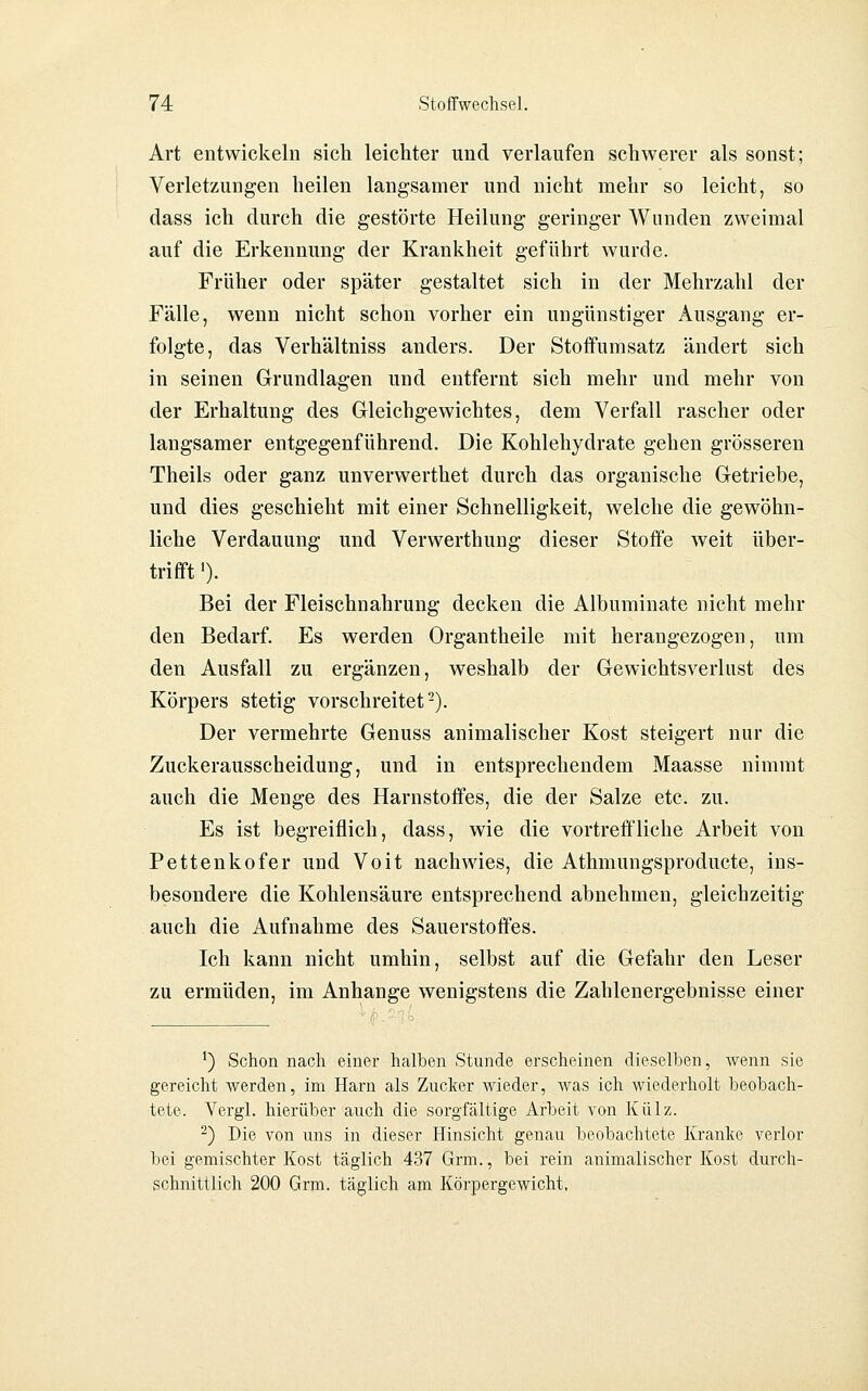 Art entwickeln sich leichter und verlaufen schwerer als sonst; Verletzungen heilen langsamer und nicht mehr so leicht, so dass ich durch die gestörte Heilung geringer Wunden zweimal auf die Erkennung der Krankheit geführt wurde. Früher oder später gestaltet sich in der Mehrzahl der Fälle, wenn nicht schon vorher ein ungünstiger Ausgang er- folgte, das Verhältniss anders. Der Stoffumsatz ändert sich in seinen Grundlagen und entfernt sich mehr und mehr von der Erhaltung des Gleichgewichtes, dem Verfall rascher oder langsamer entgegenführend. Die Kohlehydrate gehen grösseren Theils oder ganz unverwerthet durch das organische Getriebe, und dies geschieht mit einer Schnelligkeit, welche die gewöhn- liche Verdauung und Verwerthung dieser Stoffe weit über- trifft '). Bei der Fleischnahrung decken die Albuminate nicht mehr den Bedarf. Es werden Organtheile mit herangezogen, um den Ausfall zu ergänzen, weshalb der Gewichtsverlust des Körpers stetig vorschreitet-). Der vermehrte Genuss animalischer Kost steigert nur die Zuckerausscheidung, und in entsprechendem Maasse nimmt auch die Menge des Harnstoffes, die der Salze etc. zu. Es ist begreiflich, dass, wie die vortreffliche Arbeit von Pettenkofer und Voit nachwies, die Athmungsproducte, ins- besondere die Kohlensäure entsprechend abnehmen, gleichzeitig auch die Aufnahme des Sauerstoffes. Ich kann nicht umhin, selbst auf die Gefahr den Leser zu ermüden, im Anhange wenigstens die Zahlenergebnisse einer ') Schon nach einer halben Stunde erscheinen dieselben, wenn sie gereicht Averden, im Harn als Zucker wieder, was ich wiederholt beobach- tete. Yergl. hierüber auch die sorgfältige Arbeit von Külz. -) Die von uns in dieser Hinsicht genau beobachtete Kranke verlor bei gemischter Kost täglich 437 Grm., bei rein animalischer Kost durch- schnittlich 200 Grm. täglich am Körpergewicht,