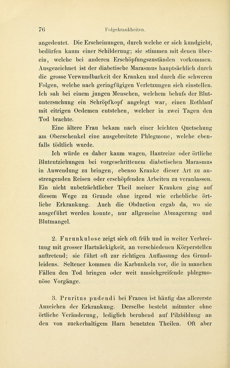 angedeutet. Die Erscheinungen, durch welche er sich l^undgiebt, bedürfen kaum einer Schilderung; sie stimmen mit denen über- ein, welche bei anderen Erschöpfungszuständen vorkommen. Ausgezeichnet ist der diabetische Marasmus hauptsächlich durch die grosse Verwundbarkeit der Kranken und durch die schweren Folgen, welche nach geringfügigen Verletzungen sich einstellen. Ich sah bei einem jungen Menschen, welchem behufs der Blut- untersuchung ein Schröpf köpf angelegt war, einen Rothlauf mit eitrigen Oedemen entstehen, welcher in zwei Tagen den Tod brachte. Eine ältere Frau bekam nach einer leichten Quetschung am Oberschenkel eine ausgebreitete Phlegmone, welche eben- falls tödtlich wurde. Ich würde es daher kaum wagen, Hautreize oder örtliche Blutentziehungen bei vorgeschrittenem diabetischen Marasmus in Anwendung zu bringen, ebenso Kranke dieser Art zu an- strengenden Reisen oder erschöpfenden Arbeiten zu veranlassen. Ein nicht unbeträchtlicher Theil meiner Kranken ging auf diesem Wege zu Grunde ohne irgend wie erhebliche ört- liche Erkrankung. Auch die Obduction ergab da, w^o sie ausgeführt werden konnte, nur allgemeine Abmagerung und Blutmangel. 2. Furunkulose zeigt sich oft früh und in weiter Verbrei- tung mit grosser Hartnäckigkeit, an verschiedenen Körperstellen auftretend; sie führt oft zur richtigen Auffassung des Grund- leidens. Seltener kommen die Karbunkeln vor, die in manchen Fällen den Tod bringen oder weit umsichgreifende phlegmo- nöse Vorgänge. 3. Pruritus pudendi bei Frauen ist häufig das allererste Anzeichen der Erkrankung. Derselbe besteht mitunter ohne örtliche Veränderung, lediglich beruhend auf Pilzbildung an den von zuckerhaltigem Harn benetzten Theilen. Oft aber