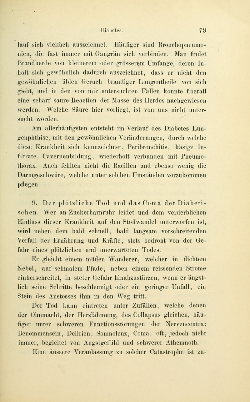 lauf sich vielfach auszeichnet. Häufig-er sind Bronchopneumo- nien, die fast immer mit Gangrän sicli verbinden. Man findet Brandherde von kleinerem oder grösserem Umfange, deren In- halt sich gewöhnlich dadurch auszeichnet, dass er nicht den gewöhnlichen üblen Geruch brandiger Lungentheile von sich giebt, und in den von mir untersuchten Fällen konnte überall eine scharf saure Reaction der Masse des Herdes nachgewiesen werden. Welche Säure hier vorliegt, ist von uns nicht unter- sucht worden. Am allerhäufigsten entsteht im Verlauf des Diabetes Lun- genphthise, mit den gewöhnlichen Veränderungen, durch welche diese Krankheit sich kennzeichnet, Peribronchitis, käsige In- filtrate, Cavernenbildung, wiederholt verbunden mit Pneumo- thorax. Auch fehlten nicht die Bacillen und ebenso wenig die Darmgeschwüre, welche unter solchen Umständen vorzukommen pflegen. 9. Der plötzliche Tod und das Coma der Diabeti- schen. Wer an Zuckerharnruhr leidet und dem verderblichen Einfluss dieser Krankheit auf den Stoffwandel unterworfen ist, wird neben dem bald schnell, bald langsam vorschreitenden Verfall der Ernährung und Kräfte, stets bedroht von der Ge- fahr eines plötzlichen und unerwarteten Todes. Er gleicht einem müden Wanderer, welcher in dichtem Nebel, auf schmalem Pfade, neben einem reissenden Strome einherschreitet, in steter Gefahr hinabzustürzen, wenn er ängst- lich seine Schritte beschleunigt oder ein geringer Unfall, ein Stein des Anstosses ihm in den Weg tritt. Der Tod kann eintreten unter Zufällen, welche denen der Ohnmacht, der Herzlähmung, des Collapsus gleichen, häu- figer unter schweren Functionsstörungen der Nervencentra: Benommensein, Delirien, Somnolenz, Coma, oft, jedoch nicht immer, begleitet von Angstgefühl und schwerer Athemnoth. Eine äussere Veranlassung zu solcher Catastrophe ist zu-