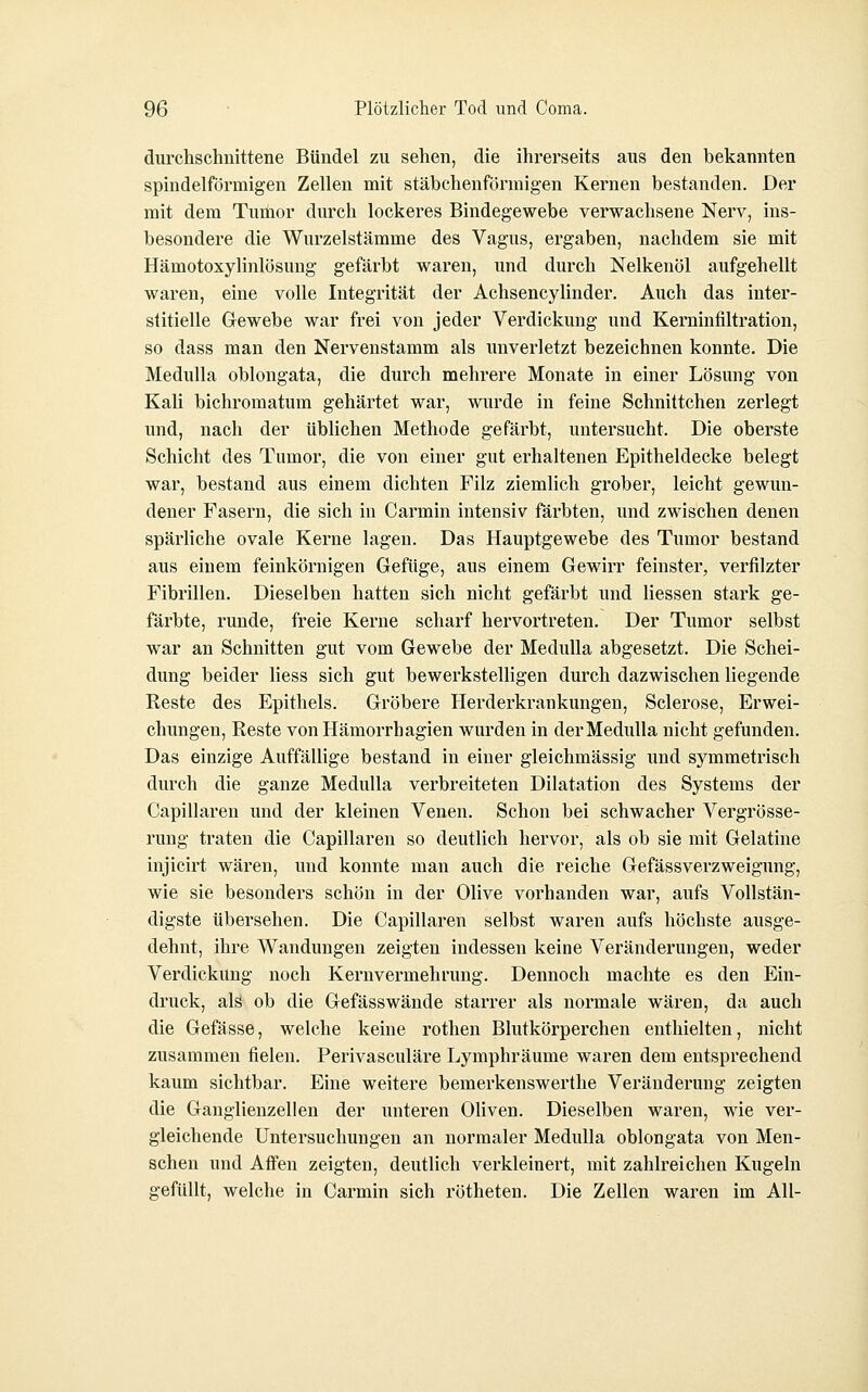 durchschnittene Bündel zu sehen, die ihrerseits aus den bekannten spindelförmigen Zellen mit stäbchenförmigen Kernen bestanden. Der mit dem Tumor durch lockeres Bindegewebe verwachsene Nerv, ins- besondere die Wurzelstämme des Vagus, ergaben, nachdem sie mit Hämotoxylinlösung gefärbt waren, und durch Nelkenöl aufgehellt waren, eine volle Integrität der Achsencylinder. Auch das inter- stitielle Gewebe war frei von jeder Verdickung und Kerninfiltration, so dass man den Nervenstamm als unverletzt bezeichnen konnte. Die Medulla oblongata, die durch mehrere Monate in einer Lösung von Kali bichromatum gehärtet war, wurde in feine Schnittchen zerlegt und, nach der üblichen Methode gefärbt, untersucht. Die oberste Schicht des Tumor, die von einer gut erhaltenen Epitheldecke belegt war, bestand aus einem dichten Filz ziemlich grober, leicht gewun- dener Fasern, die sich in Carmin intensiv färbten, und zwischen denen spärliche ovale Kerne lagen. Das Hauptgewebe des Tumor bestand aus einem feinkörnigen Gefüge, aus einem Gewirr feinster, verfilzter Fibrillen. Dieselben hatten sich nicht gefärbt und Hessen stark ge- färbte, runde, freie Kerne scharf hervortreten. Der Tumor selbst war an Schnitten gut vom Gewebe der Medulla abgesetzt. Die Schei- dung beider Hess sich gut bewerkstelligen durch dazwischen liegende Reste des Epithels. Gröbere Herderkrankungen, Sclerose, Erwei- chungen, Reste vonHämorrhagien wurden in der Medulla nicht gefunden. Das einzige Auffällige bestand in einer gleichmässig und symmetrisch durch die ganze Medulla verbreiteten Dilatation des Systems der Capillaren und der kleinen Venen. Schon bei schwacher Vergrösse- rung traten die Capillaren so deutlich hervor, als ob sie mit Gelatine injicirt wären, und konnte man auch die reiche Gefässverzweigung, wie sie besonders schön in der Olive vorhanden war, aufs Vollstän- digste übersehen. Die Capillaren selbst waren aufs höchste ausge- dehnt, ihre Wandungen zeigten indessen keine Veränderungen, weder Verdickung noch Kernvermehrung. Dennoch machte es den Ein- druck, alä ob die Gefässwände starrer als normale wären, da auch die Gefässe, welche keine rothen Blutkörperchen enthielten, nicht zusammen fielen. Perivasculäre Lymphräume waren dem entsprechend kaum sichtbar. Eine weitere bemerkenswerthe Veränderung zeigten die Ganglienzellen der unteren Oliven. Dieselben waren, wie ver- gleichende Untersuchungen an normaler Medulla oblongata von Men- schen und Affen zeigten, deutlich verkleinert, mit zahlreichen Kugeln gefüllt, welche in Carmin sich rötheten. Die Zellen waren im All-