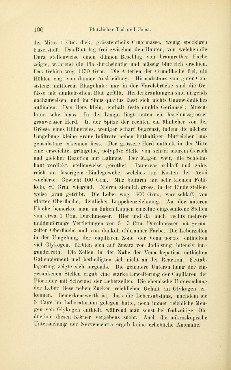 der Mitte 1 Ctm. dick, grösstentheils Cniormasse, wenig speckigen Faserstoff. Das Blut lag frei zwischen den Häuten, von welchen die Dura stellenweise einen dünnen Beschlag von braunrother Farbe zeigte, während die Pia durchsichtig und massig blutreich erscliien. Das Gehirn wog 1150 Grm. Die Arterien der Grundfläche frei, die Höhlen eng, von dünner Auskleidung. Hirnsubstanz von guter Con- sistenz, mittlerem Blutgehalt: nur in der Varolsbrücke sind die Ge- fässe mit dunkelrothem Blut gefüllt. Herderkrankungen sind nirgends nachzuweisen, und im Sinus quartus lässt sich nichts Ungewöhnliches auffinden. Das Herz klein, enthält feste dunkle Gerinnsel; Muscu- latur selir blass. In der Lunge liegt unten ein haselnussgrosser grauweisser Herd, In der Spitze der rechten ein ähnlicher von der Grösse eines Hühnereies, weniger scharf begrenzt, indem die nächste Umgebung kleine graue Infiltrate neben lufthaltiger, blutreicher Lun- gensubstanz erkennen Hess. Der grössere Herd enthielt in der Mitte eine erweichte, grüngelbe, polypöse Stelle von scharf saurem Geruch und gleicher Reaction auf Lakmus. Der Magen weit, die Schleim- haut verdickt, stellenweise geröthet. Pancreas schlaff und zähe, reich an faserigem Bindegewebe, welches auf Kosten der Acini wucherte; Gewicht 100 Grm. Milz blutarm mit sehr kleinen Folli- keln, 80 Grm. wiegend. Nieren ziemlich gross, in der Rinde stellen- weise grau getrübt. Die Leber wog 1600 Grm., war schlaff, von glatter Oberfläche, deutlicher Läppchenzeichnung. An der unteren Fläche bemerkte man im linken Lappen einzelne eingesunkene Stellen von etwa 1 Ctm. Durchmesser. Hier und da auch rechts mehrere muldenförmige Vertiefungen von 3—5 Ctm. Durchmesser mit gerun- zelter Oberfläche und von dunkelrothbrauner Farbe. Die Leberzellen in der Umgebung der eapillaren Zone der Vena portae enthielten viel Glykogen, färbten sich auf Zusatz von Jodlösung intensiv bur- gunderroth. Die Zellen in der Nähe der Vena hepatica enthielten Gallenpigment und betheiligten sich nicht an der Reaction. Fettab- lagerung zeigte sich nirgends. Die genauere Untersuchung der ein- gesunkenen Stellen ergab eine starke Erweiterung der Capillaren der Pfortader mit Schwund der Leberzellen. Die chemische Untersuchung der Leber Hess neben Zucker reichlichen Gehalt an Glykogen er- kennen. Bemerkenswerth ist, dass die Lebersubstanz, nachdem sie 3 Tage im Laboratorium gelegen hatte, noch immer reichliche Men- gen von Glykogen enthielt, während man sonst bei frühzeitiger Ob- duction diesen Köiper vergebens sucht. Auch die mikroskopische Untersuchung der Nervencentra ergab keine erhebliche Anomalie.