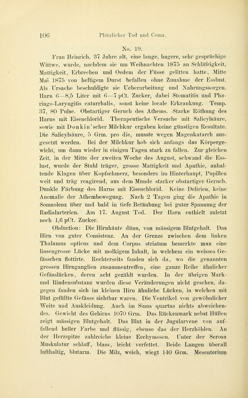 No. 19. Frau Heinrich, 37 Jalire alt, eine lauge, hagere, sehr gesprächige Wittwe, wurde, nachdem sie um Weihnachten 1875 an Schläfrigkeit, Mattigkeit, Erbrechen und Oedem der Füsse gelitten hatte, Mitte Mai 1875 von heftigem Durst befallen ohne Zunahme der Esslust. Als Ursache beschuldigte sie Ueberarbeitung und Nahrungssorgen. Harn 6—8,5 Liter mit 6—7 pCt. Zucker, dabei Stomatitis und Pha- ringo-Laryngitis catarrhalis, sonst keine locale Erkrankung. Temp. 37, 80 Pulse. Obstartiger Geruch des Athems. Starke Röthung des Harns mit Eiseuchlorid. Therapeutische Versuche mit Salicylsäure, sowie mit Donkin'scher Milchkur ergaben keine günstigen Resultate. Die Salicylsäure, 5 Grm. pro die, musste wegen Magenkatarrh aus- gesetzt werden. Bei der Milchkur hob sich anfangs das Körperge- wicht, um dann wieder in einigen Tagen stark zu fallen. Zur gleichen Zeit, in der Mitte der zweiten Woche des August, schwand die Ess- lust, wurde der Stuhl träger, grosse Mattigkeit und Apathie, anhal- tende Klagen über Kopfschmerz, besonders im Hinterhaupt, Pupillen weit und trag reagirend, aus dem Munde starker obstartiger Geruch. Dunkle Färbung des Harns mit Eisenchlorid. Keine Delirien, keine Anomalie der Athembewegung. Nach 2 Tagen ging die Apathie in Somnolenz über und bald in tiefe Betäubung bei guter Spannung der Radialarterien. Am 17. August Tod. Üer Harn enthielt zuletzt noch 1,6 pCt. Zucker. Obduction: Die Hirnhäute dünn, von massigem Blutgehalt. Das Hirn von guter Consistenz. An der Grenze zwischen dem linken Thalamus opticus und dem Corpus striatum bemerkte man eine linsengrosse Lücke mit molkigem Inhalt, in welchem ein weisses Ge- fässchen flottirte. Rechterseits fanden sich da, wo die genannten grossen Hirnganglien zusammentretfen, eine ganze Reihe ähnlicher Gefässlücken, deren acht gezählt wurden. In der übrigen Mark- und Rindensubstanz wurden diese Veränderungen nicht gesehen, da- gegen fanden sich im kleinen Hirn ähnliche Lücken, in welchen mit Blut gefüllte Gefässe sichtbar waren. Die Ventrikel von gewöhnlicher Weite und Auskleidung. Auch im Sinus quartus nichts abweichen- des. Gewicht des Gehirns 1070 Grm. Das Rückenmark nebst Hüllen zeigt massigen Blutgehalt. Das Blut in der Jugularvene von auf- fallend heller Farbe und flüssig, ebenso das der Herzhöhlen. An der Herzspitze zahlreiche kleine Ecehymosen. Unter der Serosa Muskulatur schlaff, blass, leicht verfettet. Beide Lungen überall lufthaltig, blutarm. Die Milz, weich, wiegt 140 Grm. Mesenterium