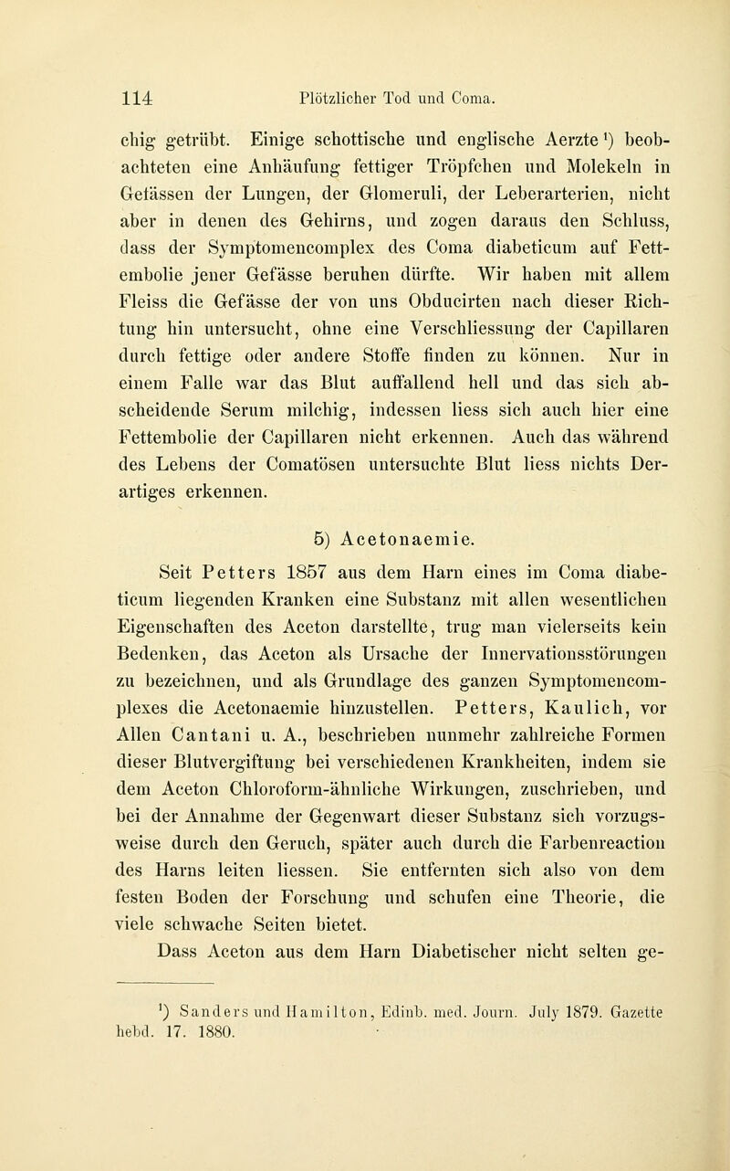 chig getrübt. Einige schottische und englische Aerzte') beob- achteten eine Anhäufung fettiger Tröpfchen und Molekeln in Gelassen der Lungen, der Glomeruli, der Leberarterien, nicht aber in denen des Gehirns, und zogen daraus den Schluss, dass der Symptomencomplex des Coma diabeticum auf Fett- embolie jeuer Gefässe beruhen dürfte. Wir haben mit allem Fleiss die Gefässe der von uns Obducirten nach dieser Rich- tung hin untersucht, ohne eine Verschliessung der Capillaren durch fettige oder andere Stoffe finden zu können. Nur in einem Falle war das Blut auffallend hell und das sich ab- scheidende Serum milchig, indessen Hess sich auch hier eine Fettembolie der Capillaren nicht erkennen. Auch das während des Lebens der Comatösen untersuchte Blut Hess nichts Der- artiges erkennen. 5) Acetonaemie. Seit Petters 1857 aus dem Harn eines im Coma diabe- ticum liegenden Kranken eine Substanz mit allen wesentlichen Eigenschaften des Aceton darstellte, trug man vielerseits kein Bedenken, das Aceton als Ursache der Innervationsstörungen zu bezeichnen, und als Grundlage des ganzen Symptomencom- plexes die Acetonaemie hinzustellen. Petters, Kaulich, vor Allen Cantani u. A., beschrieben nunmehr zahlreiche Formen dieser Blutvergiftung bei verschiedenen Krankheiten, indem sie dem Aceton Chloroform-ähnliche Wirkungen, zuschrieben, und bei der Annahme der Gegenwart dieser Substanz sich vorzugs- weise durch den Geruch, später auch durch die Farbenreaction des Harns leiten Hessen. Sie entfernten sich also von dem festen Boden der Forschung und schufen eine Theorie, die viele schwache Seiten bietet. Dass Aceton aus dem Harn Diabetischer nicht selten ge- ') Sanders und Hamilton, Edinb. med. Journ. July 1879. Gazette hebd. 17. 1880.