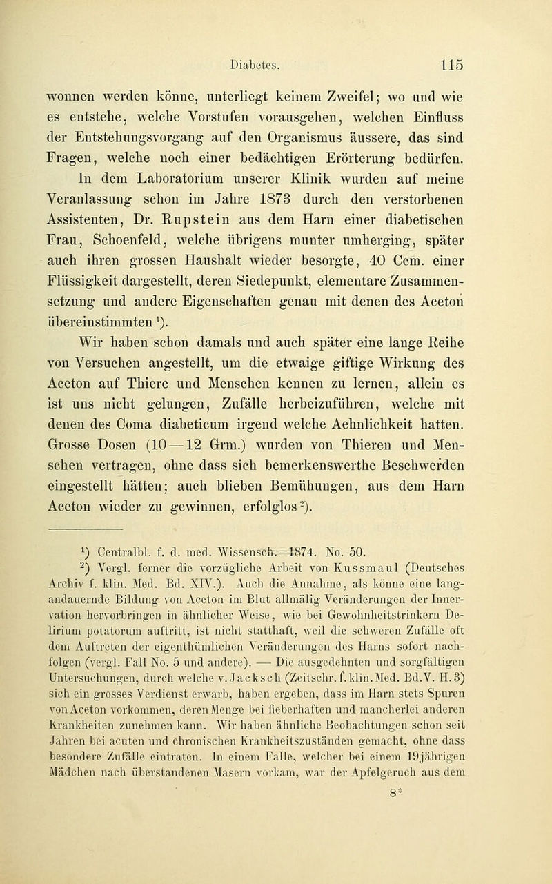 Wonnen werden könne, unterliegt keinem Zweifel; wo und wie es entstehe, welche Vorstufen vorausgehen, welchen Einfluss der Entstehungsvorgang auf den Organismus äussere, das sind Fragen, welche noch einer bedächtigen Erörterung bedürfen. In dem Laboratorium unserer Klinik wurden auf meine Veranlassung schon im Jahre 1873 durch den verstorbenen Assistenten, Dr. Rupstein aus dem Harn einer diabetischen Frau, Schoenfeld, welche übrigens munter umherging, später auch ihren grossen Haushalt wieder besorgte, 40 Ccm. einer Flüssigkeit dargestellt, deren Siedepunkt, elementare Zusammen- setzung und andere Eigenschaften genau mit denen des Aceton übereinstimmten'). Wir haben schon damals und auch später eine lange Reihe von Versuchen angestellt, um die etwaige giftige Wirkung des Aceton auf Thiere und Menschen kennen zu lernen, allein es ist uns nicht gelungen, Zufälle herbeizuführen, welche mit denen des Coma diabeticum irgend welche Aehnlichkeit hatten. Grosse Dosen (10 —12 Grm.) wurden von Thieren und Men- schen vertragen, ohne dass sich bemerkenswerthe Beschwerden eingestellt hätten; auch blieben Bemühungen, aus dem Harn Aceton wieder zu gewinnen, erfolglos-). 1) Centralbl. f. d. med. Wissensch.' 1874. No. 50. ^) Vergl. ferner die vorzügliche Arbeit von Kussmaul (Deutsches Archiv f. Idin. Med. Bd. XIV.). Auch die Annahme, als könne eine lang- andauernde Bildung von Aceton im Blut allmälig Veränderungen der Inner- vation hervorbringen in ähnlicher Weise, v^^ie bei Gewohnheitstrinkern De- lirium potatorum auftritt, ist nicht statthaft, weil die schweren Zufälle oft dem Auftreten der eigenthümlichen Veränderungen des Harns sofort nach- folgen (vergl. Fall No. 5 und andere). — Die ausgedehnten und sorgfältigen Untersuchungen, durch welche v. Jack seh (Zeitschr. f. klin.Med. Bd.V. H.3) sich ein grosses Verdienst erwarb, haben ergeben, dass im Harn stets Spuren von Aceton vorkommen, deren Menge bei fieberhaften und mancherlei anderen Krankheiten zunehmen kann. Wir haben ähnliche Beobachtungen schon seit Jahren bei acuten und chronischen Krankheitszuständen gemacht, ohne dass besondere Zufälle eintraten. In einem Falle, welcher bei einem 19jährigeü Mädchen nach überstandenen Masern vorkam, war der Apfelgeruch aus dem 8*