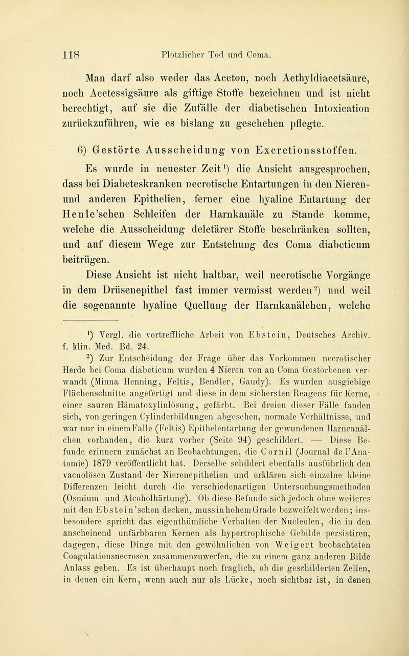 Man darf also weder das Aceton, noch Aethyldiacetsäure, noch Acetessigsäure als giftige Stoffe bezeichnen und ist nicht berechtigt, auf sie die Zufälle der diabetischen Intoxication zurückzuführen, wie es bislang zu geschehen pflegte. 6) Gestörte Ausscheidung von Excretionsstoffen. Es wurde in neuester Zeit ^) die Ansicht ausgesprochen, dass bei Diabeteskranken necrotische Entartungen in den Nieren- und anderen Epithelien, ferner eine hyaline Entartung der Henle'sehen Schleifen der Harnkanäle zu Stande komme, welche die Ausscheidung deletärer Stoffe beschränken sollten, und auf diesem Wege zur Entstehung des Coma diabeticum beitrügen. Diese Ansicht ist nicht haltbar, weil necrotische Vorgänge in dem Drüsenepithel fast immer vermisst werden 2) und weil die sogenannte hyaline Quellung der Harnkanälchen, welche ^) Verg]. die vortreffliche Arbeit von Ebstein, Deutsches Archiv, f. Idin. Med. Bd. 24. ^) Zur Entscheidung der Frage über das Vorkommen neorotischer Herde bei Coma diabeticum wurden 4 Nieren von an Coma Gestorbenen ver- w^andt (Minna Henning, Feltis, Bendler, Gaudy). Es wurden ausgiebige Flächenschnitte angefertigt und diese in dem sichersten Reagens für Kerne, einer sauren Hämatoxylinlösung, gefärbt. Bei dreien dieser Fälle fanden sich, von geringen Cylinderbildungen abgesehen, normale Verhältnisse, und war nur in einem Falle (Feltis) Epithelentartung der gewundenen Harncanäl- chen vorhanden, die kurz vorher (Seite 94) geschildert. — Diese Be- funde erinnern zunächst an Beobachtungen, die Cornil (.Journal de 1'Ana- tomie) 1879 veröffentlicht hat. Derselbe schildert ebenfalls ausführlich den vacuolösen Zustand der Nierenepithelien und erklären sich einzelne kleine Differenzen leicht durch die verschiedenartigen Untersuchungsmethoden (Osmium und Alcoholhärtung). Ob diese Befunde sich jedoch ohne weiteres mit den Ebstein'schen decken, muss in hohem Grade bezweifeltwerden; ins- besondere spricht das eigenthümliche Verhalten der Nucleolen, die in den anscheinend unfärbbaren Kernen als hypertrophische Gebilde persistiren, dagegen, diese Dinge mit den gewöhnlichen von Weigert beobachteten Coagulationsnecrosen zusammenzuwerfen, die zu einem ganz anderen Bilde Anlass geben. Es ist überhaupt noch fraglich, ob die geschilderten Zellen, in denen ein Kern, wenn auch nur als Lücke, noch sichtbar ist, in denen