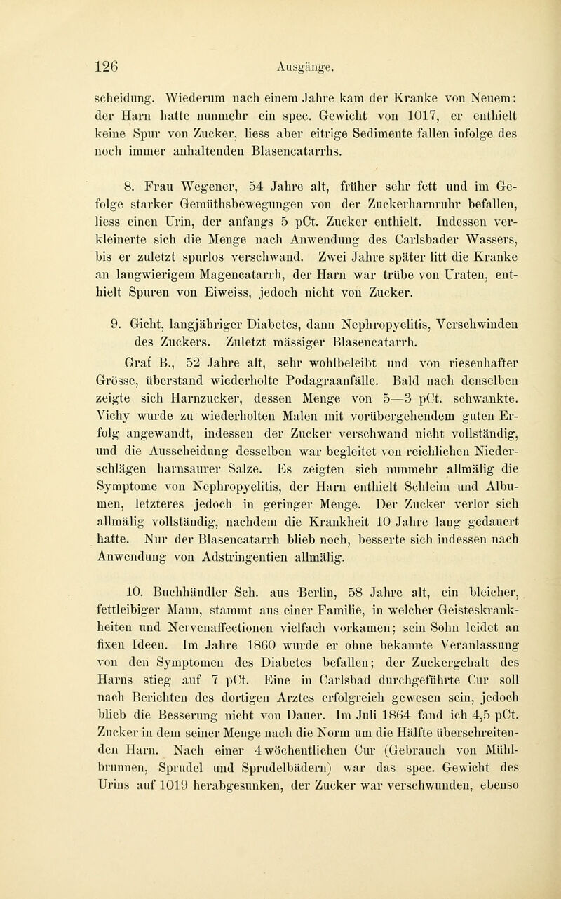 Scheidung. Wiederum nach einem Jahre kam der Kranke von Neuem; der Harn hatte nunmehr ein spec. Gewicht von 1017, er enthielt keine Spur von Zucker, Hess aber eitrige Sedimente fallen infolge des noch immer anhaltenden Blasencatarrhs. 8. Frau Wegener, 54 Jahre alt, früher sehr fett und im Ge- folge starker Gemüthsbeweguugen von der Zuckerharnruhr befallen, liess einen Urin, der anfangs 5 pCt. Zucker enthielt. Indessen ver- kleinerte sich die Menge nach Anwendung des Carlsbader Wassers, bis er zuletzt spurlos verschwand. Zwei Jahre später litt die Kranke an langwierigem Magencatarrh, der Harn war trübe von Uraten, ent- hielt Spuren von Eiweiss, jedoch nicht von Zucker. 9. Gicht, langjähriger Diabetes, dann Nephropyelitis, Verschwinden des Zuckers. Zuletzt massiger Blasencatarrh. Graf B., 52 Jahre alt, sehr wohlbeleibt und von riesenhafter Grösse, überstand wiederholte Podagraanfälle. Bald nach denselben zeigte sich Ilarnzucker, dessen Menge von 5—3 pCt. schwankte. Vichy wurde zu wiederholten Malen mit vorübergehendem guten Er- folg angewandt, indessen der Zucker verschwand nicht vollständig, und die Ausscheidung desselben war begleitet von reichlichen Nieder- schlägen harnsaurer Salze. Es zeigten sich nunmehr allmälig die Symptome von Nephropyelitis, der Harn enthielt Schleim und Albu- men, letzteres jedoch in geringer Menge. Der Zucker verlor sich allmälig vollständig, nachdem die Krankheit 10 Jahre lang gedauert hatte. Nur der Blasencatarrh blieb noch, besserte sich indessen nach Anwendung von Adstringentien allmälig. 10. Buchhändler Seh. aus Berlin, 58 Jahre alt, ein bleicher, fettleibiger Mann, stammt aus einer Familie, in welcher Geisteskrank- heiten und Nervenaffectionen vielfach vorkamen; sein Sohn leidet an fixen Ideen. Im Jahre 1860 wurde er ohne bekannte Veranlassung von den Symptomen des Diabetes befallen; der Zuckergehalt des Harns stieg auf 7 pCt. Eine hi Carlsbad durchgeführte Cur soll nach Berichten des dortigen Arztes erfolgreich gewesen sein, jedoch blieb die Besserung nicht von Dauer. Im Juli 1864 fand ich 4,5 pCt. Zucker in dem seiner Menge nach die Norm um die Hälfte überschreiten- den Harn. Nach einer 4 wöchentlichen Cur (Gebrauch von Mülil- brunnen, Sprudel imd Sprudelbädern) war das spec. Gewicht des Urins auf 1019 herabgesunken, der Zucker war verschwunden, ebenso