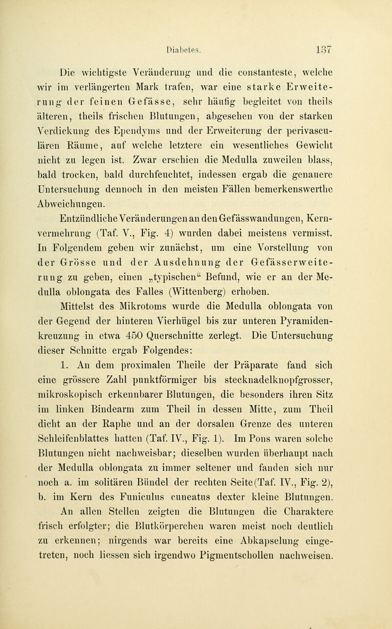 Die wichtigste Veränderung und die constanteste, welche wir im verlängerten Mark trafen, war eine starke Erweite- rung der feinen Gefässe, sehr häufig begleitet von theils älteren, theils frischen Blutungen, abgesehen von der starken Verdickung des Ependyms und der Erweiterung der perivascu- lären Räume, auf welche letztere ein wesentliches Gewicht nicht zu legen ist. Zwar erschien die Medulla zuweilen blass, bald trocken, bald durchfeuchtet, indessen ergab die genauere Untersuchung dennoch in den meisten Fällen bemerkenswerthe Abweichungen. Entzündliche Veränderungen an den Gef ässwandungen, Kern- vermehrung (Taf. V., Fig. 4) wurden dabei meistens vermisst. In Folgendem geben wir zunächst, um eine Vorstellung von der Grösse und der Ausdehnung der Gefässerweite- rung zu geben, einen „typischen Befund, wie er an der Me- dulla oblongata des Falles (Wittenberg) erhoben. Mittelst des Mikrotoms wurde die Medulla oblongata von der Gegend der hinteren Vierhügel bis zur unteren Pyramiden- kreuzung in etwa 450 Querschnitte zerlegt. Die Untersuchung dieser Schnitte ergab Folgendes: 1. An dem proximalen Theile der Präparate fand sich eine grössere Zahl punktförmiger bis stecknadelknopfgrosser, mikroskopisch erkennbarer Blutungen, die besonders ihren Sitz im linken Bindearm zum Theil in dessen Mitte, zum Theil dicht an der Raphe und an der dorsalen Grenze des unteren Schleifenblattes hatten (Taf. IV., Fig. 1). Im Pons waren solche Blutungen nicht nachweisbar; dieselben wurden überhaupt nach der Medulla oblongata zu immer seltener und fanden sich nur noch a. im solitären Bündel der rechten Seite (Taf. IV., Fig. 2), b. im Kern des Funiculus cuneatus dexter kleine Blutungen. An allen Stellen zeigten die Blutungen die Charaktere frisch erfolgter; die Blutkörperchen waren meist noch deutlich zu erkennen; nirgends war bereits eine Abkapselung einge- treten, noch Hessen sich irgendwo Pigmentschollen nachweisen.