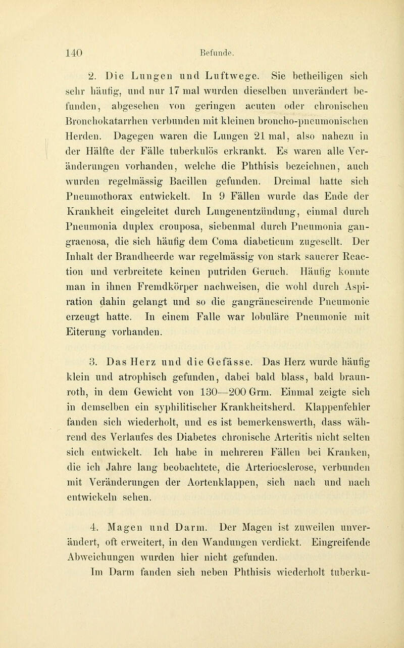 2. Die Lungen und Luftwege. Sie betheiligen sicli sehr häufig-, und nur 17 mal wurden dieselben unverändert be- funden, abgesehen von geringen acuten oder chronischen Bronchokatarrhen verbunden mit kleinen broncho-pneumonischen Herden. Dagegen waren die Lungen 21 mal, also nahezu in der Hälfte der Fälle tuberkulös erkrankt. Es waren alle Ver- änderungen vorhanden, welche die Phthisis bezeichnen, auch wurden regelmässig Bacillen gefunden. Dreimal hatte sich Pneumothorax entwickelt. In 9 Fällen wurde das Ende der Krankheit eingeleitet durch Lungenentzündung, einmal durch Pneumonia duplex crouposa, siebenmal durch Pneumonia gan- graenosa, die sich häufig dem Coma diabeticum zugesellt. Der Inhalt der Brandheerde war regelmässig von stark sauerer Reac- tion und verbreitete keinen putriden Geruch. Häufig konnte man in ihnen Fremdkörper nachweisen, die wohl durch Aspi- ration dahin gelangt und so die gangränescirende Pneumonie erzeugt hatte. In einem Falle war lobuläre Pneumonie mit Eiterung vorhanden. 3. Das Herz und die Gefässe. Das Herz wurde häufig klein und atrophisch gefunden, dabei bald blass, bald braun- roth, in dem Gewicht von 130-—200 Grm. Einmal zeigte sich in demselben ein syphilitischer Krankheitsherd. Klappenfehler fanden sich wiederholt, und es ist bemerkenswerth, dass wäh- rend des Verlaufes des Diabetes chronische Arteritis nicht selten sich entwickelt. Ich habe in mehreren Fällen bei Kranken, die ich Jahre lang beobachtete, die Arteriocslerose, verbunden mit Veränderungen der Aortenklappen, sich nach und nach entwickeln sehen. 4. Magen und Darm. Der Magen ist zuweilen unver- ändert, oft erweitert, in den Wandungen verdickt. Eingreifende Abweichungen wurden hier nicht gefunden. Im Darm fanden sich neben Phthisis wiederholt tuberku-