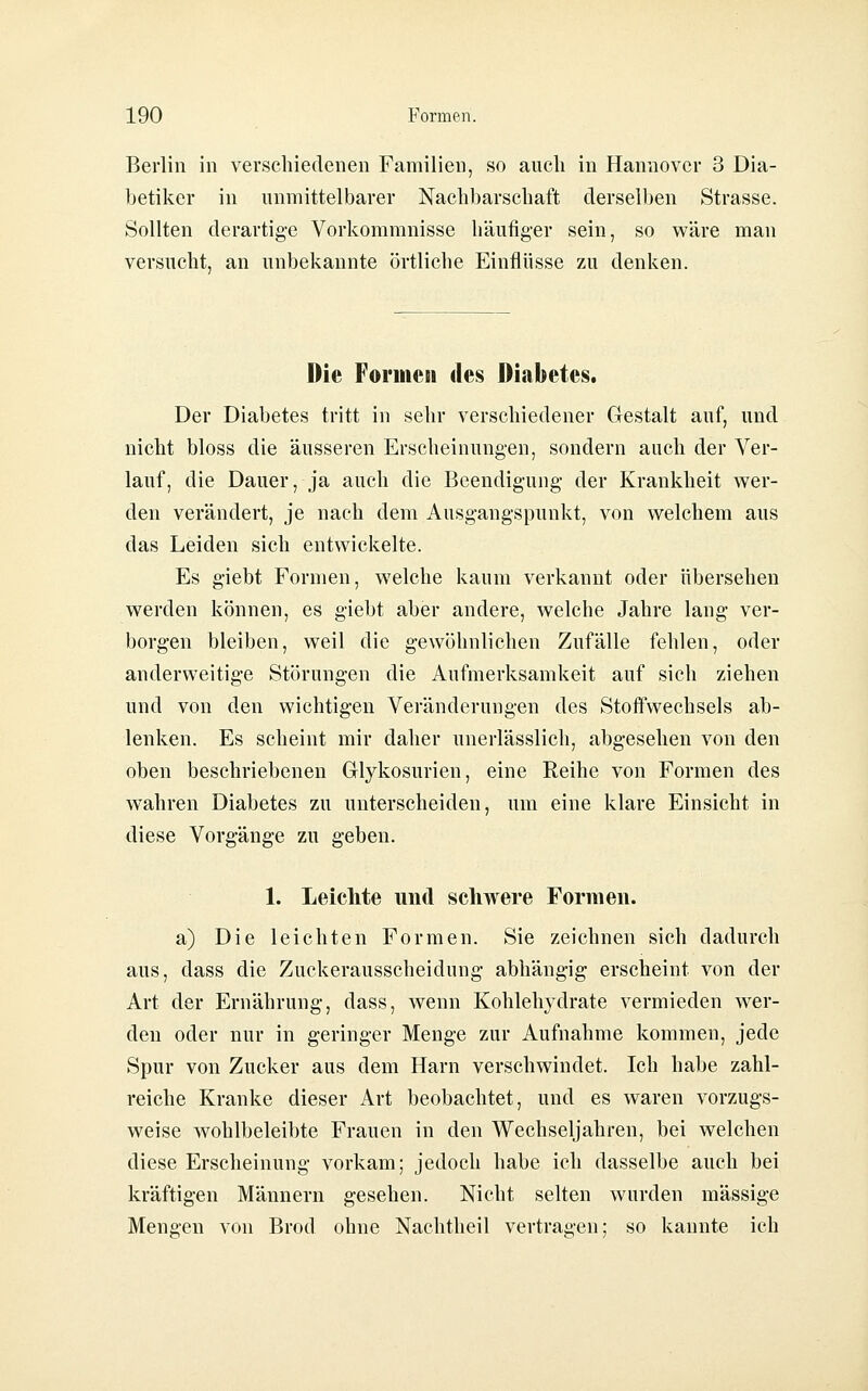 Berlin in verschiedenen Familien, so auch in Hannover 3 Dia- betiker in unmittelbarer Nachbarschaft derselben Strasse. Sollten derartige Vorkommnisse häufig-er sein, so wäre man versucht, an unbekannte örtliche Einflüsse zu denken. Die Formen des Diabetes. Der Diabetes tritt in sehr verschiedener Gestalt auf, und nicht bloss die äusseren Erscheinungen, sondern auch der Ver- lauf, die Dauer, ja auch die Beendigung der Krankheit wer- den verändert, je nach dem Ausgangspunkt, von welchem aus das Leiden sich entwickelte. Es giebt Formen, welche kaum verkannt oder übersehen werden können, es giebt aber andere, welche Jahre lang ver- borgen bleiben, weil die gewöhnlichen Zufälle fehlen, oder anderweitige Störungen die Aufmerksamkeit auf sich ziehen und von den wichtigen Veränderungen des Stoffwechsels ab- lenken. Es scheint mir daher unerlässlich, abgesehen von den oben beschriebenen Glykosurien, eine Eeihe von Formen des wahren Diabetes zu unterscheiden, um eine klare Einsicht in diese Vorgänge zu geben. 1. Leichte und schwere Formen. a) Die leichten Formen. Sie zeichnen sich dadurch aus, dass die Zuckerausscheidung abhängig erscheint von der Art der Ernährung, dass, wenn Kohlehydrate vermieden wer- den oder nur in geringer Menge zur Aufnahme kommen, jede Spur von Zucker aus dem Harn verschwindet. Ich habe zahl- reiche Kranke dieser Art beobachtet, und es waren vorzugs- weise wohlbeleibte Frauen in den Wechseljahren, bei welchen diese Erscheinung vorkam; jedoch habe ich dasselbe auch bei kräftigen Männern gesehen. Nicht selten wurden massige Mengen von Brod ohne Nachtheil vertragen; so kannte ich