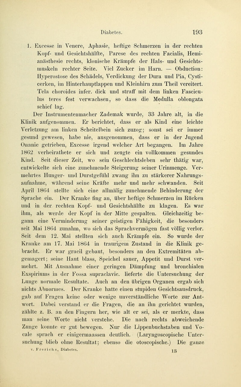 1. Excesse in Venere, Aphasie, heftige Schmerzen in der rechten Kopf- und Gresichtshälfte, Parese des rechten Facialis, Hemi- anästhesie rechts, klonische Krämpfe der Hals- und Gesichts- muskeln rechter Seite, Viel Zucker im Harn. — Obduction: Hyperostose des Schädels, Verdickung der Dura und Pia, Cysti- cerken, im Hinterhauptlappen und Kleinhirn zum Tlieil vereitert. Tela choroides infer. dick und stratf mit dem linken Fascicu- lus teres fest verwachsen, so dass die Medulla oblongata schief lag. Der Instrumentenmacher Zademak wurde, 33 Jahre alt, in die Klinik aufgenommen. Er berichtet, dass er als Kind eine leichte Verletzung am linken Scheitelbein sich zuzog; sonst sei er immer gesund gewesen, habe nie, ausgenommen, dass er in der Jugend Onanie getrieben, Excesse irgend welcher Art begangen. Im Jahre 1862 verheirathete er sich und zeugte ein vollkommen gesundes Kind. Seit dieser Zeit, wo sein Geschlechtsleben sehr thätig war, entwickelte sich eine zunehmende Steigerung seiner ürinmenge. Ver- mehrtes Hunger- und Durstgefühl zwang ihn zu stärkerer Nahrungs- aufnahme, während seine Kräfte mehr und mehr schwanden. Seit April 1864 stellte sich eine allmälig zunehmende Behinderung der Sprache ein. Der Kranke fing an, über heftige Schmerzen im Rücken und in der rechten Kopf- und Gesichtshälfte zu klagen. Es war ihm, als werde der Kopf in der Mitte gespalten. Gleichzeitig be- gann eine Verminderung seiner geistigen Fähigkeit, die besonders seit Mai 1864 zunahm, wo sich das Sprachvermögen fast völlig verlor. Seit dem 12. Mai stellten sich auch Krämpfe ein. So wurde der Kranke am 17. Mai 1864 in traurigem Zustand in die Klinik ge- bracht. Er war gracil gebaut, besonders an den Extremitäten ab- gemagert; seine Haut blass, Speichel sauer, Appetit und Durst ver- mehrt. Mit Ausnahme einer geringen Dämpfung und bronchialen Exspiriums in der Fossa supraclavic. lieferte die Untersuchung der Lunge normale Resultate. Auch an den übrigen Organen ergab sich nichts Abnormes. Der Kranke hatte einen stupiden Gesichtsausdruck, gab auf Fragen keine oder wenige unverständliche Worte zur Ant- wort. Dabei verstand er die Fragen, die an ihn gerichtet wurden, zählte z. B. an den Fingern her, wie alt er sei, als er merkte, dass man seine Worte nicht verstehe. Die nach rechts abweichende Zunge konnte er gut bewegen. Nur die Lippenbuchstaben und Vo- cale sprach er einigermaassen deutlich. (Laryngoscopische Unter- suchung blieb ohne Resultat; ebenso die otoscopische.) Die ganze V. Frerichs, Diabetes. -iq