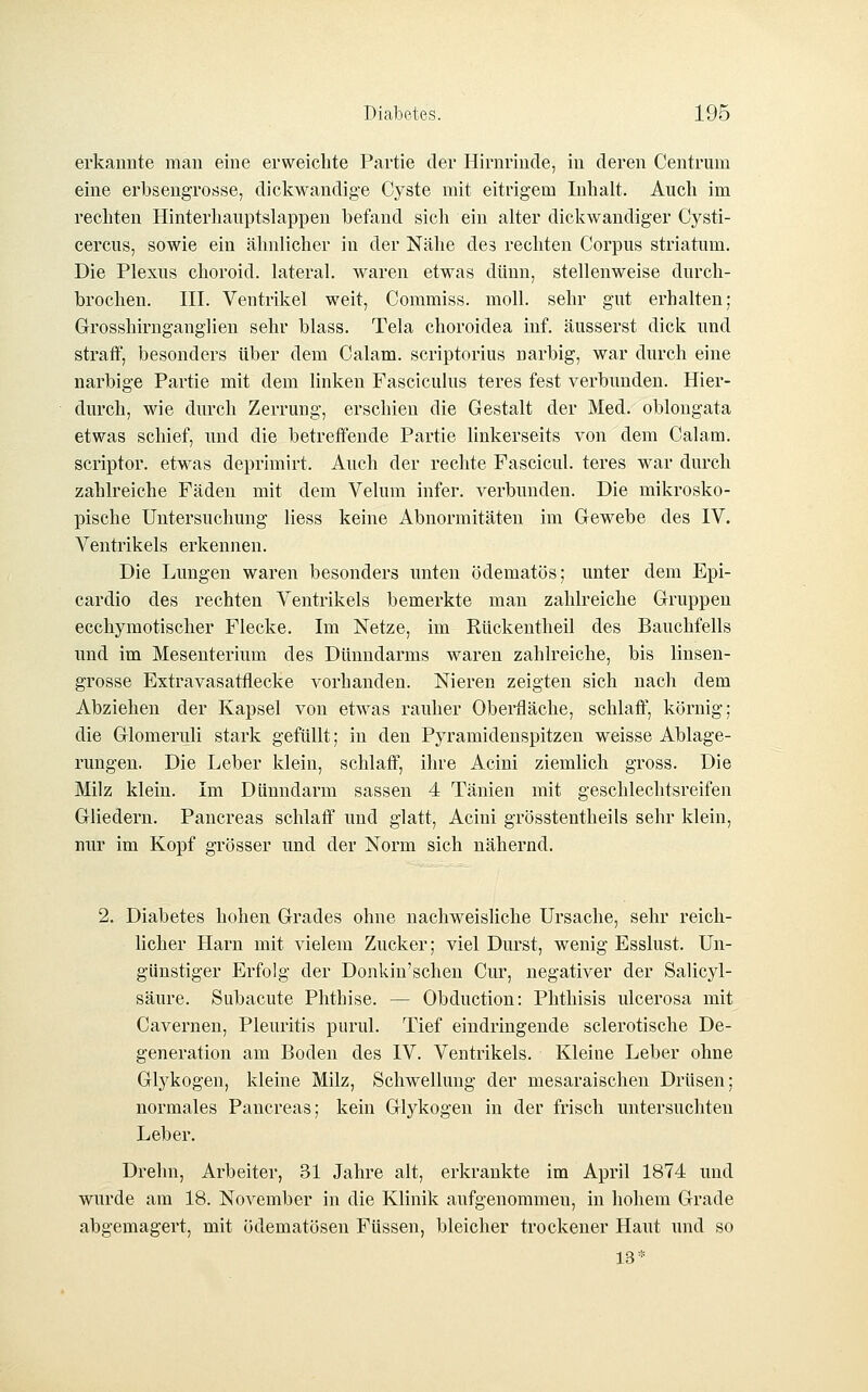 erkannte man eine erweichte Partie der Hirnrinde, in deren Centrum eine erbsengrosse, dickwandige Cyste mit eitrigem Inhalt. Auch im rechten Hinterhaiiptslappen befand sich ein alter dickwandiger Cysti- cercus, sowie ein ähnlicher in der Nähe des rechten Corpus striatum. Die Plexus choroid. lateral, waren etwas dünn, stellenweise durch- brochen. III. Ventrikel weit, Commiss. moll. sehr gut erhalten; Grosshirnganglien sehr blass. Tela choroidea inf. äusserst dick und straff, besonders über dem Calam. scriptorius narbig, war durch eine narbige Partie mit dem linken Fasciculus teres fest verbunden. Hier- durch, wie durch Zerrung, erschien die Gestalt der Med. oblongata etwas schief, und die betreffende Partie linkerseits von dem Calam. scriptor. etwas deprimirt. Auch der rechte Fascicul. teres war durch zahlreiche Fäden mit dem Velum infer. verbunden. Die mikrosko- pische Untersuchung liess keine Abnormitäten im Gewebe des IV. Ventrikels erkennen. Die Lungen waren besonders unten ödematös; unter dem Epi- cardio des rechten Ventrikels bemerkte man zahlreiche Gruppen ecchymotischer Flecke. Im Netze, im Rückentheil des Bauchfells und im Mesenterium des Dünndarms waren zahlreiche, bis linsen- grosse Extravasatflecke vorhanden. Nieren zeigten sich nach dem Abziehen der Kapsel von etwas rauher Oberfläche, schlaff, körnig; die Glomeruli stark gefüllt; in den Pyramidenspitzen weisse Ablage- rungen. Die Leber klein, schlaff, ihre Acini ziemlich gross. Die Milz klein. Im Dünndarm sassen 4 Tänien mit geschlechtsreifen Gliedern. Pancreas schlaff und glatt, Acini grösstentheils sehr klein, nur im Kopf grösser und der Norm sich nähernd. 2. Diabetes hohen Grades ohne nachweisliche Ursache, sehr reich- licher Harn mit vielem Zucker; viel Durst, wenig Esslust. Un- günstiger Erfolg der Donkin'schen Cur, negativer der Salicyl- säure. Subacute Phthise. — Obduction: Phthisis ulcerosa mit Cavernen, Pleuritis purul. Tief eindringende sclerotische De- generation am Boden des IV. Ventrikels. Kleine Leber ohne Glykogen, kleine Milz, Schwellung der mesaraischen Drüsen; normales Pancreas; kein Glykogen in der frisch untersuchten Leber. Drehn, Arbeiter, 31 Jahre alt, erkrankte im April 1874 und wurde am 18. November in die Klinik aufgenommen, in hohem Grade abgemagert, mit ödematösen Füssen, bleicher trockener Haut mid so 13*